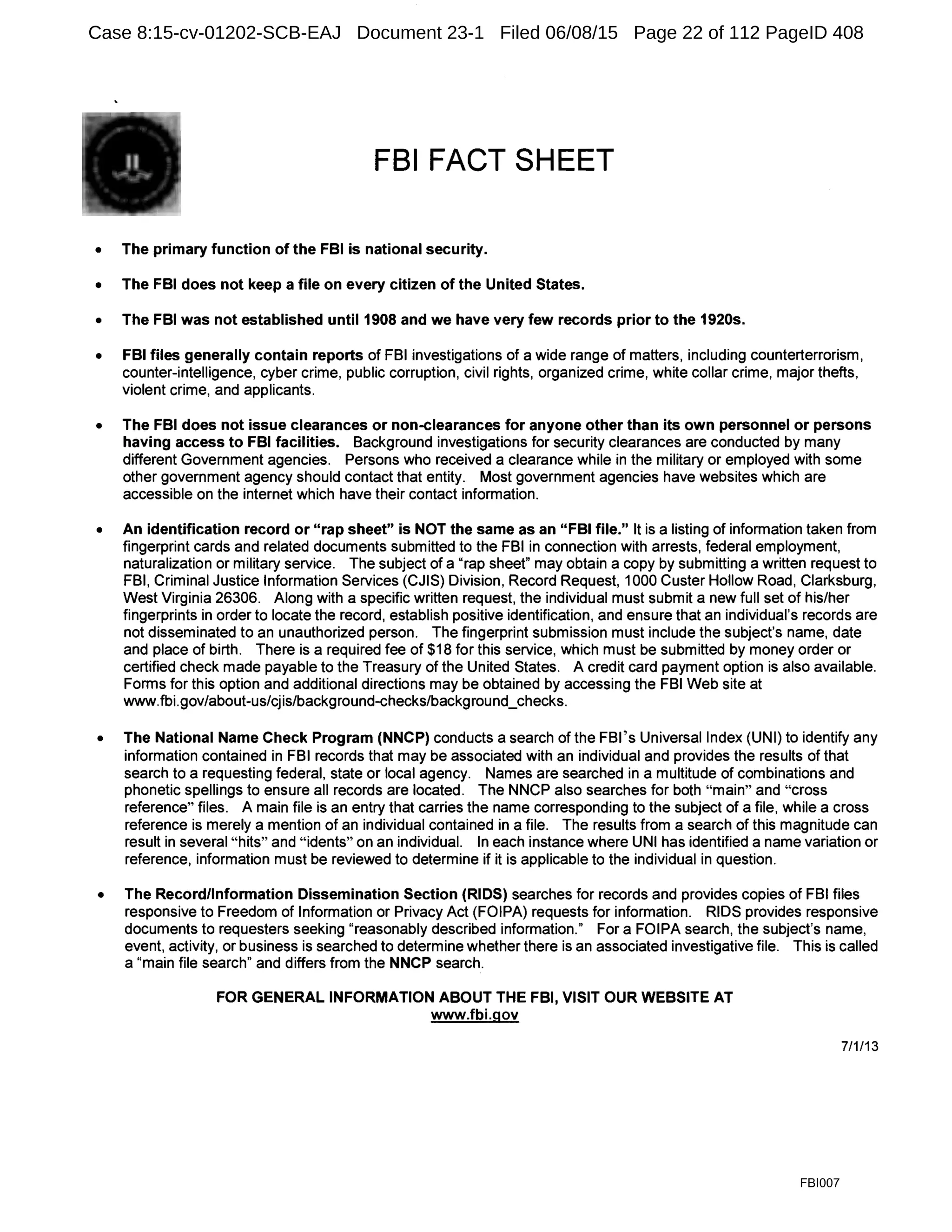 FBI FACT SHEET
• The primary function of the FBI is national security.
• The FBI does not keep a file on every citizen of the United States.
• The FBI was not established until 1908 and we have very few records prior to the 1920s.
• FBI files generally contain reports of FBI investigations of a wide range of matters, including counterterrorism,
counter-intelligence, cyber crime, public corruption, civil rights, organized crime, white collar crime, major thefts,
violent crime, and applicants.
• The FBI does not issue clearances or non-clearances for anyone other than its own personnel or persons
having access to FBI facilities. Background investigations for security clearances are conducted by many
different Government agencies. Persons who received a clearance while in the military or employed with some
other government agency should contact that entity. Most government agencies have websites which are
accessible on the internet which have their contact information.
• An identification record or "rap sheet" is NOT the same as an "FBI file." It is a listing of information taken from
fingerprint cards and related documents submitted to the FBI in connection with arrests, federal employment,
naturalization or military service. The subject of a "rap sheet" may obtain a copy by submitting a written request to
FBI, Criminal Justice Information Services (CJIS) Division, Record Request, 1000 Custer Hollow Road, Clarksburg,
West Virginia 26306. Along with a specific written request, the individual must submit a new full set of his/her
fingerprints in order to locate the record, establish positive identification, and ensure that an individual's records are
not disseminated to an unauthorized person. The fingerprint submission must include the subject's name, date
and place of birth. There is a required fee of $18 for this service, which must be submitted by money order or
certified check made payable to the Treasury of the United States. A credit card payment option is also available.
Forms for this option and additional directions may be obtained by accessing the FBI Web site at
www.fbi.gov/about-us/cjis/background-checks/background_checks.
• The National Name Check Program (NNCP) conducts a search of the FBl's Universal Index (UNI) to identify any
information contained in FBI records that may be associated with an individual and provides the results of that
search to a requesting federal, state or local agency. Names are searched in a multitude of combinations and
phonetic spellings to ensure all records are located. The NNCP also searches for both "main" and "cross
reference" files. A main file is an entry that carries the name corresponding to the subject of a file, while a cross
reference is merely a mention of an individual contained in a file. The results from a search of this magnitude can
result in several "hits" and "idents" on an individual. In each instance where UNI has identified a name variation or
reference, information must be reviewed to determine if it is applicable to the individual in question.
• The Record/Information Dissemination Section (RIDS) searches for records and provides copies of FBI files
responsive to Freedom of Information or Privacy Act (FOIPA) requests for information. RIDS provides responsive
documents to requesters seeking "reasonably described information." For a FOIPA search, the subject's name,
event, activity, or business is searched to determine whether there is an associated investigative file. This is called
a "main file search" and differs from the NNCP search.
FOR GENERAL INFORMATION ABOUT THE FBI, VISIT OUR WEBSITE AT
www.fbi.gov
7/1/13
FBI007
Case 8:15-cv-01202-SCB-EAJ Document 23-1 Filed 06/08/15 Page 22 of 112 PageID 408
 