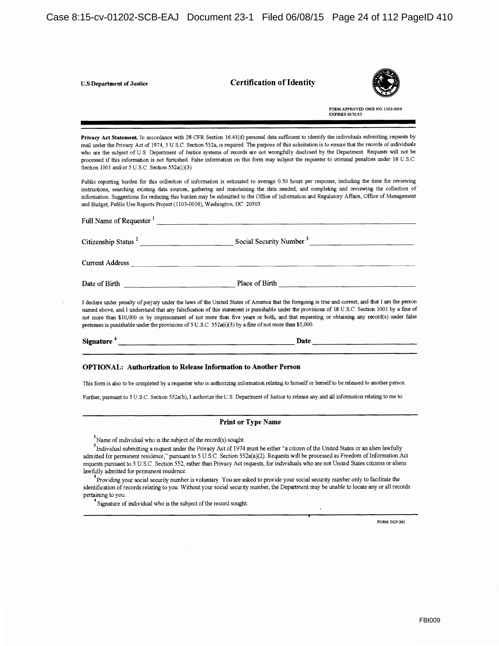 U.S Department ofJustice Certification ofIdentity
FORM APPROVED OMB NO. 1103-0016
EXPIRES 10/Jl/13
Privacy Act Statement. In accordance with 28 CFR Section 16.4l(d) personal data sufficient to identify the individuals submitting requests by
mail under the Privacy Act of 1974, S U.S.C. Section 552a, is required. The purpose of this solicitation is to ensure that the records of individuals
who are the subject of U.S Department of Justice systems of records are not wrongfully disclosed by the Depaitment Requests will not be
processed if this information is not furnished. False infonnation on this form may subject the requester to criminal penalties under 18 U.S.C.
Section 1001 and/ors U.S.C. Section 552a(i)(3).
Public reporting burden for this collection of infonnation is estimated to average 0.50 hours per response, including the time for reviewing
instructions, searching existing data sources, gathering and maintaining the data needed, and completing and reviewing the collection of
infom1ation. Suggestions for reducing this burden may be submitted to the Office of Information and Regulatory Affairs, Office of Management
and Budget, Public Use Reports Project (I 103-0016), Washington, DC 20503.
Full Name of Requester
1
- - - - - - - - - - - - - - - - - - - - - - - - - - - - - - - -
Citizenship Status 2
____________ Social Security Number 3
_____________
Date of Birth _____________ Place of Birth ________________
I declare under penalty of perjury under the laws of the United States of America that the foregoing is true and correct, and that I aJll the person
IlaJlled above, a!ld I understand that any falsification of this statement is punishable under the provisions of 18 U.S.C. Section 1001 by a fine of
not more tha!l $10,000 or by imprisonment of not more than five years or both, and that requesting or obtaining any record(s) under false
pretenses is punishable under the provisions of 5 U.S.C. 552a(iX3) by a fine ofnot more than $5,000.
Signature 4_______________________ Date ______________
OPTIONAL: Authorization to Release Information to Another Person
This form is also to be completed by a requester who is autho1izing information relating to him~elf or herself to be released to a!lother person
Further, pursuant to S U.S.C. Section 552a(b), I authorize the U.S. Depaitment of Justice to release ailY a!ld all information relating to me to:
Print or Type Name
1
Name of mdividual who is the subject of the record(s) sought.
2
Individual submitting a request under the Privacy Act of 1974 must be either "a citizen of the United States or an alien lawfully
admitted for permanent residence," pursuant to 5 U.S.C. Section 552a(a)(2). Requests will be processed as Fre~dom ofinfomrntion Act
requests pursuant to 5 U.S.C. Section 552, rather than Privacy Act requests, for individuals who are not United States citizens or aliens
lawfully admitted for pennanent residence.
3
Providing your social security number is voluntary. You are asked to provide your social security number only to facilitate the
identification of records relating to you. Without your social security number, the Department may be unable to locate any or all records
pertaining to you.
4
Signature of individual who is the subject of the record sought.
FORM DOJ-361
FBI009
Case 8:15-cv-01202-SCB-EAJ Document 23-1 Filed 06/08/15 Page 24 of 112 PageID 410
 