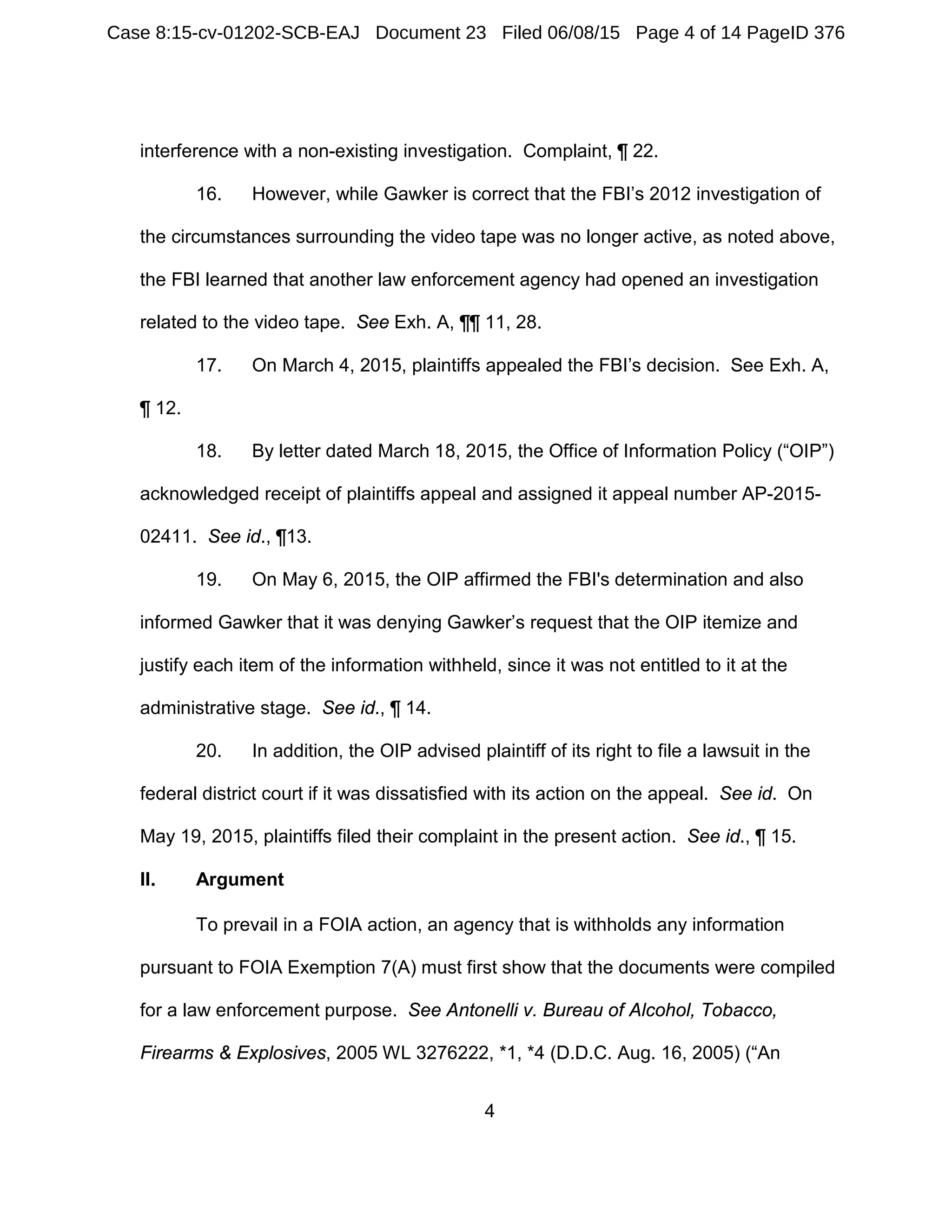 4
interference with a non-existing investigation. Complaint, ¶ 22.
16. However, while Gawker is correct that the FBI’s 2012 investigation of
the circumstances surrounding the video tape was no longer active, as noted above,
the FBI learned that another law enforcement agency had opened an investigation
related to the video tape. See Exh. A, ¶¶ 11, 28.
17. On March 4, 2015, plaintiffs appealed the FBI’s decision. See Exh. A,
¶ 12.
18. By letter dated March 18, 2015, the Office of Information Policy (“OIP”)
acknowledged receipt of plaintiffs appeal and assigned it appeal number AP-2015-
02411. See id., ¶13.
19. On May 6, 2015, the OIP affirmed the FBI's determination and also
informed Gawker that it was denying Gawker’s request that the OIP itemize and
justify each item of the information withheld, since it was not entitled to it at the
administrative stage. See id., ¶ 14.
20. In addition, the OIP advised plaintiff of its right to file a lawsuit in the
federal district court if it was dissatisfied with its action on the appeal. See id. On
May 19, 2015, plaintiffs filed their complaint in the present action. See id., ¶ 15.
II. Argument
To prevail in a FOIA action, an agency that is withholds any information
pursuant to FOIA Exemption 7(A) must first show that the documents were compiled
for a law enforcement purpose. See Antonelli v. Bureau of Alcohol, Tobacco,
Firearms & Explosives, 2005 WL 3276222, *1, *4 (D.D.C. Aug. 16, 2005) (“An
Case 8:15-cv-01202-SCB-EAJ Document 23 Filed 06/08/15 Page 4 of 14 PageID 376
 