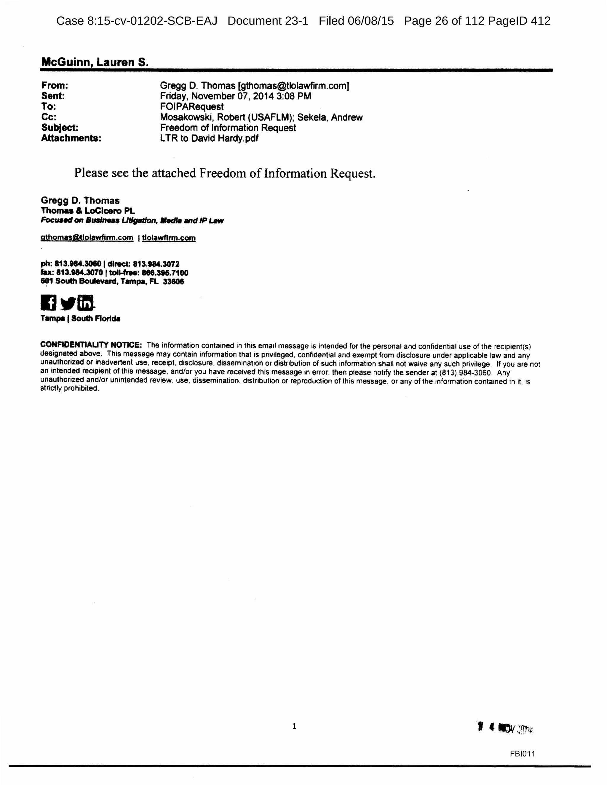 McGuinn, Lauren S.
From:
Sent:
To:
Cc:
Subject:
Attachments:
Gregg D. Thomas (gthomas@tlolawfirm.com]
Friday, November 07, 2014 3:08 PM
FOIPARequest
Mosakowski, Robert (USAFLM); Sekela, Andrew
Freedom of Information Request
LTR to David Hardy.pdf
Please see the attached Freedom of Information Request.
Gregg D. Thomas
Thoma & LoClcero PL
Focund on Susln... Ut/glltlon, Medlll 1111dIP Lllw
gthomas@tlolawfirm.com Itlolawflnn.com
ph: 813.184.3060 Idirect: 813.984.3072
tax: 813.984.3070 Itoll-free: 886.396.7100
~ South Boulevard, Tampa, FL 33606
IJ"tm.Tampa ISouth Flortda
CONFIDENTIALITY NOTICE: The information contained in this email message is intended for the personal and confidential use of the rec1pient(s)
designated above. This message may contain information that is privileged. confidential and exempt from disclosure under applicable law and any
unauthorized or inadvertent use. receipt, disclosure. dissemination or distribution of such information shall not waive any such privilege. If you are not
an intended recipient of this message, and/or you have received this message in error. then please notify the sender at (813) 984-3060 Any
unauthorized and/or unintended review. use, dissemination. distribution or reproduction of this message, or any of the information contained in it, 1s
strictly prohibited.
1
FBI011
Case 8:15-cv-01202-SCB-EAJ Document 23-1 Filed 06/08/15 Page 26 of 112 PageID 412
 