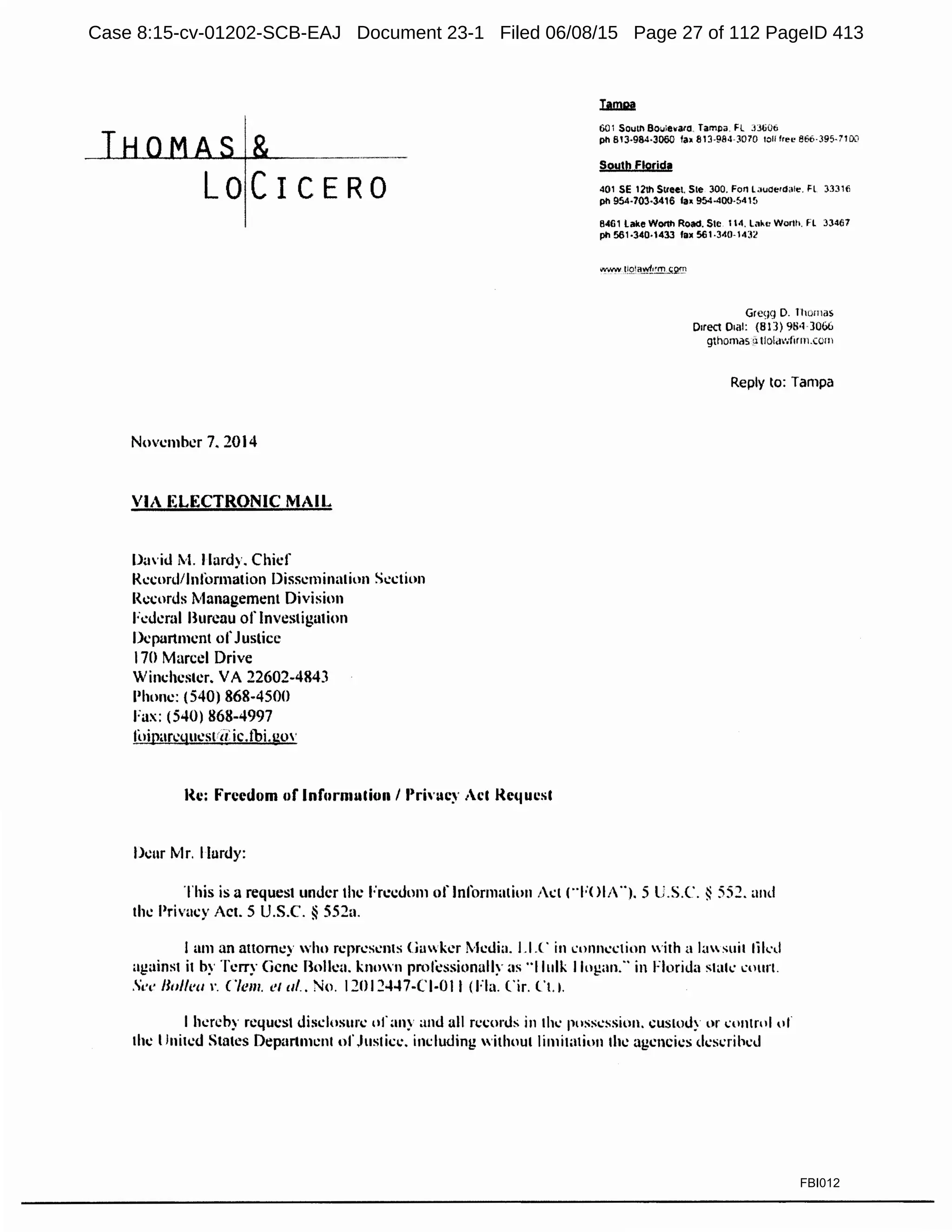 LOCICERO
November 7. 2014
VIA ELECTRONIC MAIL
Da'id M. Ilardy. Chief
Record/Information Dissemination Section
Records Management Division
Fedeml Bureau of Investigation
Department ofJustice
170 Marcel Drive
Winchester. VA 22602-4843
Phone: (540) 868-4500
Fax: (540) 868-4997
foiparl.'~luestrd ic.tbi.gov
Re: ~·rccdom of Information/ Privac~· Act Rc<1ucsl
Deur Mr. Ilardy:
601 South Boulevard. Tampa. Fl :JJti06
pn 813·964·3060 fa• 81'.l-984-3070 toll free 866·39$-7100
South Florida
401 SE 12th Street. Ste 300. ForHavoer<l;ile. Fl 33316
pn 954-703-3416 la• 954-400-!>41~1
8461 lake WQ<lh Road. Sic 114. Lake Worth. FL 33467
pn 561·340°1433 fa• 561-340-14:!2
Gregg 0. Thoma~
Direct Dial: {813) 98•1 3066
gthomas .:i tlol.iwtirm.com
Reply to: Tampa
This is a request under the Freedom of Informalion Jct (..FOIA··). 5 t;.s.c. § 55~. and
the Privacy Act. 5 U.S.C. § 552u.
I am an attorney who represents Gawker lkdh1. I.I.(· in cnnn...:ctiun ,,·ith a hmsuil likd
against it by Terry Gene Bolieu. known proli!ssionally <1s ..Ilulk Ilogan.·· in Florida stak l·nun.
Sec: /Joi/('"'. Clem. et al.. No. 1201~447-CJ-OJ I (Fla. Cir. Ct.1.
I hereby request disclosure of;my and all records in th..: possession. custody or cuntnil,,,.
the United States Departmcnl ul',lustice. inc.:luding without limiwtion the agencies described
FBI012
Case 8:15-cv-01202-SCB-EAJ Document 23-1 Filed 06/08/15 Page 27 of 112 PageID 413
 