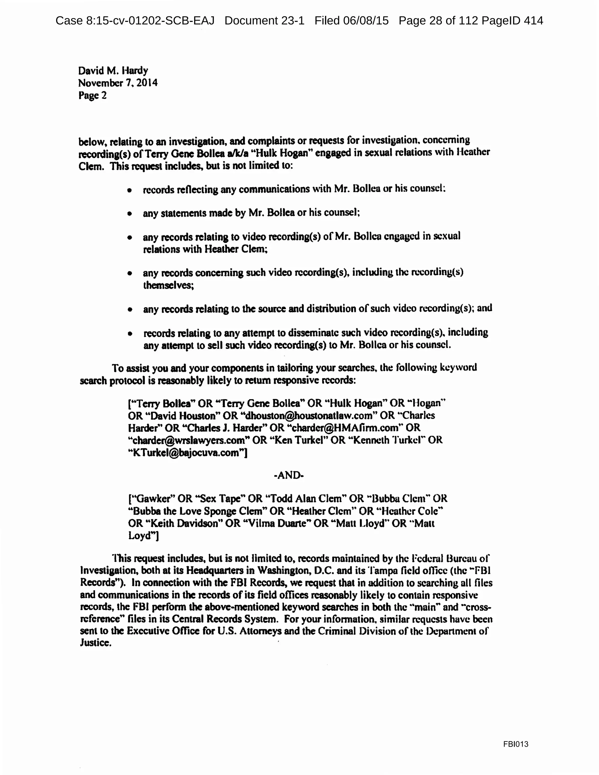 David M. I-lardy
November 7. 2014
Page2
below. relating to an investigation. and complaints or requests for investigation. concerning
recording(s) ofTerry Oenc Bollea a/k/a ..Hulk Hogan" engaged in sexual relations with Heather
Clem. This request includes. but is not limited to:
• records reflecting any communications with Mr. Bollen or his counsel;
• any statements made by Mr. Bollea or his counsel;
• any records relating to video recording(s) ofMr. Bollca engaged in sexual
relations with Heather Clem;
• any records concerning such video rccording(s), including the n.-corc.ling(s)
themselves;
• any records relating to the source and distribution ofsuch video n.-cording(s); and
• records relating to any attempt to disseminate such video recording(s). including
any attempt to sell such video recording(s) to Mr. Bollea or his counsel.
To assist you and your components in tailoring your searches. the following keyword
search protocol is reasonably likely to return responsive records:
["Terry Bollea" OR "Terry Gene Bollea" OR "Hulk Hogan" OR ..Hogan..
OR ..David Houston" OR "dhouston@houstonatlaw.com" OR ..Charles
Harder" OR "Charles J. Harder" OR "chardcr@HMAfirm.com" OR
"eharder@wrslawyers.com" OR "Ken Turkel" OR ..Kenneth Turkcr· OR
"KTurkel@bajocuva.com"]
·AND-
["Gawker" OR "Sex Tape" OR ''Todd Alan Clem" OR ..Bubba Clem.. OR
"Bubba the Love Sponge Clem" OR "HeatherClem" OR ''Heather Cole·•
OR "Keith Davidson" OR "Vilma Duarte" OR"Matt Lloyd" OR "Matt
Loyd"]
This request includes, but is not limited to, records maintained by the Federal Bureau of
Investigation. both at its Headquarters in Washington. D.C. and its Tampa field office (the ..FBI
Records..). In connection with the FBI Records, we request that in addition to searching all files
and communications in the records ofits field offices reasonably likely to contain responsive
records, the FBI perfonn the above-mentioned keyword searches in both the ·•main.. and -cross-
rcference" files in its Central Records System. For your infonnation. similar requests have been
sent to the Executive Office for U.S. Attorneys and the Criminal Division ofthe Department of
Justice.
FBI013
Case 8:15-cv-01202-SCB-EAJ Document 23-1 Filed 06/08/15 Page 28 of 112 PageID 414
 