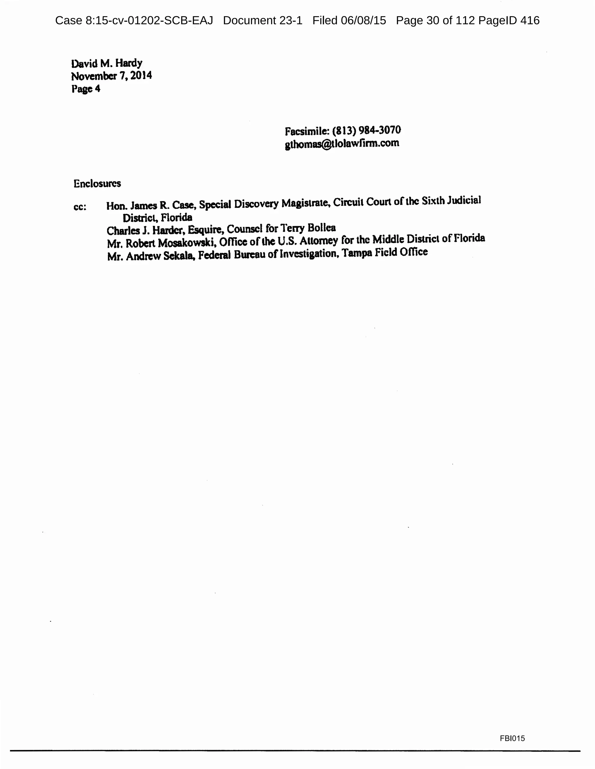 David M. Hardy
November 7, 2014
Pagc4
Enclosures
Facsimile: (813) 984-3070
gthomos@tlolawlirm.com
cc: Hon. James R. Case, Special Discovery Magistrate. Circuit Court ofthe Sixth Judicial
District, Florida
Charles J. Harder, Esquire, Counsel for Terry Bollea
Mr. Robert Mosakowski, Office ofthe U.S. Attorney for the Middle District ofFlorida
Mr. Andrew Sekala. Federal Bureau oflnvestigation, Tampa Field Office
FBI015
Case 8:15-cv-01202-SCB-EAJ Document 23-1 Filed 06/08/15 Page 30 of 112 PageID 416
 