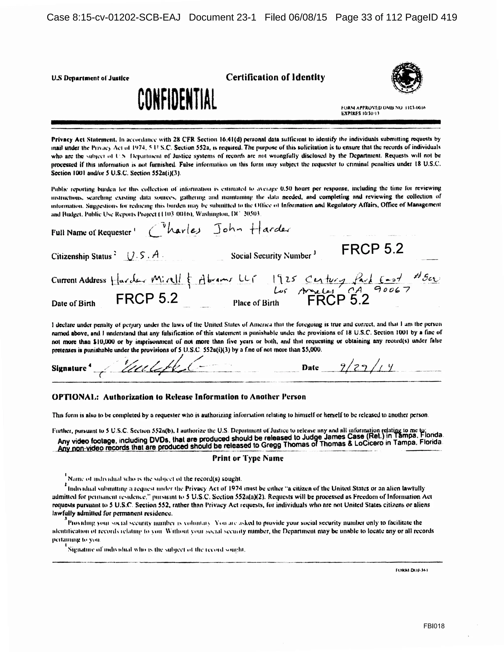 U-~ Dcpar1mc:nt ofJ111llct' Cerlification of Identity
CONfIOfNTIAl fOR'-l /PPlt!JVl;lJ U~lll NV I ICHJQI<
li.'Cl'IRES 111'11'11
Prl'81:)' Act St11tC"1m·111. In anonlnnn· with 211 Cf'R Section 16.41(d} pcrso11al data sulficn:nl to identify rhe individu.·lls ~nbmittins requests by
111ad undl:r lhl" l'm;u.'.) 1I ol 1•174..~ P S.C. Sci.:tiun 552a, 1s requm:d. The purpo!IC uf thi~ 5olii:ilatiun i~ tu c:nsun: lhat lhi: 11:."0rds orindivilluals
who an: 1hc ,uhwn "' I ., I"°l'o111mc111 of fostici: systems of rci;nrrl~ arc nut wwngfully disdo.~i:d by thr Dcpllnmc111. Request~ will nol be
processi:d if lhrs 1nform111iun IK nut fomished. Fulsc infonnnliun on tliis form may M1bjei:1 lhi: requester lo cnminul pcnulties under 18 U.S.C.
Sccrion 1001 and/or S U.S.<.:. Scccion 5S211(i)(3 ).
l'uhll' ,,,.rn·1in11 bnrdrn Jor tin' «ullccli"n of mlurmall•m " ··~tuuat•·•I '" ,11"1.'J!'' O.SO houni per response, mduding the lime fot rcviewintt
111M111cl1011~. loC;m:h1111! c.l~li111: 1l;11a solllet''· galht."11111~ amt 11~11111um111v lhl' ''"'" needed, and cumplc1ii111 11nd ri=vicwing the collci:llon of
111lurm;1U<111. S111;:g.:,lio11' h11 n:d11.:111i; lit" hunh:n ma) Ii.: ~uhmill.:ll h• th•· t lflic,• nl lnlorrna1ion 11nJ Rcg11latory Affair.., OITree of Maoagcmc:nl
;111d Hudl,l.l'l. l'ultlil: ll'.: l<ej'Ull l'lllJ'..:111 IUJ !Jlllhl. Wash1111ito11. IW !0.10.1
full NaaTu: of Requester '
Citizenship Status : U. ) .A Social St:curity Number J
FRCP 5.2
Currem Address
Date of Birth
I declar1: 1111d1.'f penalty ol pctJUIJ 1111Uc:1 the luw~ uf lhc United Slulc~ of A111e11'" lltnl the" fuu:gomg •~true anll corn:el. and lh.11 I am the pt:f011
llllmed above, and I undcolund 1h11111n)' till~i1ie:11inn of this ~llllc1111:n1 11 p1111i1h11blc 11nde1 the provisions of Ill U.S.C. Section 1001 by• fine or
001 mo11: than SIO,IJOO or by imprili01Uttc11t uf nut mon: than live ye1n ur both, 1mJ th111 n:qucs•ins ur ob1ainin11 any rc:cord(5) uni.fer rabi:
pmcnscs i1 punishable undl:r the proviRions of S lJ.S.C SS211(i)(3) by a f,nc of not mon: than SS,000.
&c-4/£(~.. .~--~ Dace
OP'nONAL: Authori~tion Co Release Information lo Another Person
Thi' form is abu 10 be comph:red by 11 rcquei;ler who is a111horillllJI inforri.1tinn rel11ting tu himself or her.self to be released to •mother person.
I
N;1111<· ••I 111d1 t<l11.1t whu '' &hi: '"It'""' ul thc rc:conl(N) liOUt:ht.
I
lnd1Htl11.1l •11hm111111p a 11.'tlll<''' 111uh·r 1h1· Privacy Act of' 197•11m1~1 bc c1d1i.:r "a ciliz:cn uftlu: Unilt.'tl Slilfl:S or an alien lawlully
admilh:d fur 111.wM11•·1111.-,11kn••'-" 11111Mtalll h• S U.S.C. Scclion SS2a(a)(2). Rt.•quc~ls will be processed us freedom of Information Act
requclifN p11n111111110 S U.S.C. Si:c1ion 552, rnlhcr lhnn f'rivm:y Al."I rcquei.ts, for individuals who nre not United Stateh citilcnb or aliens
lawfully alhnillcll for p1.'mlllnc111 rcsidcncc.
l
l'1m11l1111: y11111 '"''"' 'l:•'UfllY 1111mh1·1 1' 11111111.111 'uu .u« ,,,i.,,1h>1nuvid1: yuur ~u.:ial HCl."llrity nu111bc1uni)'10 lilcilil~lc the
1•h:1111ti1·a1111111•I r1°l.'.w1h 1L"l;i11111· '" 1111 '1111..111 Y"lll w.1.11 ''w11111y number, the ncpnnmcnl may be unable lo locate any or nll R"Conls
fll'ltOl,1111111! h• y1•ll
Sii;11.11111t· 11f 111111 uh1.tl wh11 I'- th•· >UhJ•'<"I 111 th" 1n1111f "'lll~hl.
------------·-------- ft>KM OoJ.J~I
FBI018
Case 8:15-cv-01202-SCB-EAJ Document 23-1 Filed 06/08/15 Page 33 of 112 PageID 419
 