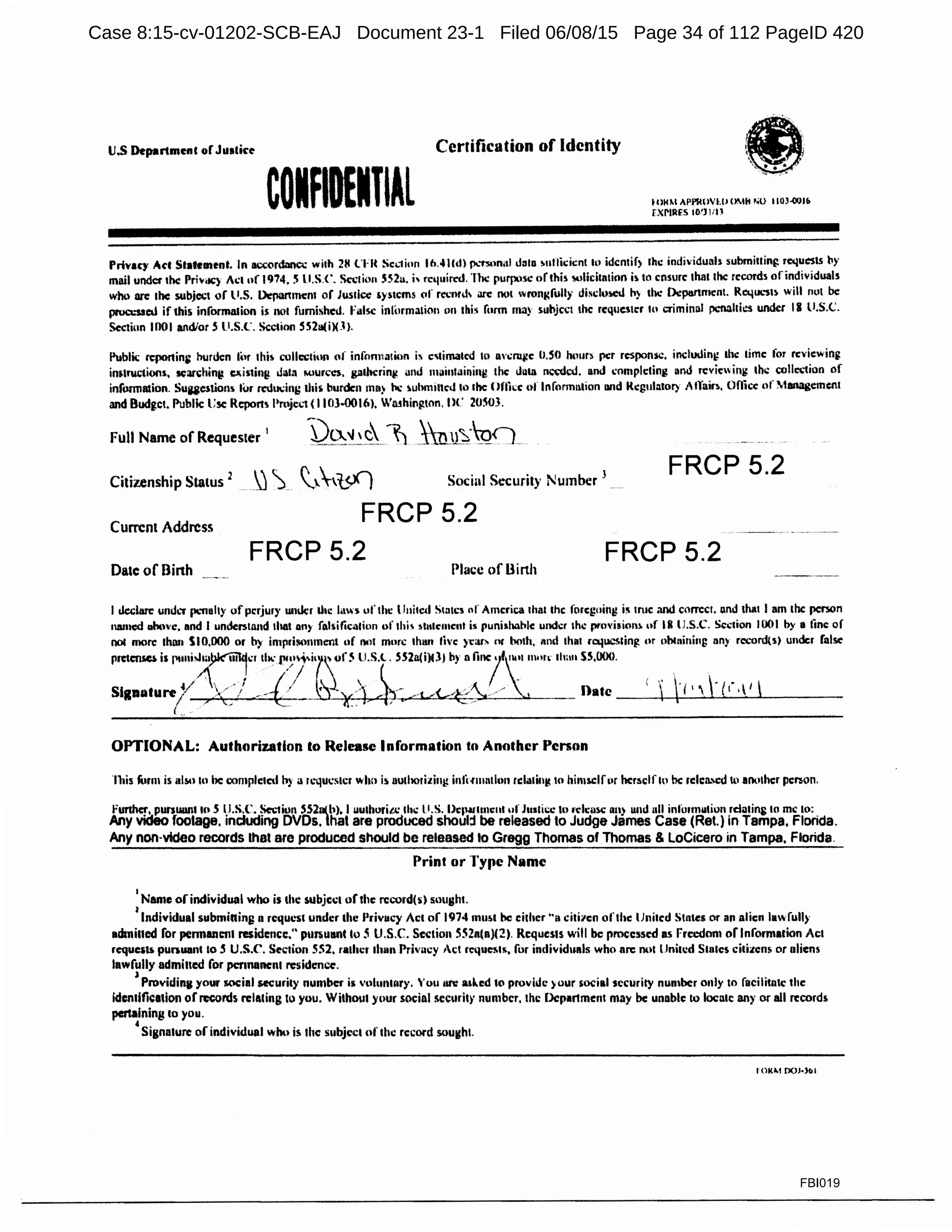 u.s Departmenc or Justice Certification of Identity
COIADEITIAl
·ti)· . • • • >
..•
fOKM APl'llO'IM OMll "U llQJ.001&
fXl'IRfS IO'lllU
Privacy A<'f Stateinenl. In ac<:ordancc wilh 211 l'Ht Sc1.1ion lh.41Cdl JXTS<1MI daln ~nllil.:icnl lo idcntif) lhc indi·iduals submiuin~ requests l>y
mail under the Pri~<IC) Act of 1974. S ll.S.C. S1:1:1ion SS2a. j, rct111in:d. 'The purpose of this suliciu11ion b to ensure: 1h1111hc records of individuals
who are 1hc subject of ll.S. Dcpanmcm of Jus1i~ ')'stems of rccnnh arc nol wrongfully discl1>scd h) 1111: l>cptsrtmcnl. RtqtK."SI~ will nut be
prua.-ssed if this informalion is nol furnished. l'alsc infomuuion on this form may sul>jcct the rcq11cster h• criminal pc.-nahies under II ll.S.C.
Section IDOi and/or S ll.S.C. Section SS211(i)(J).
Public rcponini burden for thi~ collc:ivtion of infon11a1ion b c'1ima1cd 10 nwruj.?c U.50 hmm per respon:ic, includinti 1hc lime for rcvicwin(t
inslrw;tioos, :sean:hing CJ1isting Jala wum."), (!lld>crin~ and maintaining the duta n~~1;d. and cnmph:tinJ and rcvie ing th~ collct;tion of
informaiion. SUliC$hOns for n:dudni; diis burden mn) 11'1: iuhmincJ 10 she <lflkc ol lnfonnation nnd lkgulalor> Allain. Oflicc of ~1111111gemen1
and 8udg.ct. Public l:sc Rcpon~ l>mject (1103.0016), WMhington, nr 20S03.
Full Name of Requester
1
-~)9:~~~1) ~nu~·Q</..
Citizenship Status 2
) ~... ~~.,l,<.X) Sociul Security Number 3 FRCP 5.2
Current Address
FRCP 5.2
FRCP 5.2 FRCP 5.2
DatcofBinh Place of Dinh
I dedarc: und.T (l.'flahy of perjury wider Liie Imo uf lht: Ilnited Siatcs of America that the foregoing is 1n1c and correct. and 1ha1 I am the person
named 11oovc, and I undersuind that Oil) falsilie<1tio11 of lhi~ ~1111c111cnl ii punishable under the provision~ uf 111 lJ.S.C. Sc.:tion 1001 l>y a ti~ of
no1 more tha11 SI0,000 or b)· impriMlnmen1 of not more Ihm five year~ nr ooth, and that ro.iucs1ing or obc11ini11s ony rocord{s) under false
- ;,"'''1"'!",,.'">/' ~·:~·~~""'"" ,,,•·~. "~' """'"'"S5,ll00.
Sl1nature(V  ,_./ ' ' · ./ .~~~ llatc __+_,~:1_•_~-......(_t"_.._1
,__ _ __
OPTIONAL: Authorization to Release Information to Another Person
n1is furm is also lo he comple1cd h> a rcqU1;stcr wlm is aulhorizing inlimrn1ion relalinl! to himselfor hcr:11:lf1n he: relc:n.Cd 1li anv1hc:r pe~on.
Funhc~', pursuun1 to S ~J.S.C. Section S52n(b), I uulhoria: 1111: 11.s. l>cJlillllll1mt of Juslicc to release on~ and oil infonnution rdalifli: to me to;
Any video footage. rnduding DVDs. that are produced shoul:t be released to Judge James Case (Ret.) in Tampa, Florida.
Any non·vldeo records that are produced should be released to Gregg Thomas of Thomas & LoCicero in Tampa, Florida.
Print or ·rype Name
I
Name orindividual who is the subject of the rccord(s) sought.
I
Individual submiaing n request under the Privacy Act of 1974 mu~t be ei1her "a i:i1i1c11 ofthe IJ11i1ed Slates or an alien law full)'
admiued for pennanc111 residcm:c." pursuant lo 5 U.S.C. Section 552n(a)(2). Requests will be processed as Frccdnm orlnformarion Acl
request. punuant 10 5 U.S.C'. Section SS2, rather 1han Prh·acy Act re11uesls, for individu11ls who arc not lJnitc:d States citizcnr. or aliens
lawfully admitted for permanent residence.
)
Providing your wcial security number is volurunry, 'ou llfV asl..ed to provide )our social security number only 10 facilitnlc the
idc:n1ifieation of records relating 10 you. Without your social security number, the Department may be unable to locate any or all records
pertaining 10 )IOU•
•Signature of individual whu is the subject of the record sought.
FBI019
Case 8:15-cv-01202-SCB-EAJ Document 23-1 Filed 06/08/15 Page 34 of 112 PageID 420
 