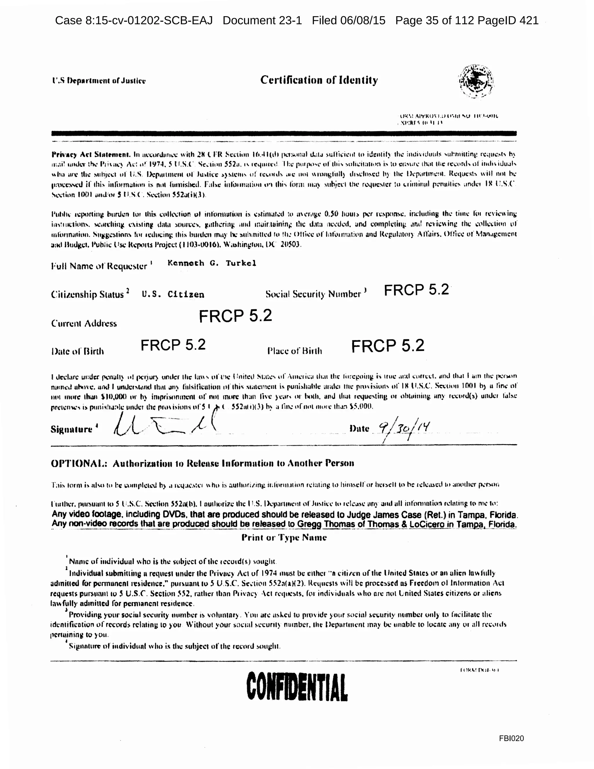 I'.s Dtparlnuml or Jusllrt> CerCificafion of Identity
lJ'o Al'"t'Ki) uur~ht 'U fll •~VIII(.
' ';l':~J ~fl< •1 I•
Pri·aty Acl St11lt'n1cn1. In m:i;11rJ1111..-c with .ZK l l'I~ .!>c•·tiun 111.-I 1(111 fl<.l:><•nal ll.1tJ >uflkic111 tu id1m1il~ 1h.: i11div1th111b 'urm111in1~ rc•1u.:.,i- h)
m.ti~ unJ1.·r th..· f'1iii.-~ 1•·: ,,,. 1974. 5 I r.S.l' "ic.:1i1111.SS2u."11:<1111lt«~ I t:c; purf'"''' of thi' '"h.:ita111>n i_, tu c1;"''.: ihilt thc rc.:or<h •ll itnlniuuJh
"'"' Ul''I.' th.: ~uh1c..:I 111 1;.s l.>cpm1111i·nt of Ju:,li'c o)Mc111' of rcuuth ,11c 1101 1nu11gfoll} 1h>dn,cil h} the lkpi1rlm1.'HI. Rc11ucsh 1ill not h;:
11rtl:C~~·J if 1hj, informi.1111111 is n11t fun1ishcd. r·1l•c i11fo11mt1l1111 ..., lhi' form ma~ ,11hj~1·1 the r•"!llCICr lu •1i1nin11I p;.•n11llic' .indc1 I!I I:.loi.C
..,,...,tion IOOI m1J:m S ll.S(. s,...,1io11 SS2i11ilill
l'uhll 11:p1111inj,! burucn lor 1hi~ 1,;11111.":liun ul infonnutio11 ;, .:~1i11101t.:d t11 ilh'r.igc OJO hou1) Jll:r 1c~11on•c. induding th1.· time fot rcl'i.:wini,:
i11,:1111:1i1•11'. C>C.m:hint( c1Mint( dallt :.oun.:c-. ~11tl11:ring ,uul inuinuinini: the 1J.lla ,11,;cucd. ~nJ comrh.:1int: ,111;! r.:vic inc rht Cl'lk:li11n L'f
ml(11·1m11i11n. Su~gcMinn' fur 1c1.h1eing thi• hunlcn m11)' lll: ~11h111i11cd lo !h: Otfo:c 1.1f l11fo111mti1•11 a111l lkpul<11or) Alldirs. Otfo:..: L>f tvlM.•1,?cmc111
a:ld llmlgcl. l'uhilc llsc J(cp.111$ l'rojcct (I IOJ·tl-016). wa~hir.111v11, ()( 20503.
Full Nnmc llf' l{cquc!>lcr
1 Kenneth G. Turkel
Ci1itcnship Status 2
U.S. Citizen Social Sccurit)' Number 1 FRCP 5.2
Curren! Address FRCP 5.2
Date of Birth FRCP 5.2 Place: of Birth FRCP 5.2
I ,lccl;irc um.h:r r.:n~lt) 111 pc~iUf) 11mlcr the hm' uf 1·11: I!11itc1t S1;1:c' of ·1111.·1 i.:;i th•n th" llon:i,:11i11ll ;, 1r11c .u;d wrrnl. ~nJ thJI I 0111 th<: 1i..:n.un
OitlllCJ 11l>tm:. und I UllUCl'l.Ultl 1hu1 Jll~ lillsi!k11ti111111flhj, Sli11Cl11Clll j, runii.lrnhh: >Ullkl Ille rnlisiull or IH 11.s.c. Sl::UOll 1001 h) II line 111'
111•1 more than S111,0fXl or h) imprisnmncnl of n111 1rnin: than lh'c ) l'<lr• 111 l•olh. anJ duu rt'juc,lin1: or 1•hl11i11i11ll un}· rc1.:orJ(,) unll:r lal~c
11rc1cn....-, J) puni~l1J:>lc urn.lc:r d~111.i~'.ons ofS t(·( 5521111)1.i) h~ a tin.: 1•f1101111111..: th.t:i ~;i.OOtl.
Sig1111turc' LA..,. ·...-_ /{ Dute
OPTIONAi.: Aullmrizatiun II) f{clcmui lnformutiun lo Another Person
ltuthcr. pur~Uillll to$ l '.S.C. Sl>cliun SS.Zn(h). I 11u1h11ri1c lhc I1.S. lkVilflllll.'111 of Ju~•ko: It• rc!CJM: ;my .iml ull infommtio~ rdntillB. lo n1.: 111:
Any video.footage. including DVDs. that are produced should be released lo Judge James Case (Rel.) in Tampa. Florida.
.Any non-v~~~-!:IJCO~~.!~I ar~ p_r~~C!.d. ~_!lou~ .!>~ rel!~sed ~~9 Tho'!!_!!~ 9f_ Th()IT'!!i.~ Lo~_i~ero in. Tarn.R!f• .f'..k>ri.d~.
Print or Type Nllmc
'N11mc uf imJiviJuul who is Ilic subjccl of1hc 1cco1d{s) >oui;h1
I
lnJividual 5ubmi11int111 ft'llUcSI under lhe J>l'iv11c.) Act of 1974 must be ellher "II ci1i1c11 of 1he llnitcd SIRIC~ or an ulicn In fully
admiucd for pcnmmcnl 1i:iidencc." p11r~ua11110 .5 U.S.C. Sc.-li<'n .552a(a){:?). l{c(fUC$1S will be pmcc~scd us Freedom ol lnlonmuion Acl
reqw:m purs111111110 5 U.S.. Sc:cli(lll 552, rnthcr lhan f>r i'ill.'} ·cl rct1uc~1s. fo1 indh iduals "ho nn: not Lnilcd States cl1i1ens or <1licn~
lafolly admincd for pem1ancn1 rcs1rlc:nce.
J '
Providmg yuur sociul s~"Curity 1111mhcr 1~ voluntnr). You arc u~l..d to pn;witfo ;<1ur ~ocinl ~cc.;11ri1y number uni) to fitcili1a1c tla·
idcn1ifo:n1ion of rcconh rcl11tini: lo .)'Oil 'i1l1ou1 your sm:ml ;t·cunl} number, lhc l>cpa11111cnt mily be unablc 10 1<.1en1c any vi all rc,,1111
11cn11ininl! 10 )'Oii.
•Sipn11111"" or i11divid11nl who i.~ Che subjtcl of lhc 11:1:orJ ~011~h1.
·-·-..-------------- -------~
CORENTIAl
FBI020
Case 8:15-cv-01202-SCB-EAJ Document 23-1 Filed 06/08/15 Page 35 of 112 PageID 421
 