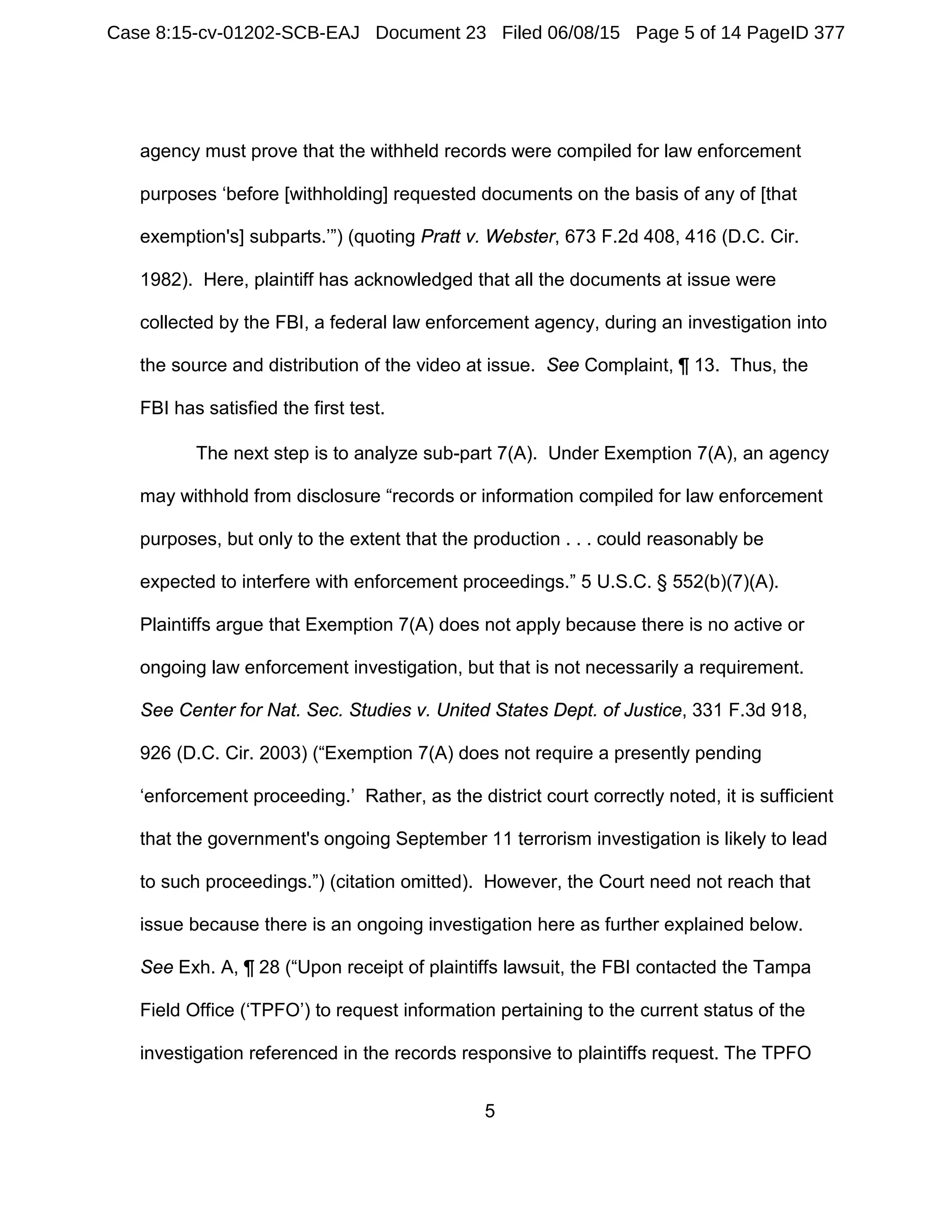 5
agency must prove that the withheld records were compiled for law enforcement
purposes ‘before [withholding] requested documents on the basis of any of [that
exemption's] subparts.’”) (quoting Pratt v. Webster, 673 F.2d 408, 416 (D.C. Cir.
1982). Here, plaintiff has acknowledged that all the documents at issue were
collected by the FBI, a federal law enforcement agency, during an investigation into
the source and distribution of the video at issue. See Complaint, ¶ 13. Thus, the
FBI has satisfied the first test.
The next step is to analyze sub-part 7(A). Under Exemption 7(A), an agency
may withhold from disclosure “records or information compiled for law enforcement
purposes, but only to the extent that the production . . . could reasonably be
expected to interfere with enforcement proceedings.” 5 U.S.C. § 552(b)(7)(A).
Plaintiffs argue that Exemption 7(A) does not apply because there is no active or
ongoing law enforcement investigation, but that is not necessarily a requirement.
See Center for Nat. Sec. Studies v. United States Dept. of Justice, 331 F.3d 918,
926 (D.C. Cir. 2003) (“Exemption 7(A) does not require a presently pending
‘enforcement proceeding.’ Rather, as the district court correctly noted, it is sufficient
that the government's ongoing September 11 terrorism investigation is likely to lead
to such proceedings.”) (citation omitted). However, the Court need not reach that
issue because there is an ongoing investigation here as further explained below.
See Exh. A, ¶ 28 (“Upon receipt of plaintiffs lawsuit, the FBI contacted the Tampa
Field Office (‘TPFO’) to request information pertaining to the current status of the
investigation referenced in the records responsive to plaintiffs request. The TPFO
Case 8:15-cv-01202-SCB-EAJ Document 23 Filed 06/08/15 Page 5 of 14 PageID 377
 