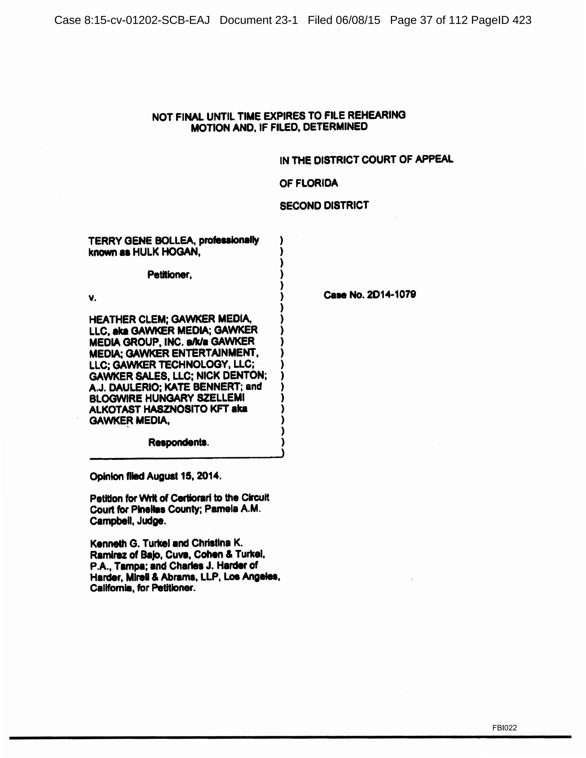 NOT FINAL UNTIL TIME EXPIRES TO FILE REHEARING
MOTION ANO, IF FILED, DETERMINED
IN THE DISTRICT COURT OF APPEAL
OF FLORIDA
SECOND DISTRICT
TERRY GENE BOLLEA, profeuionalty )
known II HULK HOGAN, )
)
Petitioner, )
)
v. )
)
HEATHER CLEM; GAWKER MEDIA, )
LLC, aka GAWKER MEDIA; GAWKER )
MEDIA GROUP, INC. aNa GAWKER )
MEDIA; GAWKER ENTERTAINMENT, )
LLC; GAWKER TECHNOLOGY, LLC; )
GAWKER SALES, LLC; NICK DENTON; )
A.J. DAULERIO; KATE BENNERT; and )
BLOGWIRE HUNGARY SZELLEMI )
ALKOTAST HASZNOSITO KFT aka )
GAWKE~ MEDIA, )
)
Respondents. )
Opinion Died August 15, 2014.
Petition for Writ of C.-tiorarl to the Circuit
Court for Piteltaa County; Pamela A.M.
Cempbell, Judge.
Kenneth G. Turkel and Christina K.
Ramirez of BllJo, Cuva, Cohen & Turkel,
PA., Tampa; and Charles J. Harder of
Harder, MlreU & Abrams, LLP, Loi Angetea,
Callfomla, for Peutloner.
caee No. 2014-1079
FBI022
Case 8:15-cv-01202-SCB-EAJ Document 23-1 Filed 06/08/15 Page 37 of 112 PageID 423
 