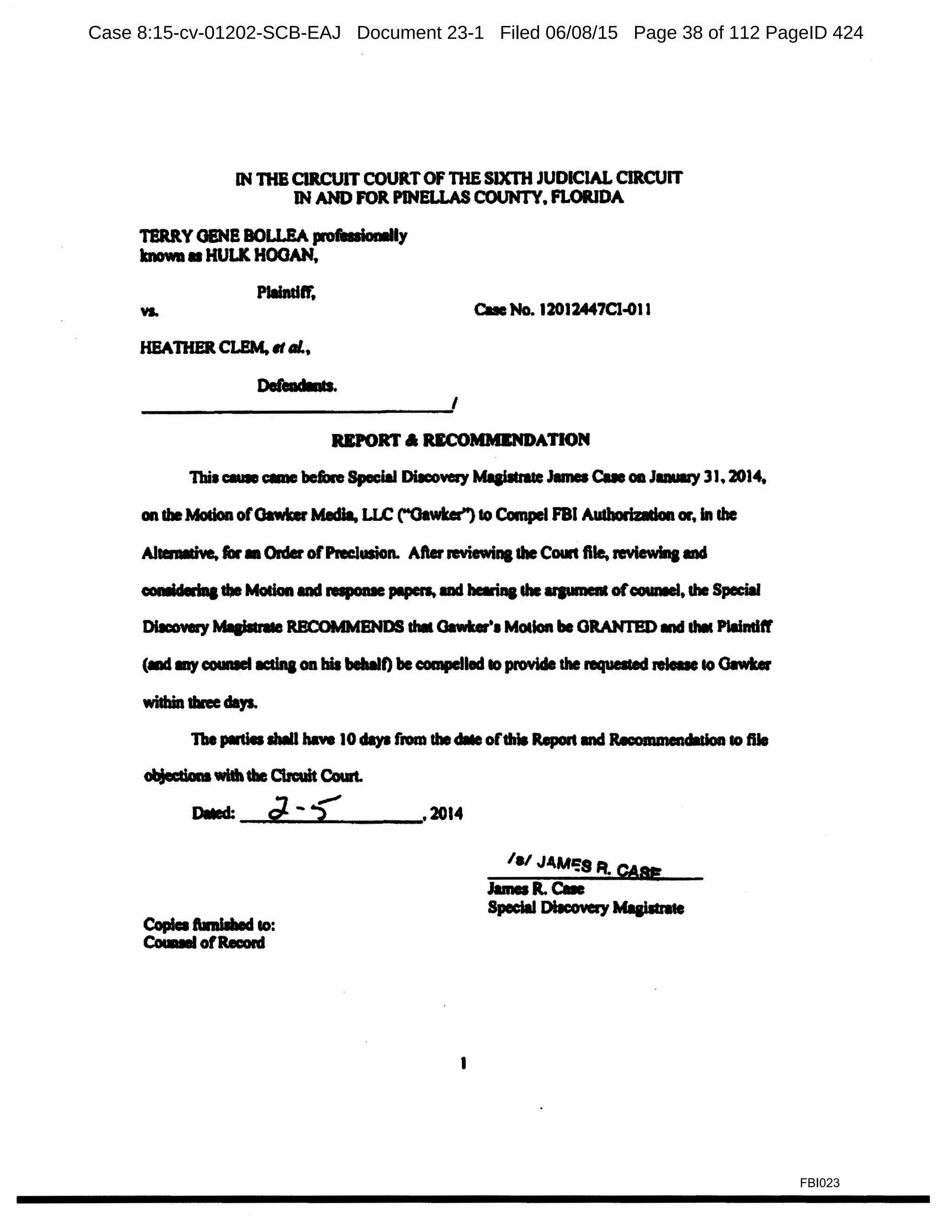 IN lllB CIRCUIT COURTOF THE SIXTH JUDICIAL CIRCUIT
IN AND FOR PINELLAS COUNTY, FLORIDA
TBRRY OEN! BOLi.EA proftaiollllly
known• HULK HOOAN.
c...No. 12012447Cl.011
HEATifERCLEM, It al..
Dereadlnts.
I
REPORT a UCOMMENDAnON
Tbil - - CDC bein Special Dilcow:ry Mlai*a&eJames Cue Oil JIDUll'Y 3J, 2014.
onlbeMadon ofOawker Mldia, LLC ("'Oawbr") to Compel FBI Autborizadon ar, In the
Allel'llldve, far• OrderofPNclusion. Afterreviewina1heCowt file. revlewlna md
oomldedaa1beModaall1d rapome pipen. ad barinalhe upment ofooumel, lhe Special
DllCOYll')' ~ RBCOMMBNDS that Gawks'• M~lon be GRANTED lllCI lhlt Plaindff'
(llld lllJcoumel IC:dnaOD bis behalf) be compelled IO~ the l'lqUllled .._to0.-.
within tine days.
1be pll1ia llulll haw 10clays from thedlle ofthis Report Ind it.commendldoa to ftle
~with tbe Cbcuit Coult.
Oiied: d- -? .2014
la! J4M':S It. CAg
1
FBI023
Case 8:15-cv-01202-SCB-EAJ Document 23-1 Filed 06/08/15 Page 38 of 112 PageID 424
 