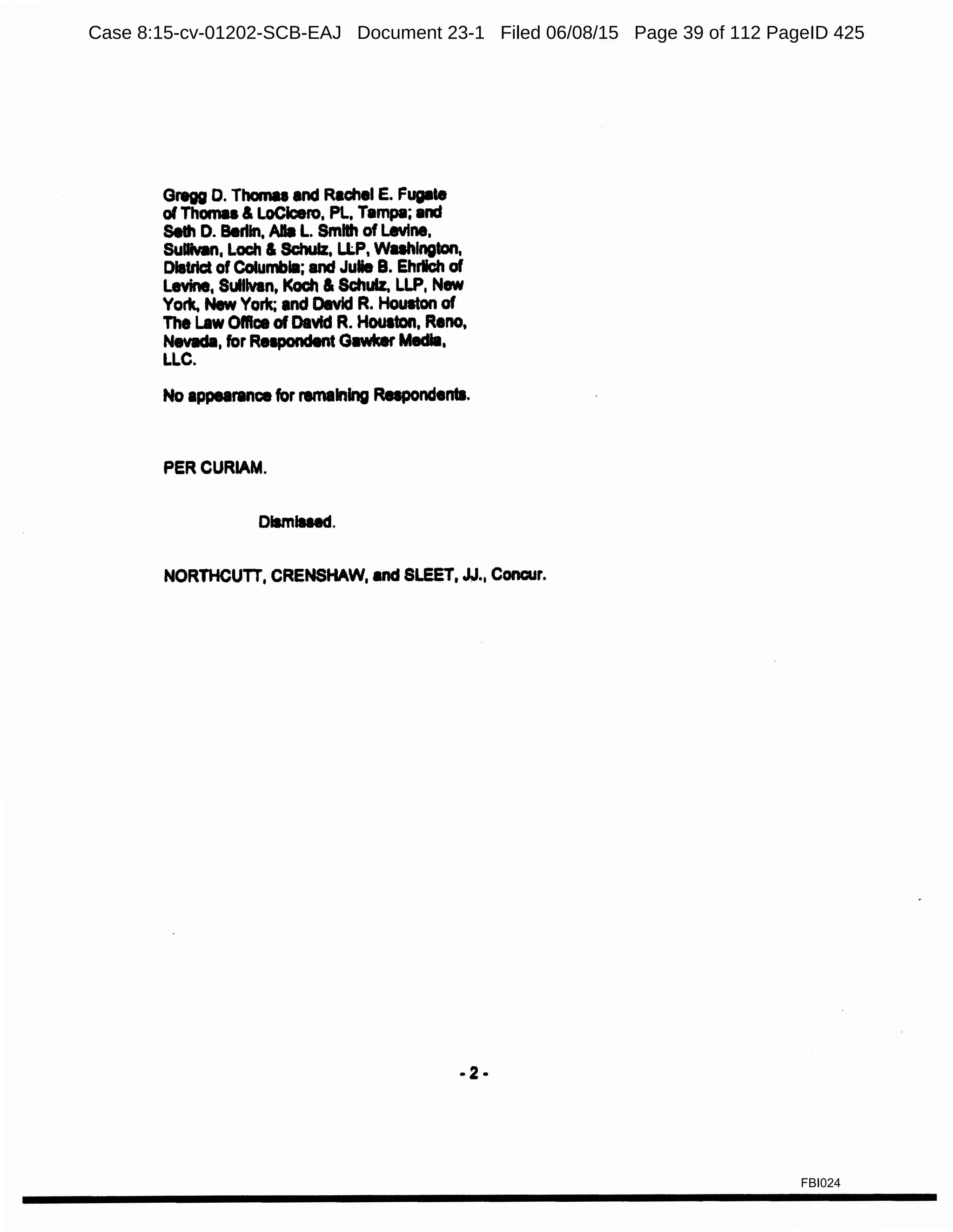 Gregg D. Thomae and Rachel E. Fugate
of Thamu & LoClcero, Pl, Tampa; and
Seth D. Berlin, Alla L. Smllh of Levine,
Sullvlln, Loch & Schulz, LlP, Wuhlngton,
District of Columbla; and Julie B. Ehrlich of
Levine, Sullivan, Koch &Schulz. LLP, New
York. New York; and Devld R. Houston of
The Law Office of David R. Houaton, Reno,
N8Vllda, for RelPC>ndent Gawker Media,
LLC.
No appearance for remaining Rapondentl.
PERCURIAM.
Dllmlued.
NORTHCUTT, CRENSHAW, and SLEET, JJ.• Concur.
·2·
FBI024
Case 8:15-cv-01202-SCB-EAJ Document 23-1 Filed 06/08/15 Page 39 of 112 PageID 425
 