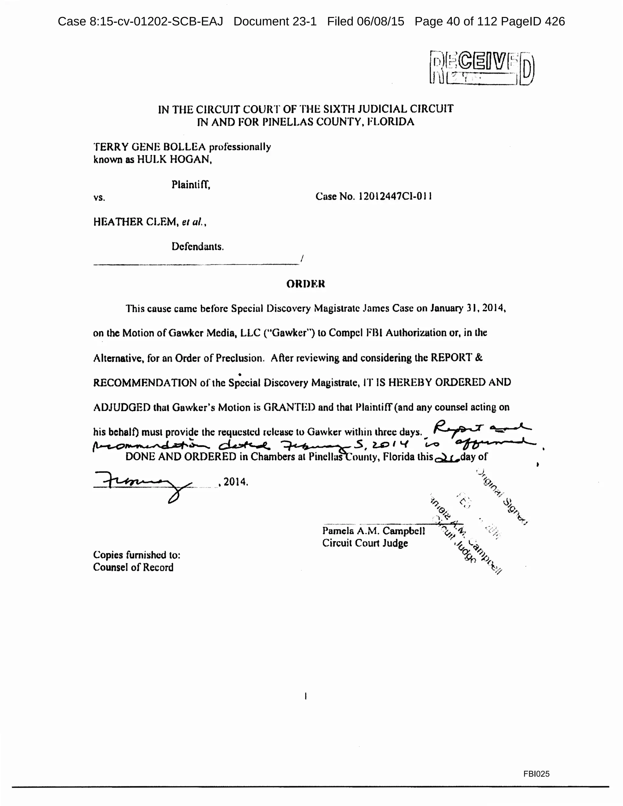 IN THE CIRCUIT COURT OF THE SIXTH JUDICIAL CIRCUIT
JN AND FOR PINELLAS COUNTY, FLORIDA
TERRY GENE BOLLEA professionally
known as HULK HOGAN,
Plaintiff,
vs.
HEATHER CLEM, el al.,
Defendants.
Case No. 120l2447Cl-Ol l
ORJ>li:R
This cause came before Special Discovery Magistrate James Case on January 31, 2014,
on the Motion ofGawker Media, LLC ("Gnwker") to Compel FBI Authorization or, in the
Alternative, for an Order of Preclusion. After reviewing and considering the REPORT &
•
RECOMMENDATION of the Special Discovery Magistrate, IT IS HEREBY ORDERED AND
ADJUDGED that Gawker's Motion is GRANTED and that Plaintiff (and any counsel acting on
his behalf) mus1 provide the requested 1elcuse to Gawker within three duys. I?· _.,,,_ -r ~
... --' --~ .. ..'-r::;- 1fl-c..<::1~~ ~ ~5, 2,..Cll~ VO lJ.....,,._
DONE AND ORDERED in Chambers at PinellaSToun1y, Florida thisQtc...day of
Copies fumished to:
Counsel of Record
'2014.
Pamela A.M. Campbell
Circuit Court Judge
FBI025
Case 8:15-cv-01202-SCB-EAJ Document 23-1 Filed 06/08/15 Page 40 of 112 PageID 426
 