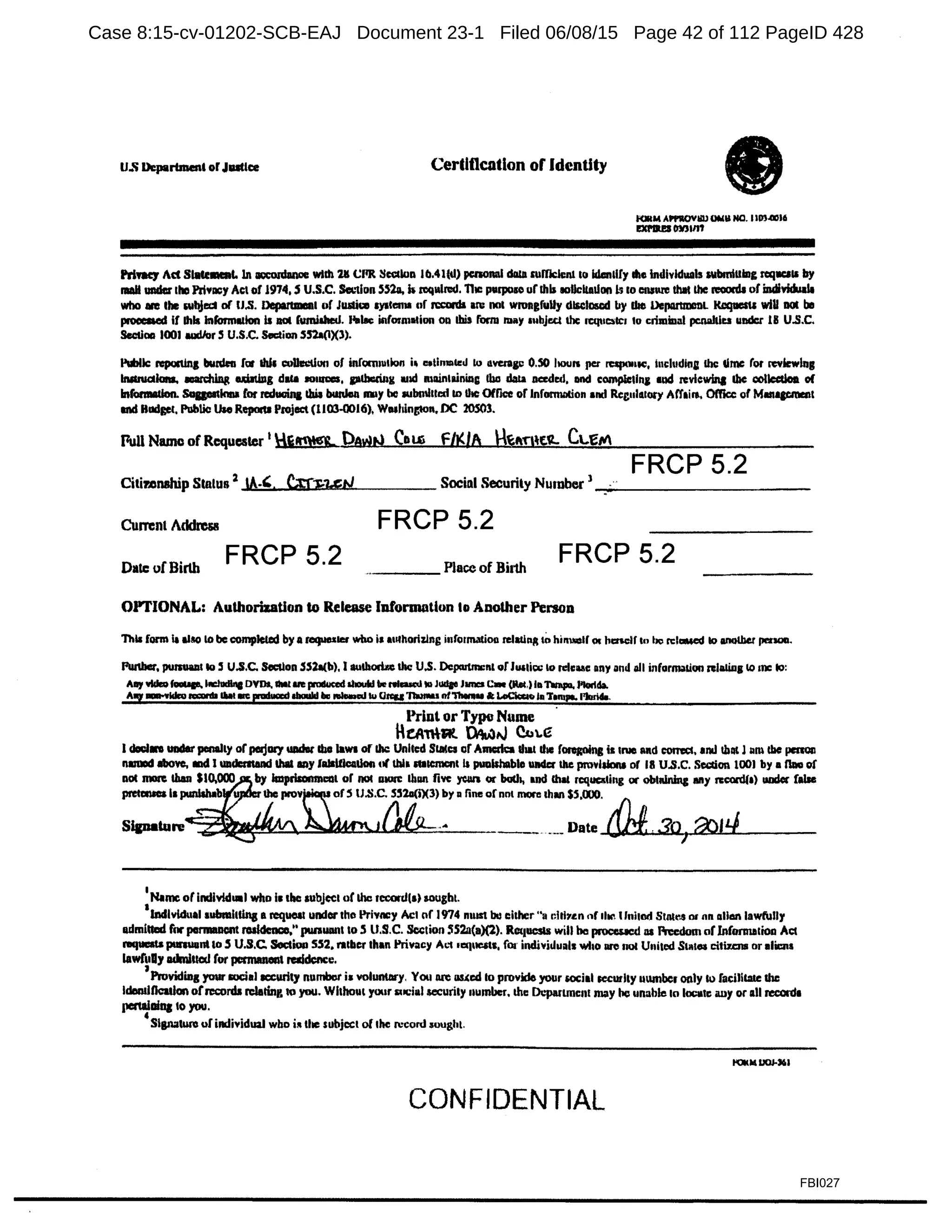 u.s Department orJuttce Certlttcation of Identity
KlllM APl'IOYllU OMll HO. 110).(1)16
mtaes m1111
PritaCJ Ad Statement. Jn aoconlanoe wllh 211 CllR Scccloa Ill.4l(d) pcnonal dlllll mfficlenl to idan&IIy die Individuals wbmilling req.a11 by
lllAll under Ibo Pri¥11CY Act of 1974, S U.S.C. k'lion 55211, b rcq1drad. Tiic purpose ur this t0llcit11Llon Is lo ensure !hit lhc n:oonll uf indiYidulJa
who are the w!Um or u.s. Department or Jumai l)'llcn11 of rcconb 1n1 not wrongfuUy dlscl05Cd by die DepanmcnL KllqaeSU wiU not be
p.OOCllOIS If lhk lnformlllon Is llOl fumilhed. l'ilbe iflf'ormation 011 lhil form may '"bjr.ct the n:quatc1 lo crimiual pcnaltlu under 1B U.S.C.
Sectlaa 1001 l&ICl/or S U.S.C. Stiction S52a(lX3).
Public: n:pod1ng bunlen far lhk eolltMlon of infom1111k1n j, a•tlnmtcd lo averagi: o.so houn pct rcqKllllC, l111:ll1dln1 the: lime ror revkwlag
lluttuc:tlona. lllal'd1ing ubtillg daca 1111uces, pdlcrin11 11id main1ainia11 Ibo dota needed, lllld complelln1 •ud revlcwlna lhc collccdoa of
lnl"onnlltlon. Sagcltin111 for rcduain& lhil burden 11111)' be 1Ubmlltcd IO lhc Office of lnfonnolion and Rcg11l111ory Affairt.. Office of Managcmail
IOd Blldgel, Public Uae Repocu Pioject (1100..0016), WNhington, DC lOSOl.
Full Name of Requester 1
.i!t9!g.. PAWN CoU') f N./A .~ft'f'l~t"- Ct.~IV
FRCP 5.2
CitimllBhip Status 2
A-'. Ct:rJ;•u::tJ Social Security Number 1 _ _ _ _ _ _ _ _ _ _ __
CurTCnl Addrcsll FRCP 5.2
Date of Birth
FRCP 5.2 ·---- Place of Bi11h
FRCP 5.2
OPTIONAL: Authorization to Release Information to Another P.:rsoo
This rorm II alllO to be compJeted by a requesw who Is authorizing inronnatioo rdaliRA tohirmotf « lttnclf '" ho n:l-.cd 1o anotbec pm-.
Punber, pumlalll IO ~ U.S.C. Seellon .SS2a(b), I 11Ulhori.&c the U.S. Dcpcutma:nl of J1111i1:1e lo relcuc any and all inrormalluo Rllllillg IO me IO:
All)' vldlof....._ llldudlllc DVDs. tMl ll'll paklced 11....W lie nl....S ID JUlfee J- c- (bl,) loTlnlpa, l'lodda.
AWf ~ - 8 lial me ea:tuccdabaald Ila ...i-cd tu CllCQTINPlu nf'thenlu It looClcclo Im T1mpa. l'lorl4a.
Print or Type Nume ·
lkA'TtAt ~tJ C!.i.e
l c1oo.1.. under penally orperjury widlt Ibo laws of &he United Slates or Amcrk:a 11111 dac rongo1ng is 111111 and corm:c. Ind tbllt J11m lhc pmon
nldDOd llbo¥o, llld l lllldcmand Ulll 1111y lalllOcadoll ul tbla "'tcrncftt Is punishable Wider the pmvldonl of 18 U.S.C. Scccion 1001 by a l1lla of
not lllOR than $10.000 by lmprilomnlllll or no« alOl'C 1111111 five ycm or butb, and Chat rcque&li11g or oblaiaing 1111y rccordf•) WJdoc (Ille
pretcNa 11 pun!Wb 1Jle prov ofS U.S.C. 5!12a(i)(3) by 11 fine of nnl more 1.h.11r1 SS,000. f1"
Sipature ... __ ·--Date ~. 3o
1
~l'.J
1
Namc of individual who 11 lhc aubjccl or the record(•) sought
I
lncllvldual 1ubmltllna a tcqllOll under tho Privney Act nf 1974 nwst bll either "a clti1~n nr llin t lnl11ld Statt".S or an alion lawfully
admilClld fnr pammncnt l'Olldcnco," Jllllluanl to .5 U.S.C. Section !IS2n(a)(l). h1ucsls will be proceucd 111 Freedom orlnfoJ'lllllioo Act
niqucata pmauant IO S U.S.C. Soctioo SS2, ratllcr than Privacy A'-1 1eque1ts, for individu11l1 who aro not U11i1ed S1111ea citW:ns or •liens
lawC11Dy admlllcd for pcnnaneal rClldcnce.
, Pnwiding yoursoc:i1l ICCUrity n11mbor ia voluntllry. You llnl 11ucd lo provide your social security 11umbc1 only k> facilicate the
ldllndficatlon ofrcconls n:leting 10 you. Wlthou1 yoor 1uc:ial security 11umber. the Dc:partment may Ile unable 10 I0011lc au)' or all rec:crd1
perajllioa: 10 you.
'Slgnatwo of i11dividual who ii. the subject of 1hc record rought.
CONFIDENTIAL
FBI027
Case 8:15-cv-01202-SCB-EAJ Document 23-1 Filed 06/08/15 Page 42 of 112 PageID 428
 