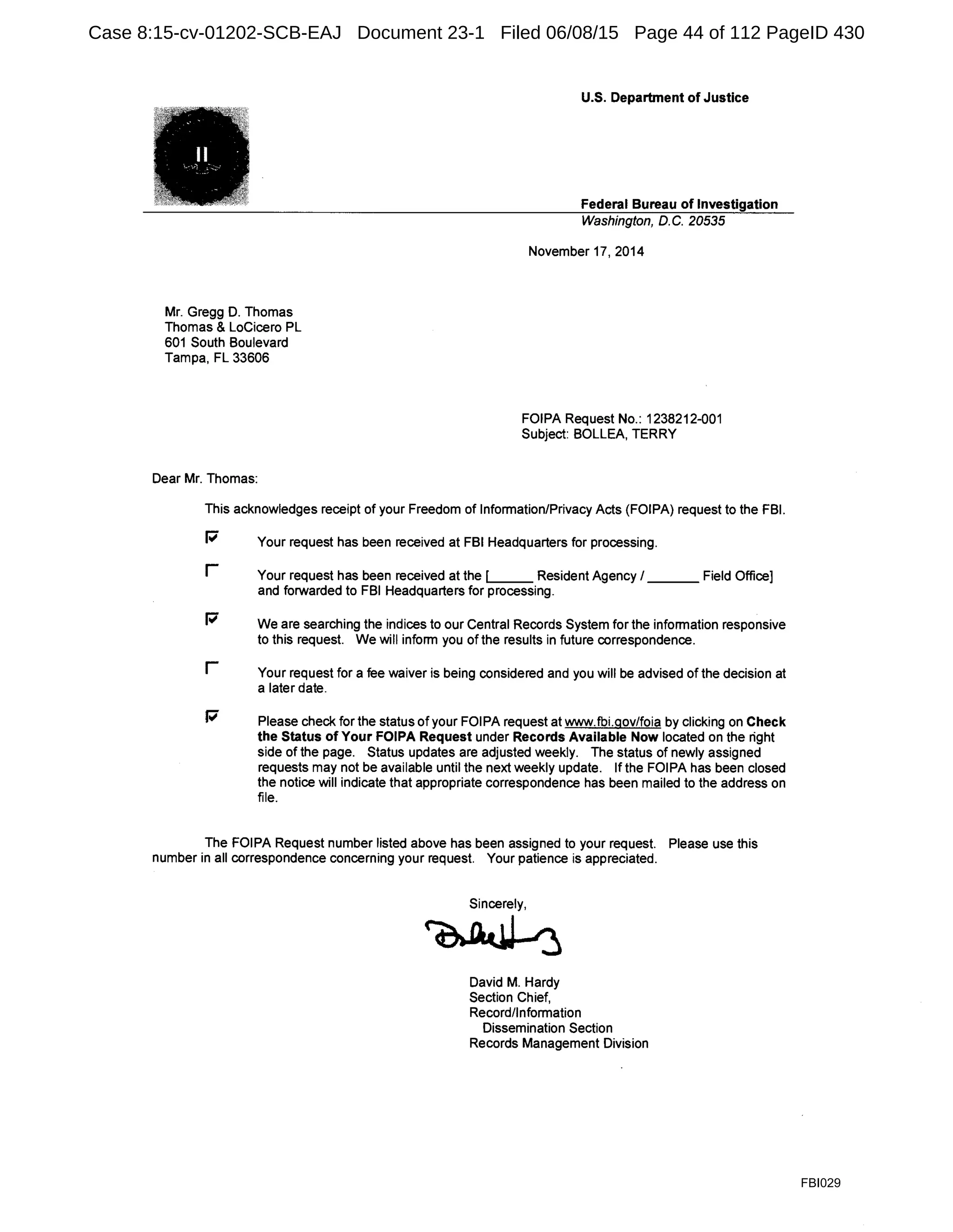 Mr. Gregg D. Thomas
Thomas & LoCicero PL
601 South Boulevard
Tampa, FL 33606
Dear Mr. Thomas:
U.S. Department of Justice
Federal Bureau of Investigation
Washington, D.C. 20535
November 17, 2014
FOIPA Request No.: 1238212-001
Subject: BOLLEA, TERRY
This acknowledges receipt of your Freedom of Information/Privacy Acts (FOIPA) request to the FBI.
P Your request has been received at FBI Headquarters for processing.
r Your request has been received at the [ _ Resident Agency I ___ Field Office]
and forwarded to FBI Headquarters for processing.
P We are searching the indices to our Central Records System for the information responsive
to this request. We will inform you of the results in future correspondence.
r Your request for a fee waiver is being considered and you will be advised of the decision at
a later date.
P Please check for the status of your FOiPA request at www.fbi.qov/foia by clicking on Check
the Status of Your FOIPA Request under Records Available Now located on the right
side of the page. Status updates are adjusted weekly. The status of newly assigned
requests may not be available until the next weekly update. If the FOIPA has been closed
the notice will indicate that appropriate correspondence has been mailed to the address on
file.
The FOIPA Request number listed above has been assigned to your request. Please use this
number in all correspondence concerning your request. Your patience is appreciated.
Sincerely,
~
David M. Hardy
Section Chief,
Record/Information
Dissemination Section
Records Management Division
FBI029
Case 8:15-cv-01202-SCB-EAJ Document 23-1 Filed 06/08/15 Page 44 of 112 PageID 430
 