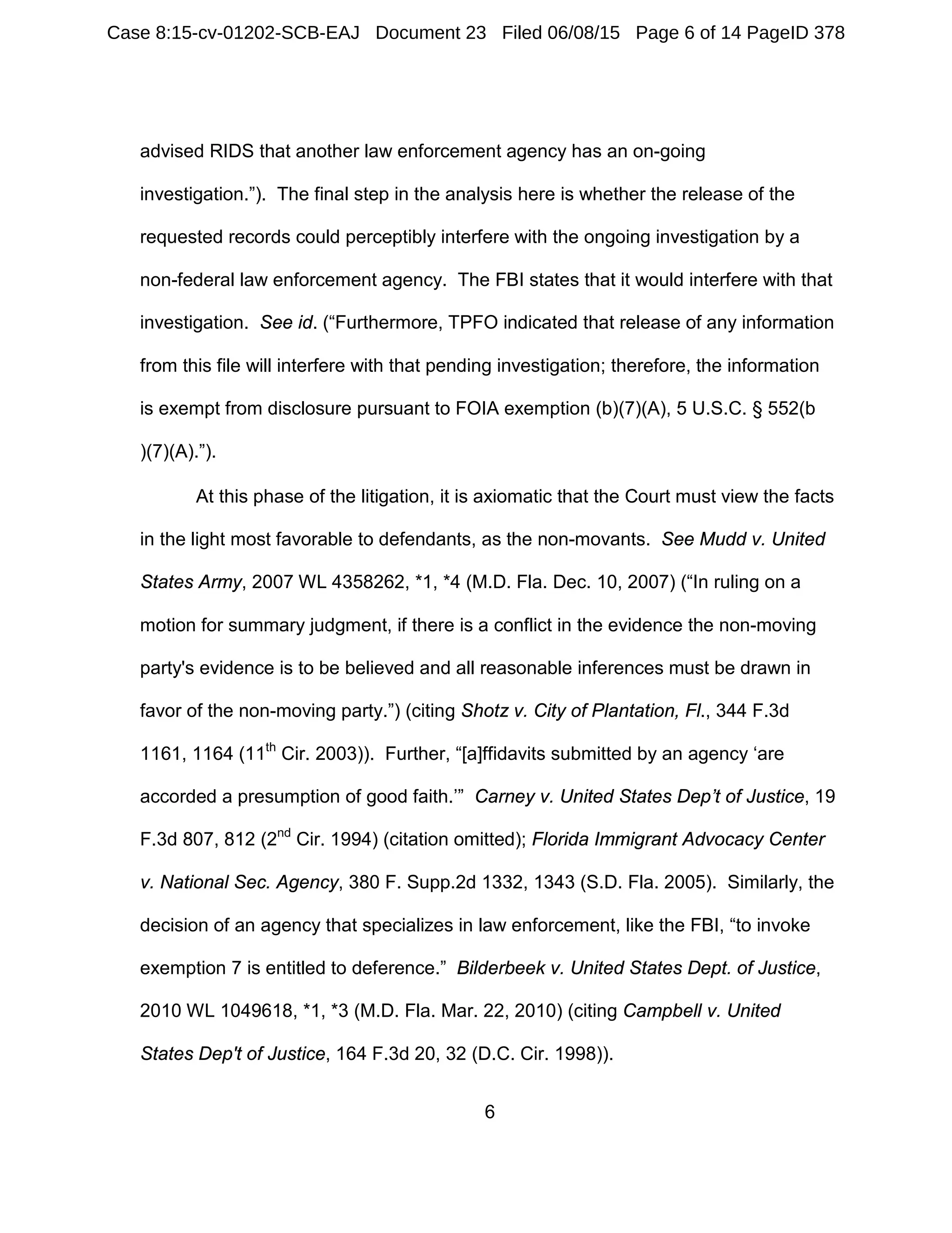 6
advised RIDS that another law enforcement agency has an on-going
investigation.”). The final step in the analysis here is whether the release of the
requested records could perceptibly interfere with the ongoing investigation by a
non-federal law enforcement agency. The FBI states that it would interfere with that
investigation. See id. (“Furthermore, TPFO indicated that release of any information
from this file will interfere with that pending investigation; therefore, the information
is exempt from disclosure pursuant to FOIA exemption (b)(7)(A), 5 U.S.C. § 552(b
)(7)(A).”).
At this phase of the litigation, it is axiomatic that the Court must view the facts
in the light most favorable to defendants, as the non-movants. See Mudd v. United
States Army, 2007 WL 4358262, *1, *4 (M.D. Fla. Dec. 10, 2007) (“In ruling on a
motion for summary judgment, if there is a conflict in the evidence the non-moving
party's evidence is to be believed and all reasonable inferences must be drawn in
favor of the non-moving party.”) (citing Shotz v. City of Plantation, Fl., 344 F.3d
1161, 1164 (11th
Cir. 2003)). Further, “[a]ffidavits submitted by an agency ‘are
accorded a presumption of good faith.’” Carney v. United States Dep’t of Justice, 19
F.3d 807, 812 (2nd
Cir. 1994) (citation omitted); Florida Immigrant Advocacy Center
v. National Sec. Agency, 380 F. Supp.2d 1332, 1343 (S.D. Fla. 2005). Similarly, the
decision of an agency that specializes in law enforcement, like the FBI, “to invoke
exemption 7 is entitled to deference.” Bilderbeek v. United States Dept. of Justice,
2010 WL 1049618, *1, *3 (M.D. Fla. Mar. 22, 2010) (citing Campbell v. United
States Dep't of Justice, 164 F.3d 20, 32 (D.C. Cir. 1998)).
Case 8:15-cv-01202-SCB-EAJ Document 23 Filed 06/08/15 Page 6 of 14 PageID 378
 