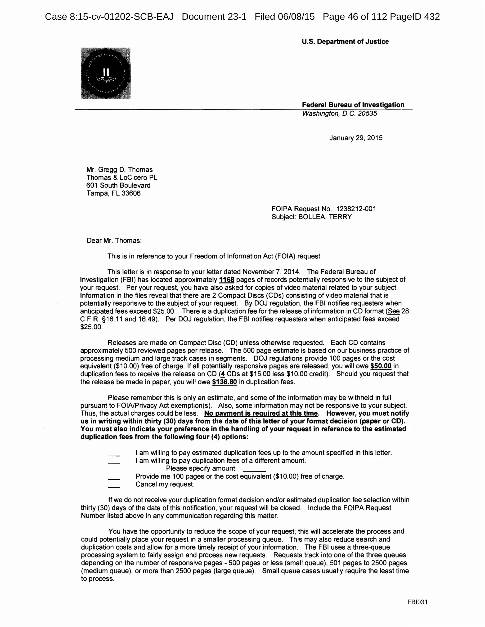 Mr. Gregg D. Thomas
Thomas & LoCicero PL
601 South Boulevard
Tampa, FL 33606
Dear Mr. Thomas:
U.S. Department of Justice
Federal Bureau of Investigation
Washington, D. C. 20535
January 29, 2015
FOIPA Request No.: 1238212-001
Subject: BOLLEA, TERRY
This is in reference to your Freedom of Information Act (FOIA) request.
This letter is in response to your letter dated November 7, 2014. The Federal Bureau of
Investigation (FBI) has located approximately 1168 pages of records potentially responsive to the subject of
your request. Per your request, you have also asked for copies of video material related to your subject.
Information in the files reveal that there are 2 Compact Discs (CDs) consisting of video material that is
potentially responsive to the subject of your request. By DOJ regulation, the FBI notifies requesters when
anticipated fees exceed $25.00. There is a duplication fee for the release of information in CD format (See 28
C.F.R. §16.11 and 16.49). Per DOJ regulation, the FBI notifies requesters when anticipated fees exceed
$25.00.
Releases are made on Compact Disc (CD) unless otherwise requested. Each CD contains
approximately 500 reviewed pages per release. The 500 page estimate is based on our business practice of
processing medium and large track cases in segments. DOJ regulations provide 100 pages or the cost
equivalent ($10.00) free of charge. If all potentially responsive pages are released, you will owe $50.00 in
duplication fees to receive the release on CD (!CDs at $15.00 less $10.00 credit). Should you request that
the release be made in paper, you will owe $136.80 in duplication fees.
Please remember this is only an estimate, and some of the information may be withheld in full
pursuant to FOIA/Privacy Act exemption(s). Also, some information may not be responsive to your subject.
Thus, the actual charges could be less. No payment is required at this time. However, you must notify
us in writing within thirty (30) days from the date of this letter of your format decision (paper or CD).
You must also indicate your preference in the handling of your request in reference to the estimated
duplication fees from the following four (4) options:
I am willing to pay estimated duplication fees up to the amount specified in this letter.
I am willing to pay duplication fees of a different amount.
Please specify amount: ___
Provide me 100 pages or the cost equivalent ($10.00) free of charge.
Cancel my request.
If we do not receive your duplication format decision and/or estimated duplication fee selection within
thirty (30) days of the date of this notification, your request will be closed. Include the FOIPA Request
Number listed above in any communication regarding this matter.
You have the opportunity to reduce the scope of your request; this will accelerate the process and
could potentially place your request in a smaller processing queue. This may also reduce search and
duplication costs and allow for a more timely receipt of your information. The FBI uses a three-queue
processing system to fairly assign and process new requests. Requests track into one of the three queues
depending on the number of responsive pages - 500 pages or less (small queue), 501 pages to 2500 pages
(medium queue), or more than 2500 pages (large queue). Small queue cases usually require the least time
to process.
FBI031
Case 8:15-cv-01202-SCB-EAJ Document 23-1 Filed 06/08/15 Page 46 of 112 PageID 432
 