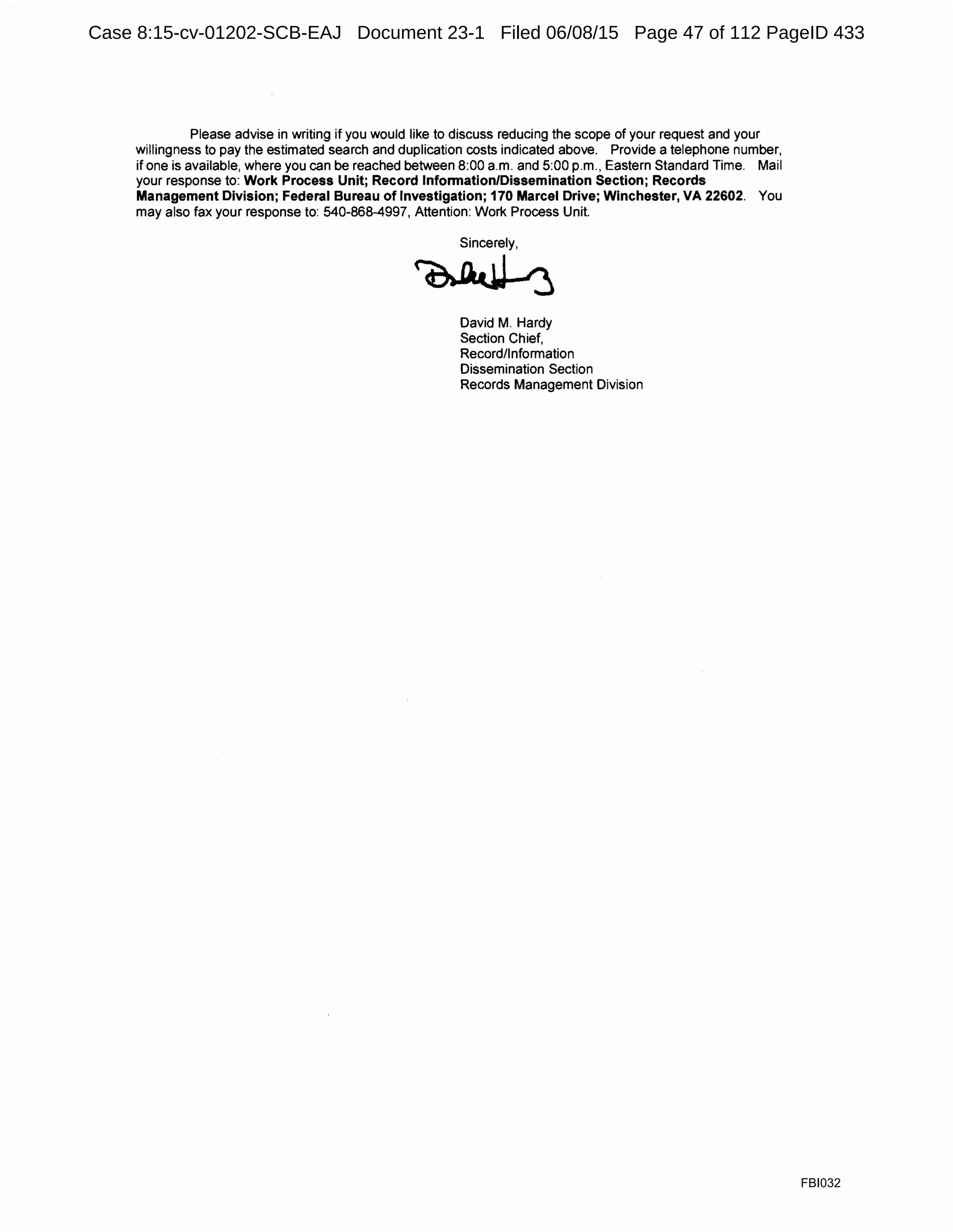 Please advise in writing if you would like to discuss reducing the scope of your request and your
willingness to pay the estimated search and duplication costs indicated above. Provide a telephone number,
if one is available, where you can be reached between 8:00 a.m. and 5:00 p.m., Eastern Standard Time. Mail
your response to: Work Process Unit; Record Information/Dissemination Section; Records
Management Division; Federal Bureau of Investigation; 170 Marcel Drive; Winchester, VA 22602. You
may also fax your response to: 540-868-4997, Attention: Work Process Unit.
Sincerely,
~
David M. Hardy
Section Chief,
Record/Information
Dissemination Section
Records Management Division
FBI032
Case 8:15-cv-01202-SCB-EAJ Document 23-1 Filed 06/08/15 Page 47 of 112 PageID 433
 