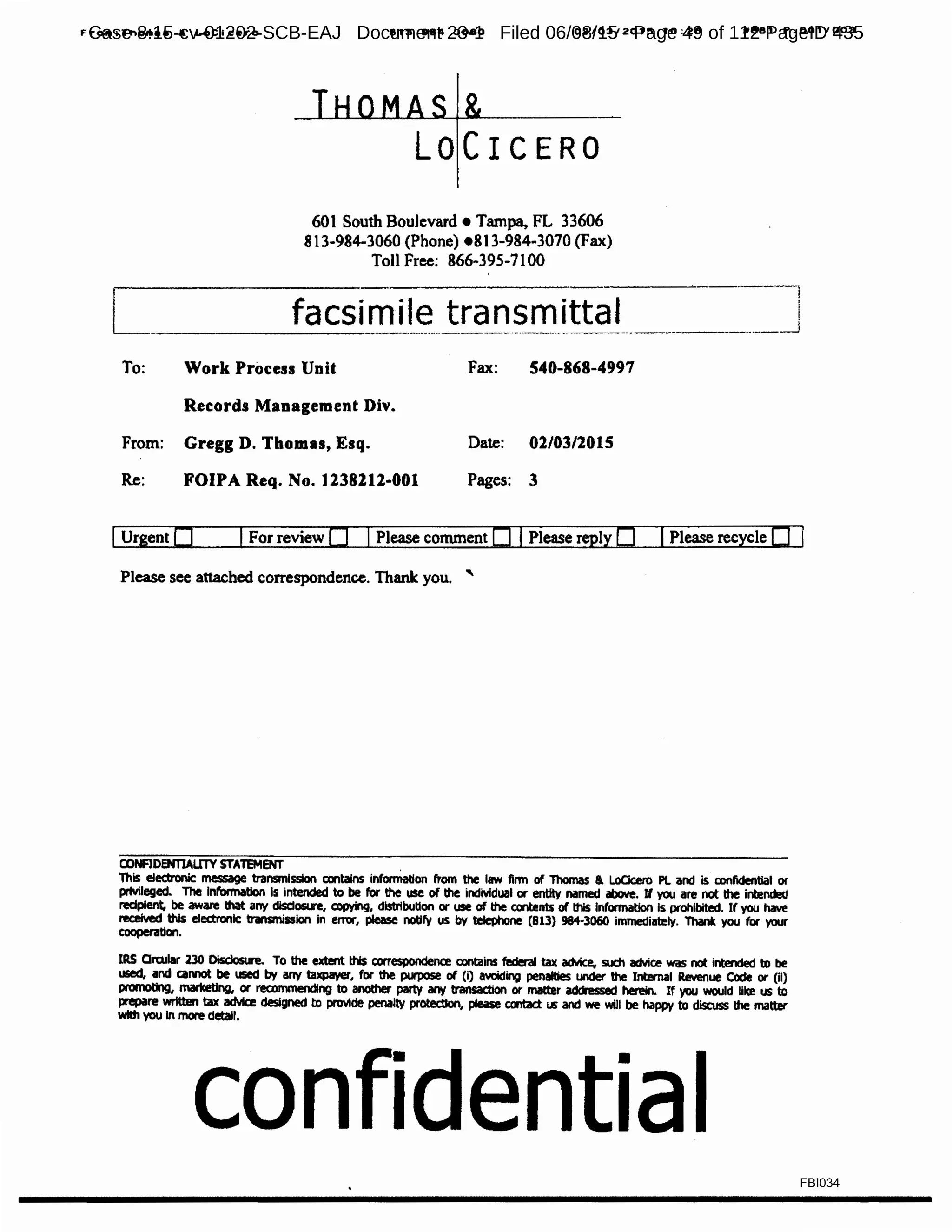 From:Tno••• A LoCicaro 813 984 3080 0210312015 10:28
LOCICERO
601 South Boulevard• Tampa, FL 33606
813-984-3060 (Phone) •813-984-3070 (Fax)
Toll Free: 866-395-7100
IJ881 P.0011003
L facsimile transmittal i
------------------------·------------------· -·-__j
To: Work Process Unit Fax: 540-868-4997
Records Management Div.
From: Gregg D. Thomas, Esq. Date: 02/03/2015
Re: FOIPA Req. No. 1238212-001 Pages: 3
IUrgentO IFor review 0 IPlease comment 0 IPlease reply 0 IPlease recycle 0
Please see attached correspondence. Thank: you. '
CONFIDENTIALITY STATEMENT .
ThiS eledronlc message transmission contains information from the law firm of Thomas a LoClcero PL and is confidential or
pmnleged. The Information Is intended to be for the use of the individual or ent:ttv named above. If you are not the intended
recipient, be aware that any disdOSl.R, copying, distribution or use of the contents of this lnformatlon Is prohibited. If you have
receNed this electronic trwismission in error, please notify us by teJephone (813) 984-3060 immediately. Thank you for your
coopenitlon.
IRS Qrcular no Disclosure. To the extent this correspondence contains federal tax advice, such advic.e was not intended to be
used, and caMOt be used by any taxpayer, for the porpose of (I) avciding penalties under the Internal Revenue COcle or (ii)
ptOmOting, marketing, or recommending to another party &f'N transaction or matter ad!hssed herein. If you would like us to
prepare written tax advice designed to provide penalty protection, please contact us and we will be happy to dlSQJss the matter
with you In more detail.
confidential
FBI034
Case 8:15-cv-01202-SCB-EAJ Document 23-1 Filed 06/08/15 Page 49 of 112 PageID 435
 