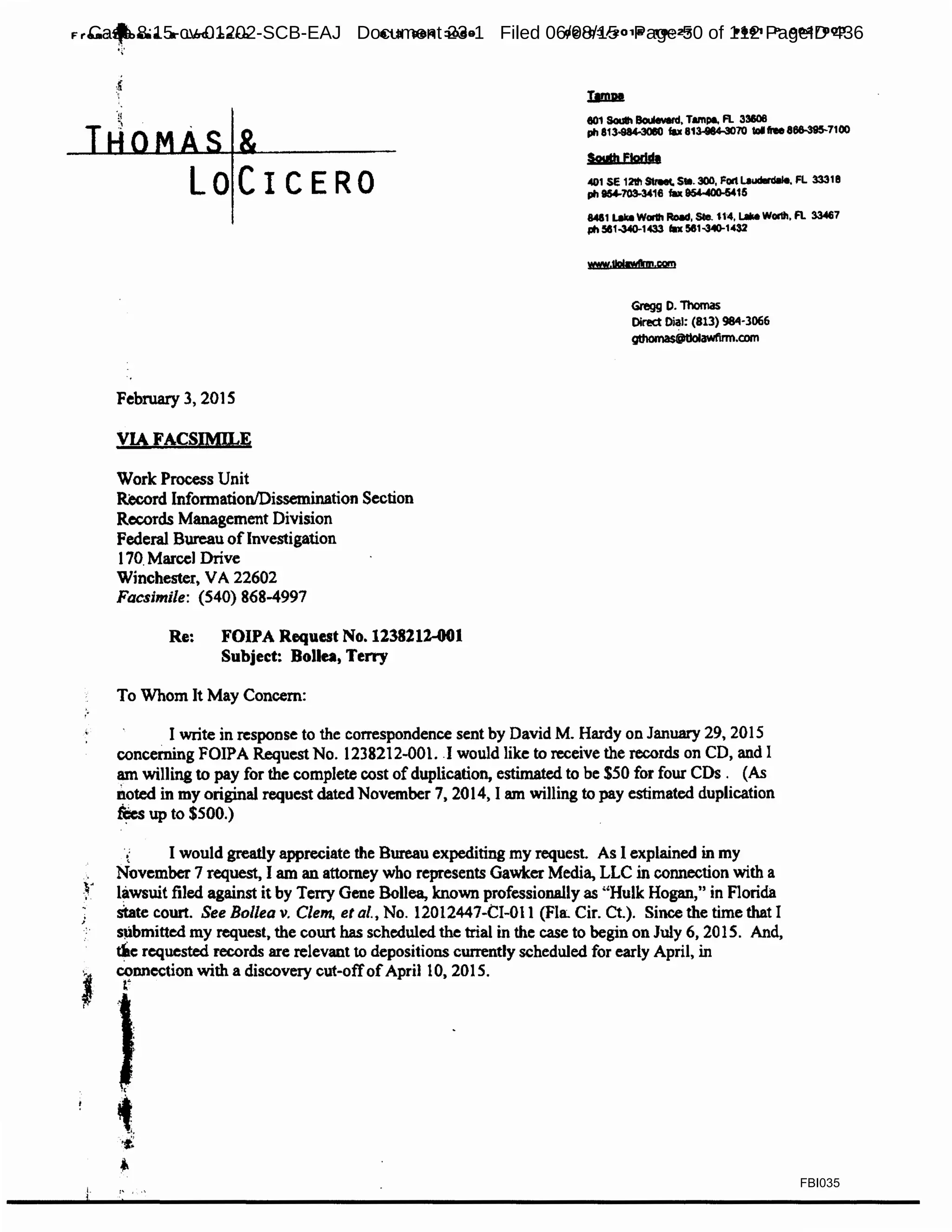 Froa:~oaaa a Locicero
~~·
813 984 3080 02103/2015 10:27 IP881 P.002/003
''
LOCICERO
February 3, 2015
VIA FACSIMILE
Work Process Unit
~d Information/Dissemination Section
Records Management Division
Federal Bureau ofInvestigation
170. Marcel Drive
Winchester, VA 22602
Facsimile: (540) 868-4997
Re: FOIPA Request No.1238212-001
Subject: Bollea, Terry
To Whom It May Concern:
eo1 South BolMverd. Tmnpe, R. 33606
ph 813-984-30llO fax 813-884-3070 IOIhe 866-395-7100
Soylh Ftodd•
<!01 se t 2'ltl Streec. s1e.300, Fon Laudllrdllle. FL 3331a
ph 154-703-3416 fu ~15
84&1 Lak11 WOl1h Road, Ste. U4, I.Ille Wor111, A. 33467
ph 581-340-1433 fax 581-340-1432
Gregg o. Thomas
Direct Dial: (813} 984·3066
gthamaSOtjolawtlnn.com
I write in response to the correspondence sent by David M. Hardy on January 29, 2015
concerning FOIPA Request No. 1238212-001. .I would like to receive the records on CD, and I
am willing to pay for the complete cost ofduplication, estimated to be $50 for four CDs . (As
noted in my original request dated November 7, 2014, I am willing to pay estimated duplication
~up to $500.)
t I would greatly appreciate the Bureau expediting my request. As I explained in my
November 7 request, I am an attorney who represents Gawker Media, LLC in connection with a
lawsuit filed against it by Terry Gene Bollea, known professionally as ''Hulk Hogan," in Florida
state court. See Bollea v. Clem, et al., No. 12012447-CI-01 l (Fla. Cir. Ct). Since the time that I
s~bmitted my request, the court has scheduled the trial in the case to begin on July 6, 2015. And,
tile requested records are relevant to depositions currendy scheduled for early April, in
connection with a discovery cut-offofApril 10, 201 S.
r
FBI035
Case 8:15-cv-01202-SCB-EAJ Document 23-1 Filed 06/08/15 Page 50 of 112 PageID 436
 