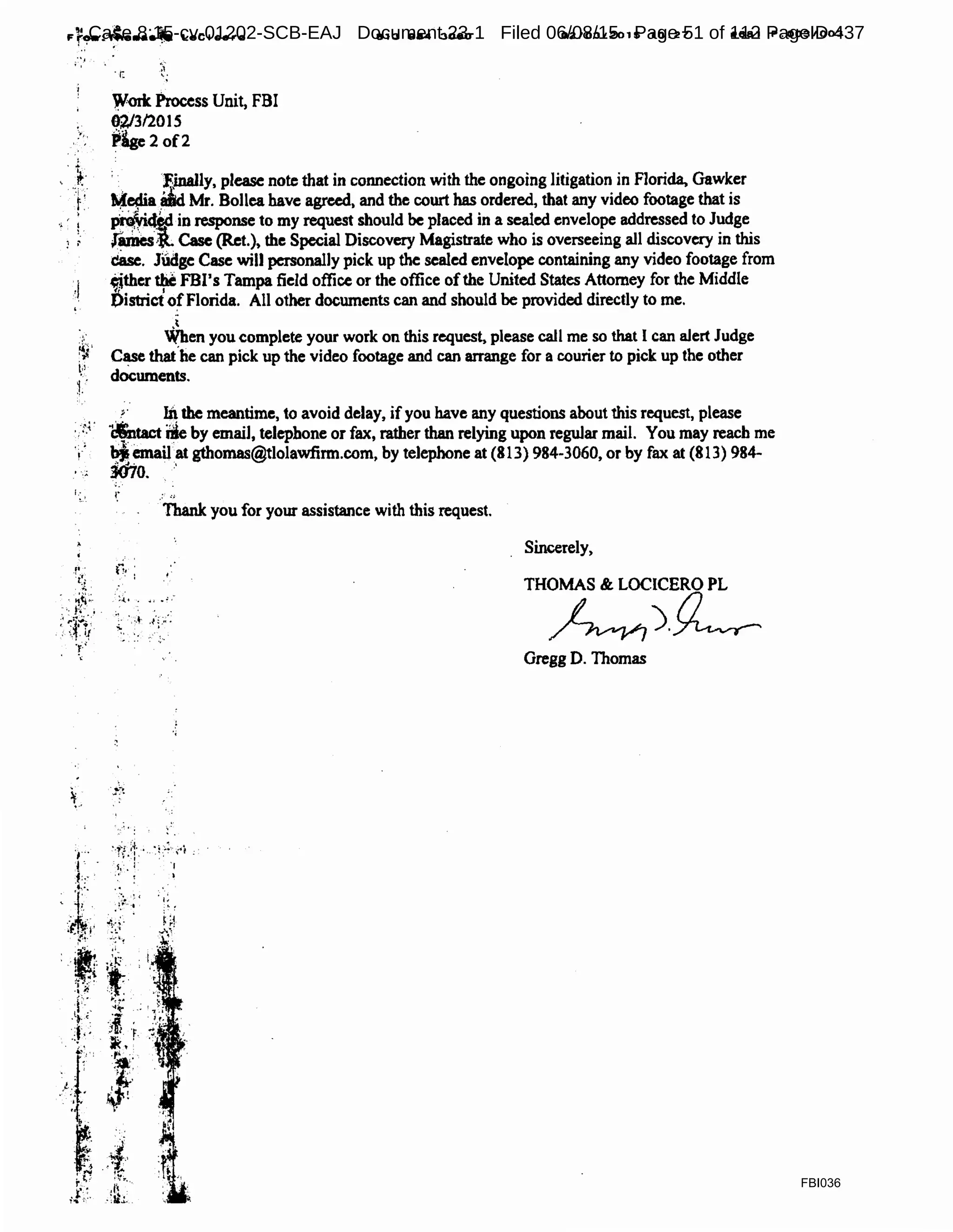 ·•_1
;,
_.,..,,
!
't
,J
Y,lcrk Process Unit, FBI
02/312015
~lge 2 of2
81:3 984 :3080 02/0:3/2015 10:27 #881 P.0031003
; , . ~j.nally, please note that in connection with the ongoing litigation. in Florida. Gaw~er
._.~a liidMr. Bollea have agreed, and the court has ordered, that any video footage that 1s
p~ in response to my request should be placed in a sealed envelope addressed to Judge
(ames~ Case (R.et.), the Special Discovery Magistrate who is overseeing all discovery in this
case. Judge Case will personally pick up the sealed envelope containing any video footage from
.,ther tM FBl's Tampa field office or the office ofthe United States Attorney for the Middle
DistrictofFlorida. All other documents can and should be provided directly to me.
,t
,. When you complete your work on this request, please call me so that l can alert Judge
~, C~e that.be can pick up the video footage and can arrange for a courier to pick up the other
r documents.
.~· ~the meantime, to avoid delay, ifyou have any questions about this request, please
·;:·~· 1$ttactDie by email, telephone or fax, rather than relying upon regular mail. You may reach me
Y bjemail at gthomas@tlolawfirm.com, by telephone at (813) 984-3060, or by fax at (813) 984-
mo.•..1·,;.
...
I;, I," .• ..
Thank you for your assistance with this request.
Sincerely,
THOMAS & LOCICERO PL
~)~
Gregg D. Thomas
FBI036
Case 8:15-cv-01202-SCB-EAJ Document 23-1 Filed 06/08/15 Page 51 of 112 PageID 437
 
