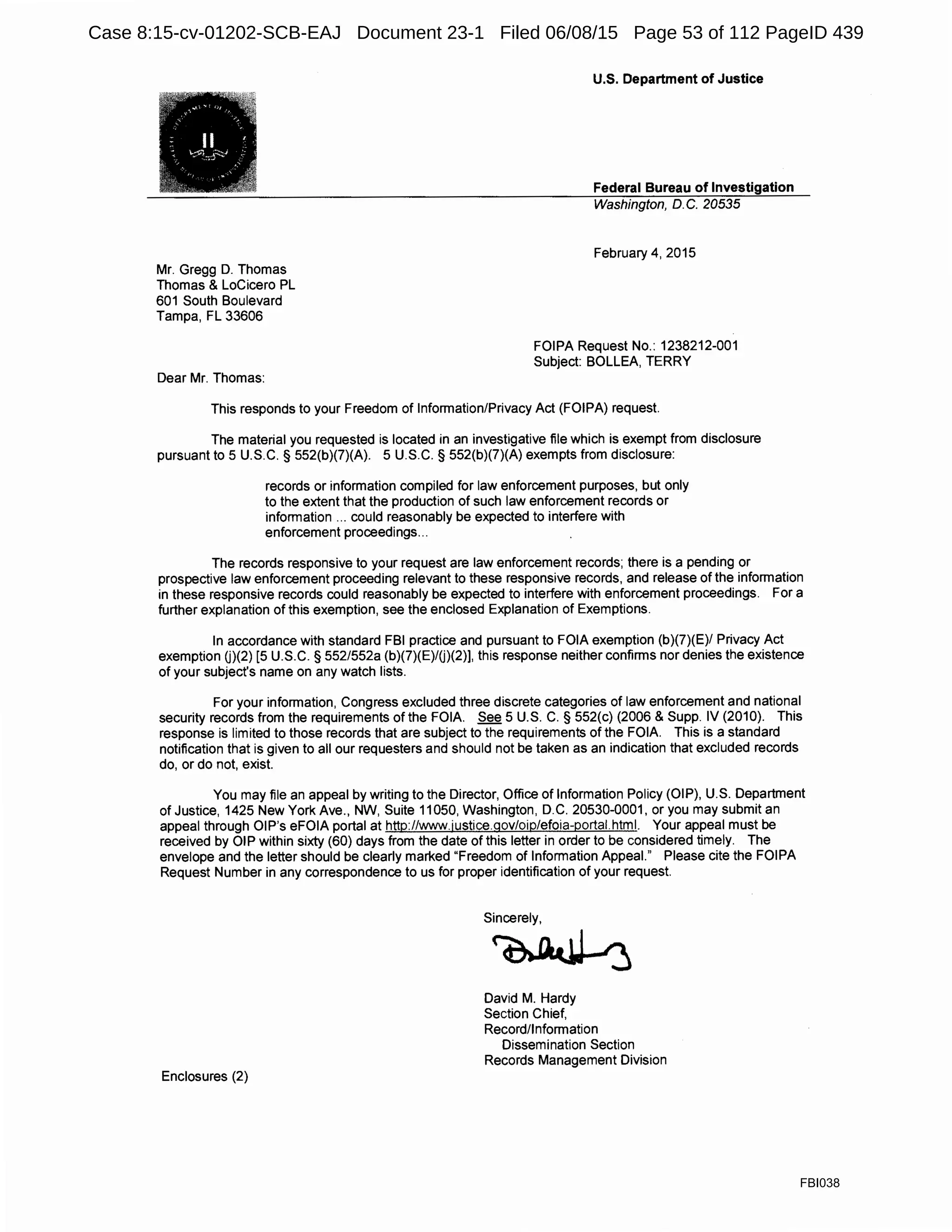 Mr. Gregg D. Thomas
Thomas & LoCicero PL
601 South Boulevard
Tampa, FL 33606
Dear Mr. Thomas:
U.S. Department of Justice
Federal Bureau of Investigation
Washington, D. C. 20535
February 4, 2015
FOIPA Request No.: 1238212-001
Subject: BOLLEA, TERRY
This responds to your Freedom of Information/Privacy Act (FOIPA) request.
The material you requested is located in an investigative file which is exempt from disclosure
pursuant to 5 U.S.C. § 552(b)(7)(A). 5 U.S.C. § 552(b)(7)(A) exempts from disclosure:
records or information compiled for law enforcement purposes, but only
to the extent that the production of such law enforcement records or
information ... could reasonably be expected to interfere with
enforcement proceedings...
The records responsive to your request are law enforcement records; there is a pending or
prospective law enforcement proceeding relevant to these responsive records, and release of the information
in these responsive records could reasonably be expected to interfere with enforcement proceedings. For a
further explanation of this exemption, see the enclosed Explanation of Exemptions.
In accordance with standard FBI practice and pursuant to FOIA exemption (b)(7)(E)/ Privacy Act
exemption U)(2) [5 U.S.C. § 552/552a (b)(7)(E)/U)(2)], this response neither confirms nor denies the existence
of your subject's name on any watch lists.
For your information, Congress excluded three discrete categories of law enforcement and national
security records from the requirements of the FOIA. See 5 U.S. C. § 552(c) (2006 & Supp. IV (2010). This
response is limited to those records that are subject to the requirements of the FOIA. This is a standard
notification that is given to all our requesters and should not be taken as an indication that excluded records
do, or do not, exist.
You may file an appeal by writing to the Director, Office of Information Policy (OIP), U.S. Department
of Justice, 1425 New York Ave., NW, Suite 11050, Washington, D.C. 20530-0001, or you may submit an
appeal through OIP's eFOIA portal at http://www.justice.gov/oip/efoia-portal.html. Your appeal must be
received by OIP within sixty (60) days from the date of this letter in order to be considered timely. The
envelope and the letter should be clearly marked "Freedom of Information Appeal." Please cite the FOIPA
Request Number in any correspondence to us for proper identification of your request.
Enclosures (2)
Sincerely,
~
David M. Hardy
Section Chief,
Record/Information
Dissemination Section
Records Management Division
FBI038
Case 8:15-cv-01202-SCB-EAJ Document 23-1 Filed 06/08/15 Page 53 of 112 PageID 439
 