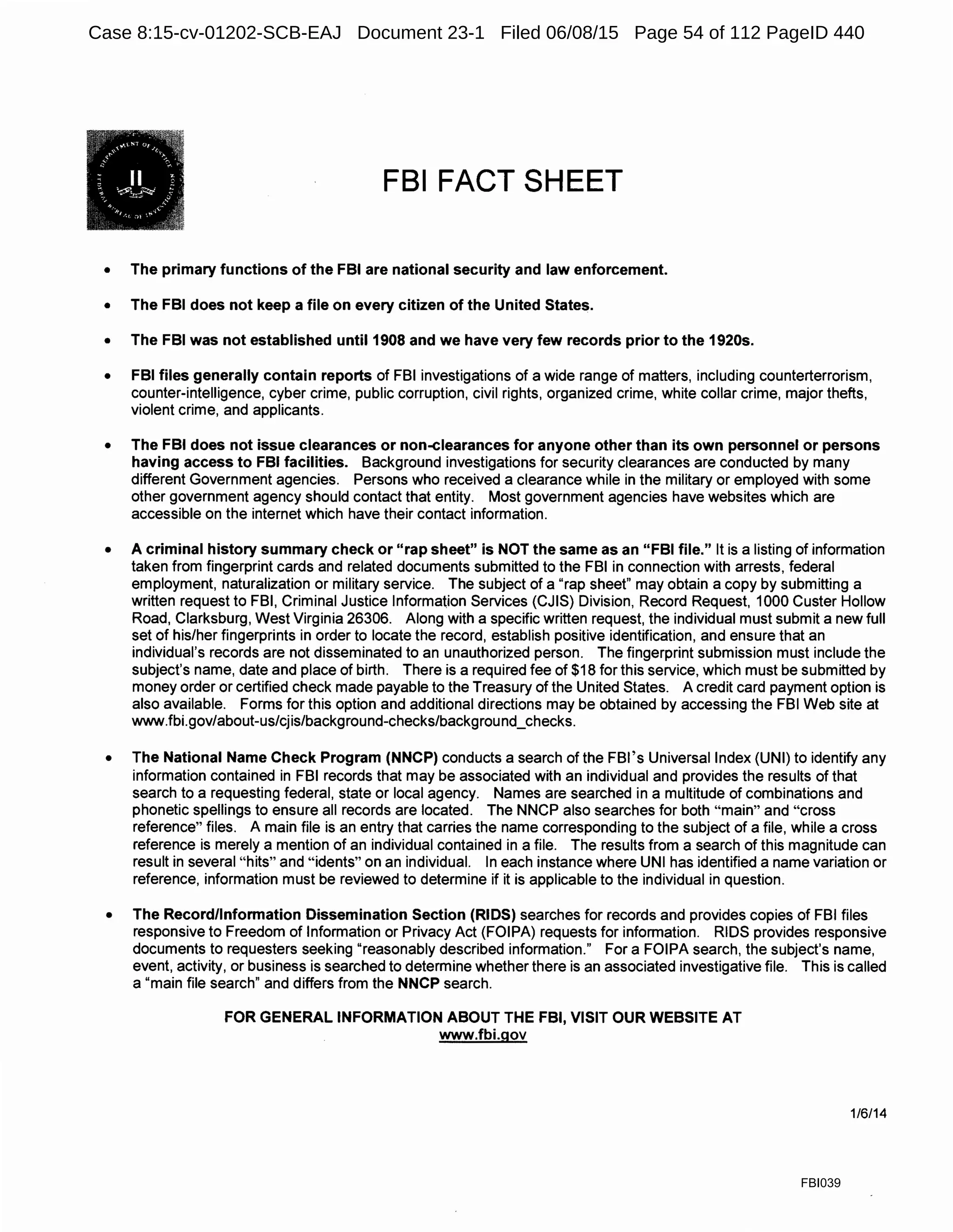 FBI FACT SHEET
• The primary functions of the FBI are national security and law enforcement.
• The FBI does not keep a file on every citizen of the United States.
• The FBI was not established until 1908 and we have very few records prior to the 1920s.
• FBI files generally contain reports of FBI investigations of a wide range of matters, including counterterrorism,
counter-intelligence, cyber crime, public corruption, civil rights, organized crime, white collar crime, major thefts,
violent crime, and applicants.
• The FBI does not issue clearances or non-clearances for anyone other than its own personnel or persons
having access to FBI facilities. Background investigations for security clearances are conducted by many
different Government agencies. Persons who received a clearance while in the military or employed with some
other government agency should contact that entity. Most government agencies have websites which are
accessible on the internet which have their contact information.
• A criminal history summary check or "rap sheet" is NOT the same as an "FBI file." It is a listing of information
taken from fingerprint cards and related documents submitted to the FBI in connection with arrests, federal
employment, naturalization or military service. The subject of a "rap sheet" may obtain a copy by submitting a
written request to FBI, Criminal Justice Information Services (CJIS) Division, Record Request, 1000 Custer Hollow
Road, Clarksburg, West Virginia 26306. Along with a specific written request, the individual must submit a new full
set of his/her fingerprints in order to locate the record, establish positive identification, and ensure that an
individual's records are not disseminated to an unauthorized person. The fingerprint submission must include the
subject's name, date and place of birth. There is a required fee of $18 for this service, which must be submitted by
money order or certified check made payable to the Treasury of the United States. A credit card payment option is
also available. Forms for this option and additional directions may be obtained by accessing the FBI Web site at
www.fbi.gov/about-us/cjis/background-checks/background_checks.
• The National Name Check Program (NNCP) conducts a search of the FBl's Universal Index (UNI) to identify any
information contained in FBI records that may be associated with an individual and provides the results of that
search to a requesting federal, state or local agency. Names are searched in a multitude of combinations and
phonetic spellings to ensure all records are located. The NNCP also searches for both "main" and "cross
reference" files. A main file is an entry that carries the name corresponding to the subject of a file, while a cross
reference is merely a mention of an individual contained in a file. The results from a search of this magnitude can
result in several "hits" and "idents" on an individual. In each instance where UNI has identified a name variation or
reference, information must be reviewed to determine if it is applicable to the individual in question.
• The Record/Information Dissemination Section (RIDS) searches for records and provides copies of FBI files
responsive to Freedom of Information or Privacy Act (FOIPA) requests for information. RIDS provides responsive
documents to requesters seeking "reasonably described information." For a FOIPA search, the subject's name,
event, activity, or business is searched to determine whether there is an associated investigative file. This is called
a "main file search" and differs from the NNCP search.
FOR GENERAL INFORMATION ABOUT THE FBI, VISIT OUR WEBSITE AT
www.fbi.gov
1/6/14
FBI039
Case 8:15-cv-01202-SCB-EAJ Document 23-1 Filed 06/08/15 Page 54 of 112 PageID 440
 