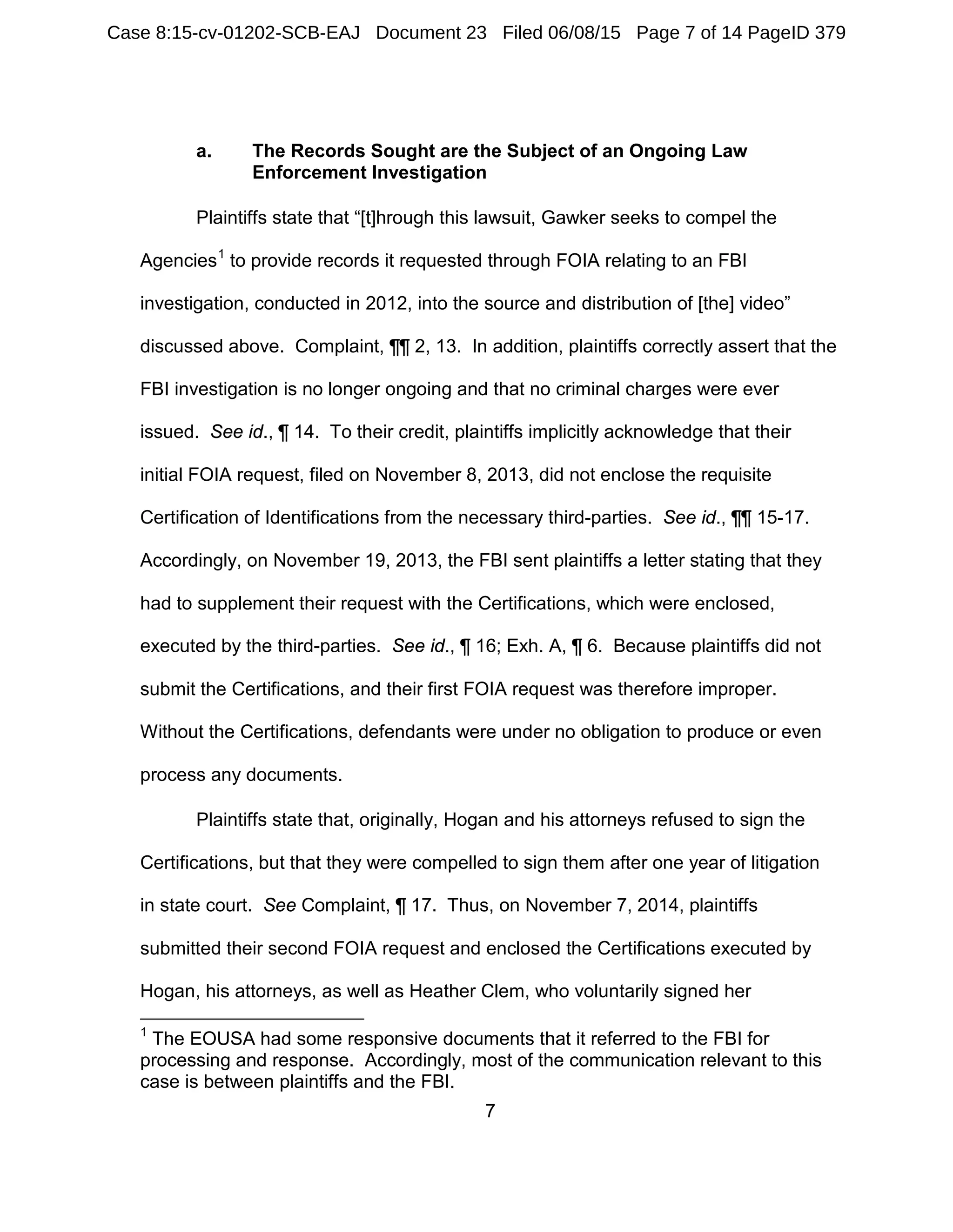 7
a. The Records Sought are the Subject of an Ongoing Law
Enforcement Investigation
Plaintiffs state that “[t]hrough this lawsuit, Gawker seeks to compel the
Agencies1
to provide records it requested through FOIA relating to an FBI
investigation, conducted in 2012, into the source and distribution of [the] video”
discussed above. Complaint, ¶¶ 2, 13. In addition, plaintiffs correctly assert that the
FBI investigation is no longer ongoing and that no criminal charges were ever
issued. See id., ¶ 14. To their credit, plaintiffs implicitly acknowledge that their
initial FOIA request, filed on November 8, 2013, did not enclose the requisite
Certification of Identifications from the necessary third-parties. See id., ¶¶ 15-17.
Accordingly, on November 19, 2013, the FBI sent plaintiffs a letter stating that they
had to supplement their request with the Certifications, which were enclosed,
executed by the third-parties. See id., ¶ 16; Exh. A, ¶ 6. Because plaintiffs did not
submit the Certifications, and their first FOIA request was therefore improper.
Without the Certifications, defendants were under no obligation to produce or even
process any documents.
Plaintiffs state that, originally, Hogan and his attorneys refused to sign the
Certifications, but that they were compelled to sign them after one year of litigation
in state court. See Complaint, ¶ 17. Thus, on November 7, 2014, plaintiffs
submitted their second FOIA request and enclosed the Certifications executed by
Hogan, his attorneys, as well as Heather Clem, who voluntarily signed her
1
The EOUSA had some responsive documents that it referred to the FBI for
processing and response. Accordingly, most of the communication relevant to this
case is between plaintiffs and the FBI.
Case 8:15-cv-01202-SCB-EAJ Document 23 Filed 06/08/15 Page 7 of 14 PageID 379
 