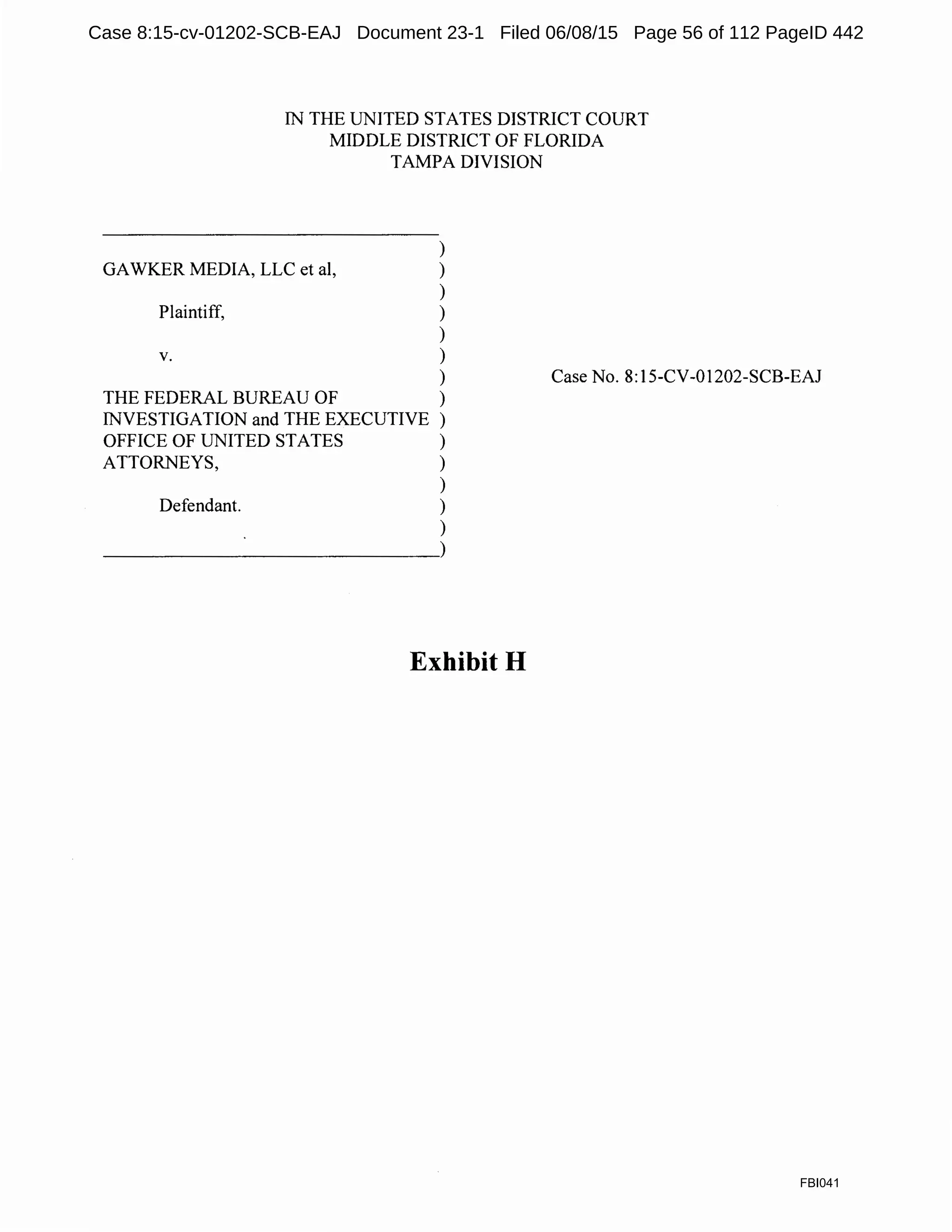IN THE UNITED STATES DISTRICT COURT
MIDDLE DISTRICT OF FLORIDA
TAMPA DIVISION
)
GAWKER MEDIA, LLC et al, )
)
Plaintiff, )
)
V. )
)
THE FEDERAL BUREAU OF )
INVESTIGATION and THE EXECUTIVE )
OFFICE OF UNITED STATES )
ATTORNEYS, )
)
Defendant. )
)
~~~~~~~~~~~~~).
Exhibit H
Case No. 8:15-CV-01202-SCB-EAJ
FBI041
Case 8:15-cv-01202-SCB-EAJ Document 23-1 Filed 06/08/15 Page 56 of 112 PageID 442
 