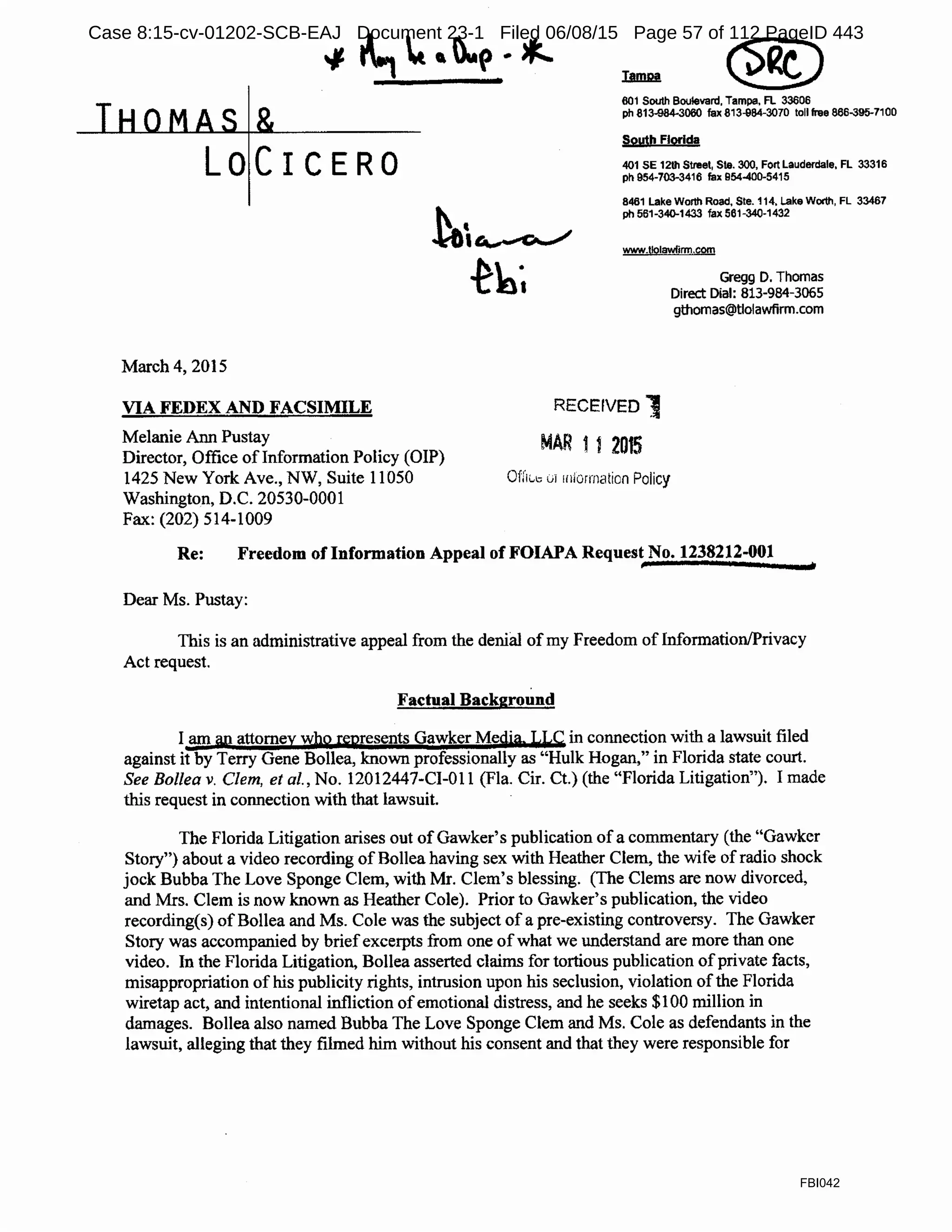 LOCICERO
March 4, 2015
VIA FEDEX AND FACSIMILE
Melanie Ann Pustay
Director, Office oflnformation Policy (OIP)
1425 New York Ave., NW, Suite 11050
Washington, D.C. 20530-0001
Fax: (202) 514-1009
601 South Boulevard, Tampa, Fl 33606
ph 813-984-3060 fax 813-984-3070 toll free 866-395-7100
South Florida
401 SE 12111 Street, Ste. 300, Fort Lauderdale, FL 33316
ph 954-703-3416 fax 954-400-5415
8461 Lake Worth Road, Ste. 114, Lake Worth, FL 33467
ph 561-340-1433 fax 561-340-1432
www.t19lawfirm.com
RECEIVED')
MAR 112015
Ofrlt.,1., 0i 1niorrnation Policy
Gregg D. Thomas
Direct Dial: 813-984-3065
gthomas@tlolawfirm.com
Re: Freedom of Information Appeal of FOIAPA Request No. 1238212-001
Dear Ms. Pustay:
This is an administrative appeal from the denial of my Freedom of Information/Privacy
Act request.
Factual Background
I am ap attorney whQ. represents Gawker Media LLC in connection with a lawsuit filed
against it by Terry Gene Bollea, known professionally as "Hulk Hogan," in Florida state court.
See Bollea v. Clem, et al., No. 12012447-CI-011 (Fla. Cir. Ct.) (the "Florida Litigation"). I made
this request in connection with that lawsuit.
The Florida Litigation arises out of Gawker's publication of a commentary (the "Gawker
Story") about a video recording of Bollea having sex with Heather Clem, the wife of radio shock
jock Bubba The Love Sponge Clem, with Mr. Clem's blessing. (The Clems are now divorced,
and Mrs. Clem is now known as Heather Cole). Prior to Gawker's publication, the video
recording(s) of Bollea and Ms. Cole was the subject of a pre-existing controversy. The Gawker
Story was accompanied by briefexcerpts from one ofwhat we understand are more than one
video. In the Florida Litigation, Bollea asserted claims for tortious publication ofprivate facts,
misappropriation of his publicity rights, intrusion upon his seclusion, violation ofthe Florida
wiretap act, and intentional infliction ofemotional distress, and he seeks $100 million in
damages. Bollea also named Bubba The Love Sponge Clem and Ms. Cole as defendants in the
lawsuit, alleging that they filmed him without his consent and that they were responsible for
FBI042
Case 8:15-cv-01202-SCB-EAJ Document 23-1 Filed 06/08/15 Page 57 of 112 PageID 443
 
