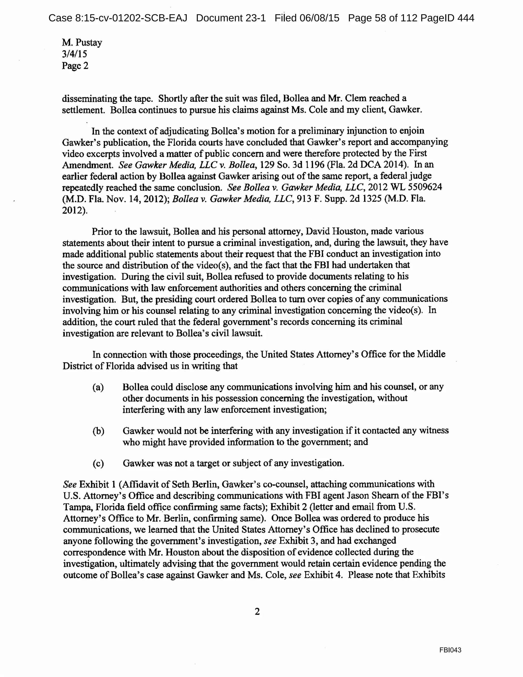 M. Pustay
3/4/15
Page2
disseminating the tape. Shortly after the suit was filed, Bollea and Mr. Clem reached a
settlement. Bollea continues to pursue his claims against Ms. Cole and my client, Gawker.
In the context ofadjudicating Bollea's motion for a preliminary injunction to enjoin
Gawker's publication, the Florida courts have concluded that Gawker's report and accompanying
video excerpts involved a matter ofpublic concern and were therefore protected by the First
Amendment. See Gawker Media, LLC v. Bollea, 129 So. 3d 1196 (Fla. 2d DCA 2014). In an
earlier federal action by BoIlea against Gawker arising out ofthe same report, a federal judge
repeatedly reached the same conclusion. See Bollea v. Gawker Media, LLC, 2012 WL 5509624
(M.D. Fla. Nov. 14, 2012); Bollea v. Gawker Media, LLC, 913 F. Supp. 2d 1325 (M.D. Fla.
2012).
Prior to the lawsuit, Bollea and his personal attorney, David Houston, made various
statements about their intent to pursue a criminal investigation, and, during the lawsuit, they have
made additional public statements about their request that the FBI conduct an investigation into
the source and distribution ofthe video(s), and the fact that the FBI had undertaken that
investigation. During the civil suit, Bollea refused to provide documents relating to his
communications with law enforcement authorities and others concerning the criminal
investigation. But, the presiding court ordered Bollea to turn over copies of any communications
involving him or his counsel relating to any criminal investigation concerning the video(s). In
addition, the court ruled that the federal government's records concerning its criminal
investigation are relevant to BoIlea's civil lawsuit.
In connection with those proceedings, the United States Attorney's Office for the Middle
District ofFlorida advised us in writing that
(a) Bollea could disclose any communications involving him and his counsel, or any
other documents in his possession concerning the investigation, without
interfering with any law enforcement investigation;
(b) Gawker would not be interfering with any investigation if it contacted any witness
who might have provided information to the government; and
(c) Gawker was not a target or subject of any investigation.
See Exhibit 1 (Affidavit of Seth Berlin, Gawker's co-counsel, attaching communications with
U.S. Attorney's Office and describing communications with FBI agent Jason Shearn ofthe FBI's
Tampa, Florida field office confirming same facts); Exhibit 2 (letter and email from U.S.
Attorney's Office to Mr. Berlin, confirming same). Once Bollea was ordered to produce his
communications, we learned that the United States Attorney's Office has declined to prosecute
anyone following the government's investigation, see Exhibit 3, and had exchanged
correspondence with Mr. Houston about the disposition ofevidence collected during the
investigation, ultimately advising that the government would retain certain evidence pending the
outcome ofBollea's case against Gawker and Ms. Cole, see Exhibit 4. Please note that Exhibits
2
FBI043
Case 8:15-cv-01202-SCB-EAJ Document 23-1 Filed 06/08/15 Page 58 of 112 PageID 444
 