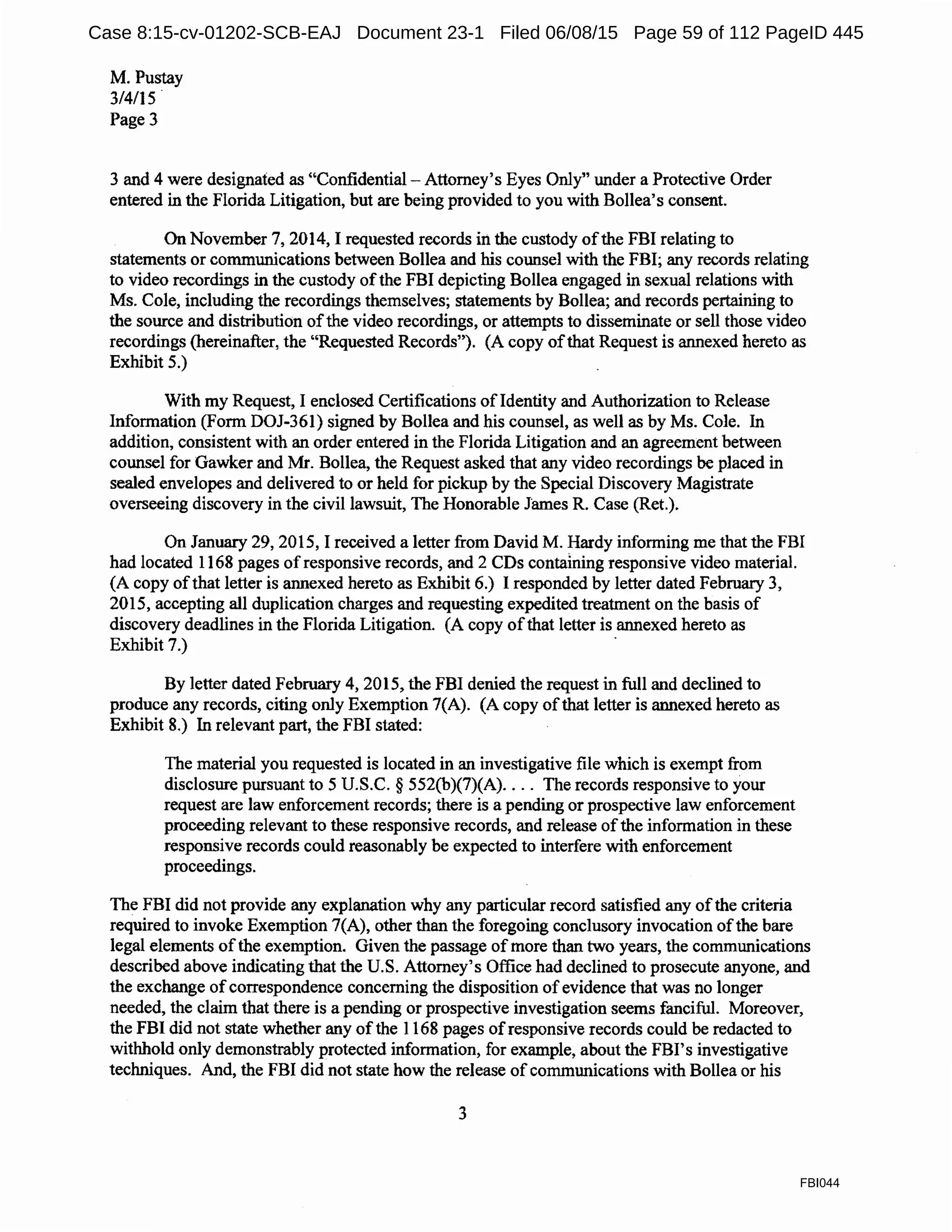 M. Pustay
314115.
Page3
3 and 4 were designated as "Confidential-Attorney's Eyes Only" under a Protective Order
entered in the Florida Litigation, but are being provided to you with Bollea's consent.
On November 7, 2014, I requested records in the custody ofthe FBI relating to
statements or communications between Bollea and his counsel with the FBI; any records relating
to video recordings in the custody ofthe FBI depicting Bollea engaged in sexual relations with
Ms. Cole, including the recordings themselves; statements by Bollea; and records pertaining to
the source and distribution ofthe video recordings, or attempts to disseminate or sell those video
recordings (hereinafter, the "Requested Records"). (A copy ofthat Request is annexed hereto as
Exhibit 5.)
With my Request, I enclosed Certifications of Identity and Authorization to Release
Information (Form DOJ-361) signed by Bollea and his counsel, as well as by Ms. Cole. In
addition, consistent with an order entered in the Florida Litigation and an agreement between
counsel for Gawker and Mr. Bollea, the Request asked that any video recordings be placed in
sealed envelopes and delivered to or held for pickup by the Special Discovery Magistrate
overseeing discovery in the civil lawsuit, The Honorable James R. Case (Ret.).
On January 29, 2015, I received a letter from David M. Hardy informing me that the FBI
had located 1168 pages ofresponsive records, and 2 CDs containing responsive video material.
(A copy ofthat letter is annexed hereto as Exhibit 6.) I responded by letter dated February 3,
2015, accepting all duplication charges and requesting expedited treatment on the basis of
discovery deadlines in the Florida Litigation. (A copy ofthat letter is annexed hereto as
Exhibit 7.) .
By letter dated February 4, 2015, the FBI denied the request in full and declined to
produce any records, citing only Exemption 7(A). (A copy ofthat letter is annexed hereto as
Exhibit 8.) In relevant part, the FBI stated:
The material you requested is located in an investigative file which is exempt from
disclosure pursuant to 5 U.S.C. § 552(b)(7)(A).... The records responsive to your
request are law enforcement records; there is a pending or prospective law enforcement
proceeding relevant to these responsive records, and release ofthe information in these
responsive records could reasonably be expected to interfere with enforcement
proceedings.
The FBI did not provide any explanation why any particular record satisfied any ofthe criteria
required to invoke Exemption 7(A), other than the foregoing conclusory invocation ofthe bare
legal elements ofthe exemption. Given the passage of more than two years, the communications
described above indicating that the U.S. Attorney's Office had declined to prosecute anyone, and
the exchange of correspondence concerning the disposition of evidence that was no longer
needed, the claim that there is a pending or prospective investigation seems fanciful. Moreover,
the FBI did not state whether any ofthe 1168 pages ofresponsive records could be redacted to
withhold only demonstrably protected information, for example, about the FBI's investigative
techniques. And, the FBI did not state how the release of communications with Bollea or his
3
FBI044
Case 8:15-cv-01202-SCB-EAJ Document 23-1 Filed 06/08/15 Page 59 of 112 PageID 445
 
