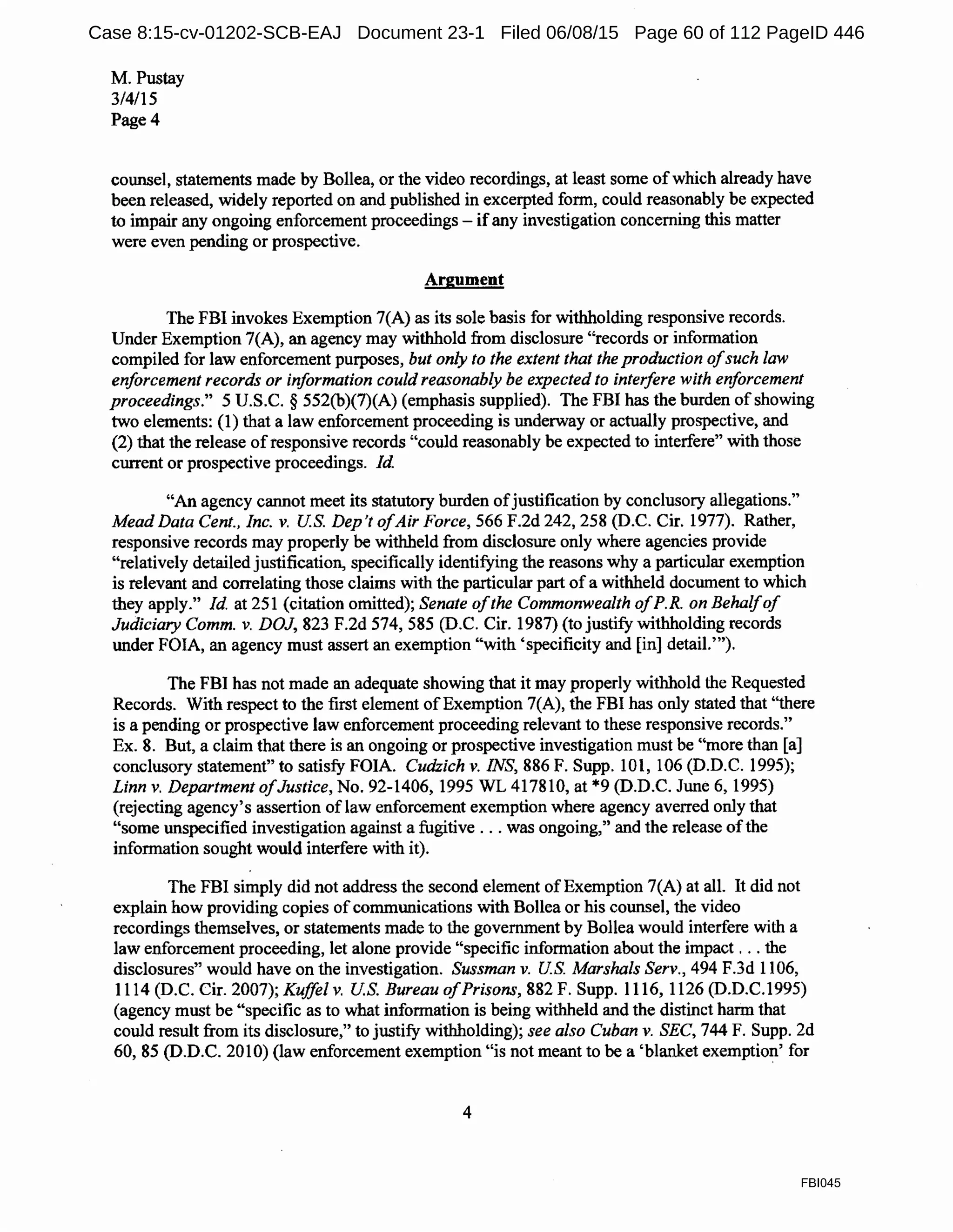 M. Pustay
3/4/15
Page4
counsel, statements made by BoIlea, or the video recordings, at least some ofwhich already have
been released, widely reported on and published in excerpted form, could reasonably be expected
to impair any ongoing enforcement proceedings - ifany investigation concerning this matter
were even pending or prospective.
Argument
The FBI invokes Exemption 7(A) as its sole basis for withholding responsive records.
Under Exemption 7(A), an agency may withhold from disclosure "records or information
compiled for law enforcement purposes, but only to the extent that the production ofsuch law
enforcement records or information could reasonably be expected to interfere with enforcement
proceedings." 5 U.S.C. § 552(b)(7)(A) (emphasis supplied). The FBI has the burden ofshowing
two elements: (1) that a law enforcement proceeding is underway or actually prospective, and
(2) that the release ofresponsive records "could reasonably be expected to interfere" with those
current or prospective proceedings. Id.
"An agency cannot meet its statutory burden ofjustification by conclusory allegations."
Mead Data Cent., Inc. v. US. Dep 't ofAir Force, 566 F.2d 242, 258 (D.C. Cir. 1977). Rather,
responsive records may properly be withheld from disclosure only where agencies provide
"relatively detailed justification, specifically identifying the reasons why a particular exemption
is relevant and correlating those claims with the particular part ofa withheld document to which
they apply." Id. at 251 (citation omitted); Senate ofthe Commonwealth ofP.R. on Behalfof
Judiciary Comm. v. DOJ, 823 F.2d 574, 585 (D.C. Cir. 1987) (to justify withholding records
under FOIA, an agency must assert an exemption "with 'specificity and [in] detail.'").
The FBI has not made an adequate showing that it may properly withhold the Requested
Records. With respect to the first element ofExemption 7(A), the FBI has only stated that "there
is a pending or prospective law enforcement proceeding relevant to these responsive records."
Ex. 8. But, a claim that there is an ongoing or prospective investigation must be "more than [a]
conclusory statement" to satisfy FOIA. Cudzich v. INS, 886 F. Supp. 101, 106 (D.D.C. 1995);
Linn v. Department ofJustice, No. 92-1406, 1995 WL 417810, at *9 (D.D.C. June 6, 1995)
(rejecting agency's assertion of law enforcement exemption where agency averred only that
"some unspecified investigation against a fugitive ... was ongoing," and the release ofthe
information sought would interfere with it).
The FBI simply did not address the second element of Exemption 7(A) at all. It did not
explain how providing copies ofcommunications with Bollea or his counsel, the video
recordings themselves, or statements made to the government by Bollea would interfere with a
law enforcement proceeding, let alone provide "specific information about the impact ... the
disclosures" would have on the investigation. Sussman v. US. Marshals Serv., 494 F.3d 1106,
1114 (D.C. Cir. 2007); Kuffel v. US. Bureau ofPrisons, 882 F. Supp. 1116, 1126 (D.D.C.1995)
(agency must be "specific as to what information is being withheld and the distinct harm that
could result from its disclosure," to justify withholding); see also Cuban v. SEC, 744 F. Supp. 2d
60, 85 (D.D.C. 2010) (law enforcement exemption "is not meant to be a 'blanket exemption' for
4
FBI045
Case 8:15-cv-01202-SCB-EAJ Document 23-1 Filed 06/08/15 Page 60 of 112 PageID 446
 