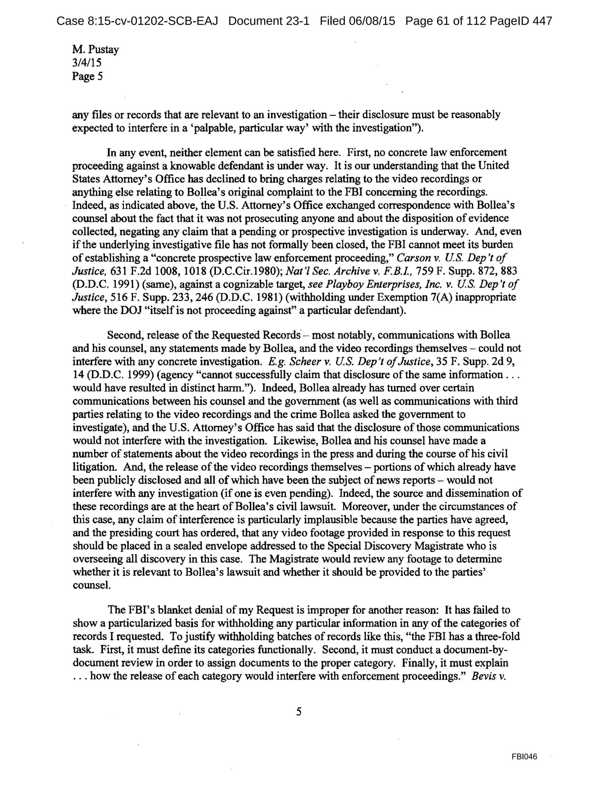 M. Pustay
3/4/15
Page5
any files or records that are relevant to an investigation - their disclosure must be reasonably
expected to interfere in a 'palpable, particular way' with the investigation'}
In any event, neither element can be satisfied here. First, no concrete law enforcement
proceeding against a knowable defendant is under way. It is our understanding that the United
States Attorney's Office has declined to bring charges relating to the video recordings or
anything else relating to Bollea's original complaint to the FBI concerning the recordings.
Indeed, as indicated above, the U.S. Attorney's Office exchanged correspondence with Bollea's
counsel about the fact that it was not prosecuting anyone and about the disposition ofevidence
collected, negating any claim that a pending or prospective investigation is underway. And, even
ifthe underlying investigative file has not formally been closed, the FBI cannot meet its burden
ofestablishing a "concrete prospective law enforcement proceeding," Carson v. US. Dep't of
Justice, 631F.2d1008, 1018 (D.C.Cir.1980); Nat'! Sec. Archive v. F.B.L, 759 F. Supp. 872, 883
(D.D.C. 1991) (same), against a cognizable target, see Playboy Enterprises, Inc. v. US. Dep 't of
Justice, 516 F. Supp. 233, 246 (D.D.C. 1981) (withholding under Exemption 7(A) inappropriate
where the DOJ "itselfis not proceeding against" a particular defendant).
Second, release ofthe Requested Records· - most notably, communications with Bollea
and his counsel, any statements made by Bollea, and the video recordings themselves - could not
interfere with any concrete investigation. E.g. Scheer v. US. Dep't ofJustice, 35 F. Supp. 2d 9,
14 (D.D.C. 1999) (agency "cannot successfully claim that disclosure ofthe same information ...
would have resulted in distinct harm."). Indeed, Bollea already has turned over certain
communications between his counsel and the government (as well as communications with third
parties relating to the video recordings and the crime Bollea asked the government to
investigate), and the U.S. Attorney's Office has said that the disclosure ofthose communications
would not interfere with the investigation. Likewise, Bollea and his counsel have made a
number ofstatements about the video recordings in the press and during the course ofhis civil
litigation. And, the release ofthe video recordings themselves - portions of which already have
been publicly disclosed and all ofwhich have been the subject ofnews reports-would not
interfere with any investigation (if one is even pending). Indeed, the source and dissemination of
these recordings are at the heart ofBollea's civil lawsuit. Moreover, under the circumstances of
this case, any claim of interference is particularly implausible because the parties have agreed,
and the presiding court has ordered, that any video footage provided in response to this request
should be placed in a sealed envelope addressed to the Special Discovery Magistrate who is
overseeing all discovery in this case. The Magistrate would review any footage to determine
whether it is relevant to Bollea's lawsuit and whether it should be provided to the parties'
counsel.
The FBI's blanket denial ofmy Request is improper for another reason: It has failed to
show a particularized basis for withholding any particular information in any ofthe categories of
records I requested. To justify withholding batches ofrecords like this, "the FBI has a three-fold
task. First, it must define its categories functionally. Second, it must conduct a document-by-
document review in order to assign documents to the proper category. Finally, it must explain
... how the release of each category would interfere with enforcement proceedings." Bevis v.
5
FBI046
Case 8:15-cv-01202-SCB-EAJ Document 23-1 Filed 06/08/15 Page 61 of 112 PageID 447
 