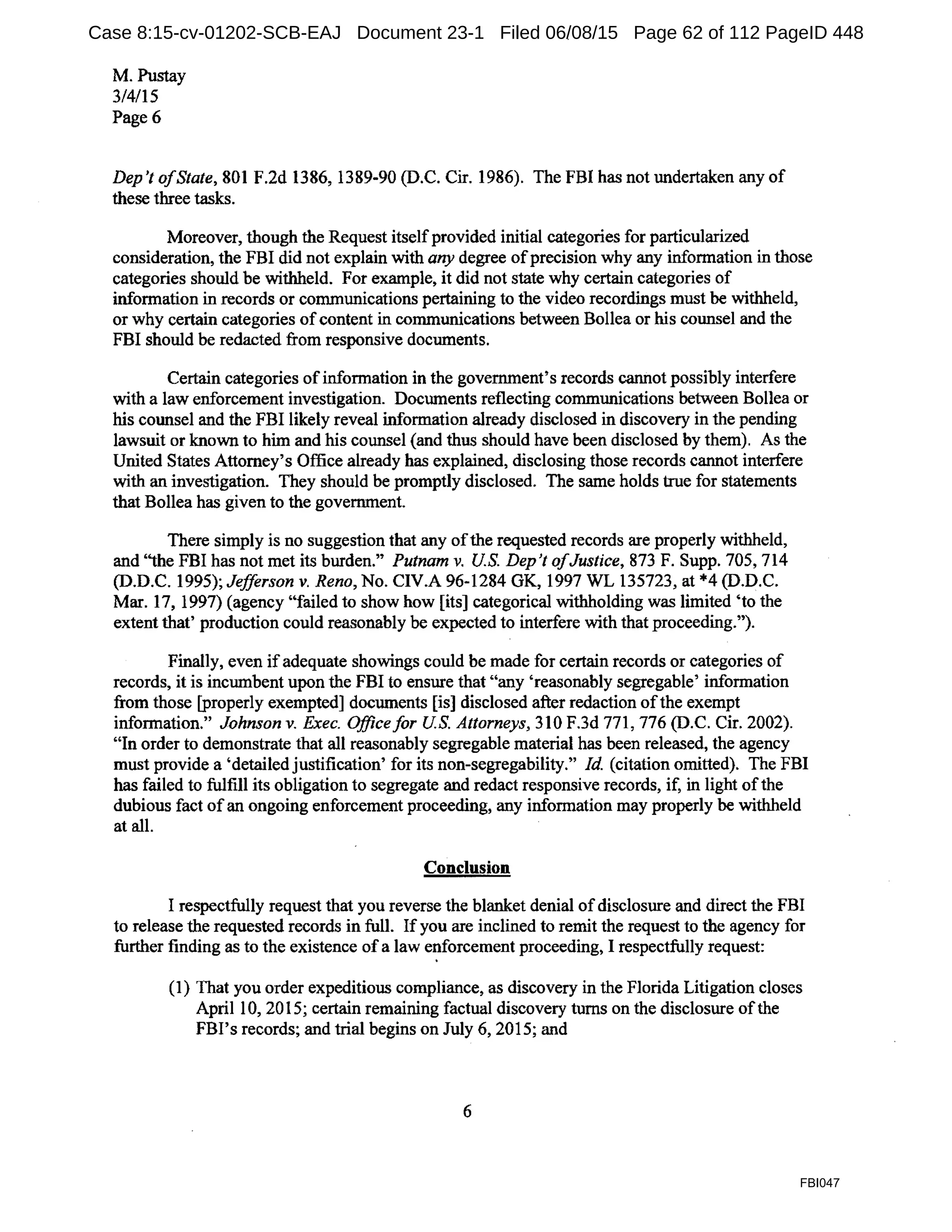 M. Pustay
3/4/15
Page6
Dep 't ofState, 801 F.2d 1386, 1389-90 (D.C. Cir. 1986). The FBI has not undertaken any of
these three tasks.
Moreover, though the Request itselfprovided initial categories for particularized
consideration, the FBI did not explain with any degree ofprecision why any information in those
categories should be withheld. For example, it did not state why certain categories of
information in records or communications pertaining to the video recordings must be withheld,
or why certain categories of content in communications between Bollea or his counsel and the
FBI should be redacted from responsive documents.
Certain categories ofinformation in the government's records cannot possibly interfere
with a law enforcement investigation. Docwnents reflecting communications between Bollea or
his counsel and the FBI likely reveal information already disclosed in discovery in the pending
lawsuit or known to him and his counsel (and thus should have been disclosed by them). As the
United States Attorney's Office already has explained, disclosing those records cannot interfere
with an investigation. They should be promptly disclosed. The same holds true for statements
that Bollea has given to the government.
There simply is no suggestion that any ofthe requested records are properly withheld,
and ''the FBI has not met its burden." Putnam v. US. Dep't ofJustice, 873 F. Supp. 705, 714
(D.D.C. 1995); Jefferson v. Reno, No. CIV.A 96-1284 GK, 1997 WL 135723, at *4 (D.D.C.
Mar. 17, 1997) (agency "failed to show how [its] categorical withholding was limited 'to the
extent that' production could reasonably be expected to interfere with that proceeding.").
Finally, even if adequate showings could be made for certain records or categories of
records, it is incumbent upon the FBI to ensure that "any 'reasonably segregable' information
from those [properly exempted] documents [is] disclosed after redaction ofthe exempt
information." Johnson v. Exec. Office for US. Attorneys, 310 F.3d 771, 776 (D.C. Cir. 2002).
"In order to demonstrate that all reasonably segregable material has been released, the agency
must provide a 'detailed justification' for its non-segregability." Id. (citation omitted). The FBI
has failed to fulfill its obligation to segregate and redact responsive records, if, in light ofthe
dubious fact of an ongoing enforcement proceeding, any information may properly be withheld
at all.
Conclusion
I respectfully request that you reverse the blanket denial of disclosure and direct the FBI
to release the requested records in full. If you are inclined to remit the request to the agency for
further finding as to the existence of a law enforcement proceeding, I respectfully request:
(1) That you order expeditious compliance, as discovery in the Florida Litigation closes
April 10, 2015; certain remaining factual discovery turns on the disclosure ofthe
FBI's records; and trial begins on July 6, 2015; and
6
FBI047
Case 8:15-cv-01202-SCB-EAJ Document 23-1 Filed 06/08/15 Page 62 of 112 PageID 448
 
