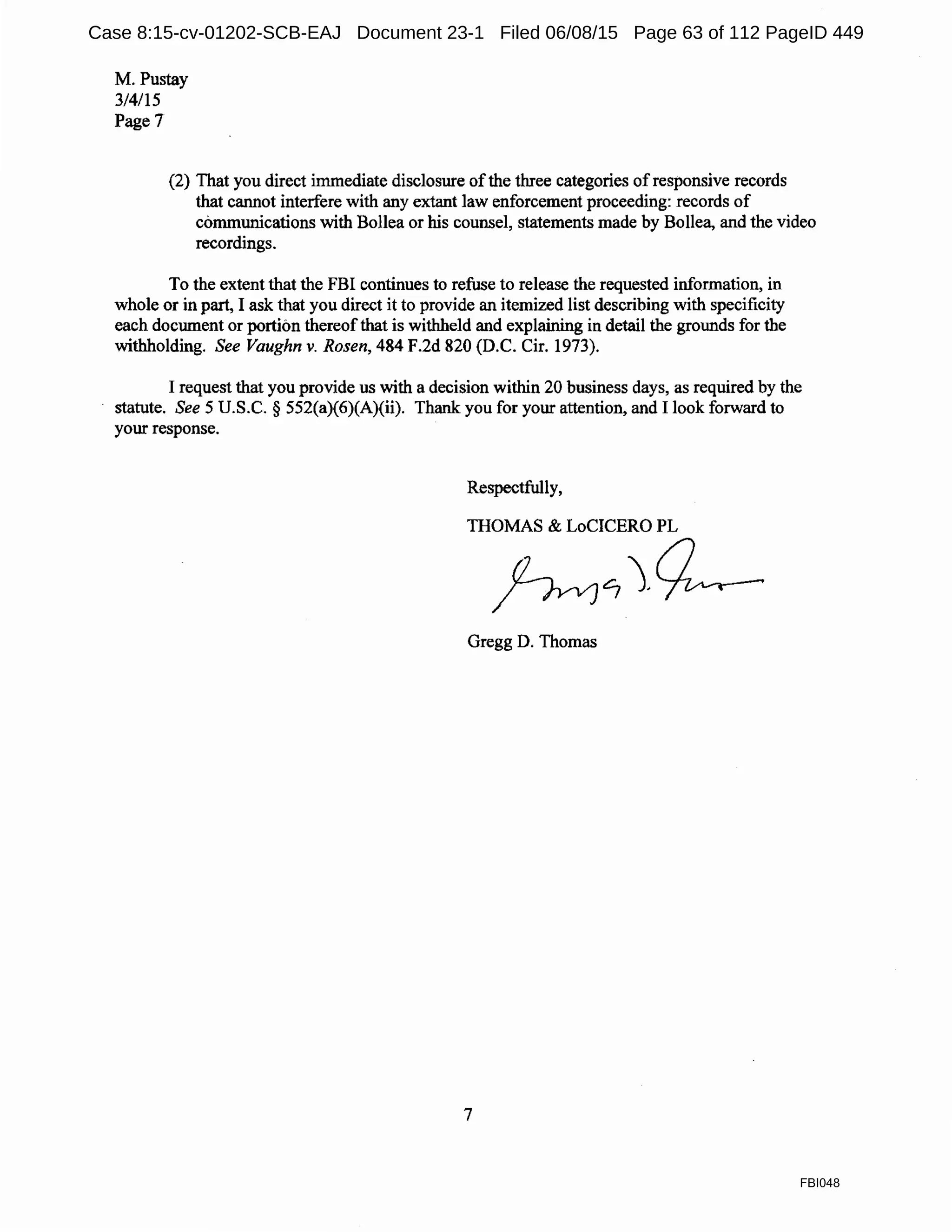 M. Pustay
3/4/15
Page7
(2) That you direct immediate disclosure ofthe three categories ofresponsive records
that cannot interfere with any extant law enforcement proceeding: records of
communications with Bollea or his counsel, statements made by Bollea, and the video
recordings.
To the extent that the FBI continues to refuse to release the requested information, in
whole or in part, I ask that you direct it to provide an itemized list describing with specificity
each document or portibn thereofthat is withheld and explaining in detail the grounds for the
withholding. See Vaughn v. Rosen, 484 F.2d 820 (D.C. Cir. 1973).
I request that you provide us with a decision within 20 business days, as required by the
statute. See 5 U.S.C. § 552(a)(6)(A)(ii). Thank you for your attention, and I look forward to
your response.
Respectfully,
THOMAS & LoCICERO PL
~~~
Gregg D. Thomas
7
FBI048
Case 8:15-cv-01202-SCB-EAJ Document 23-1 Filed 06/08/15 Page 63 of 112 PageID 449
 