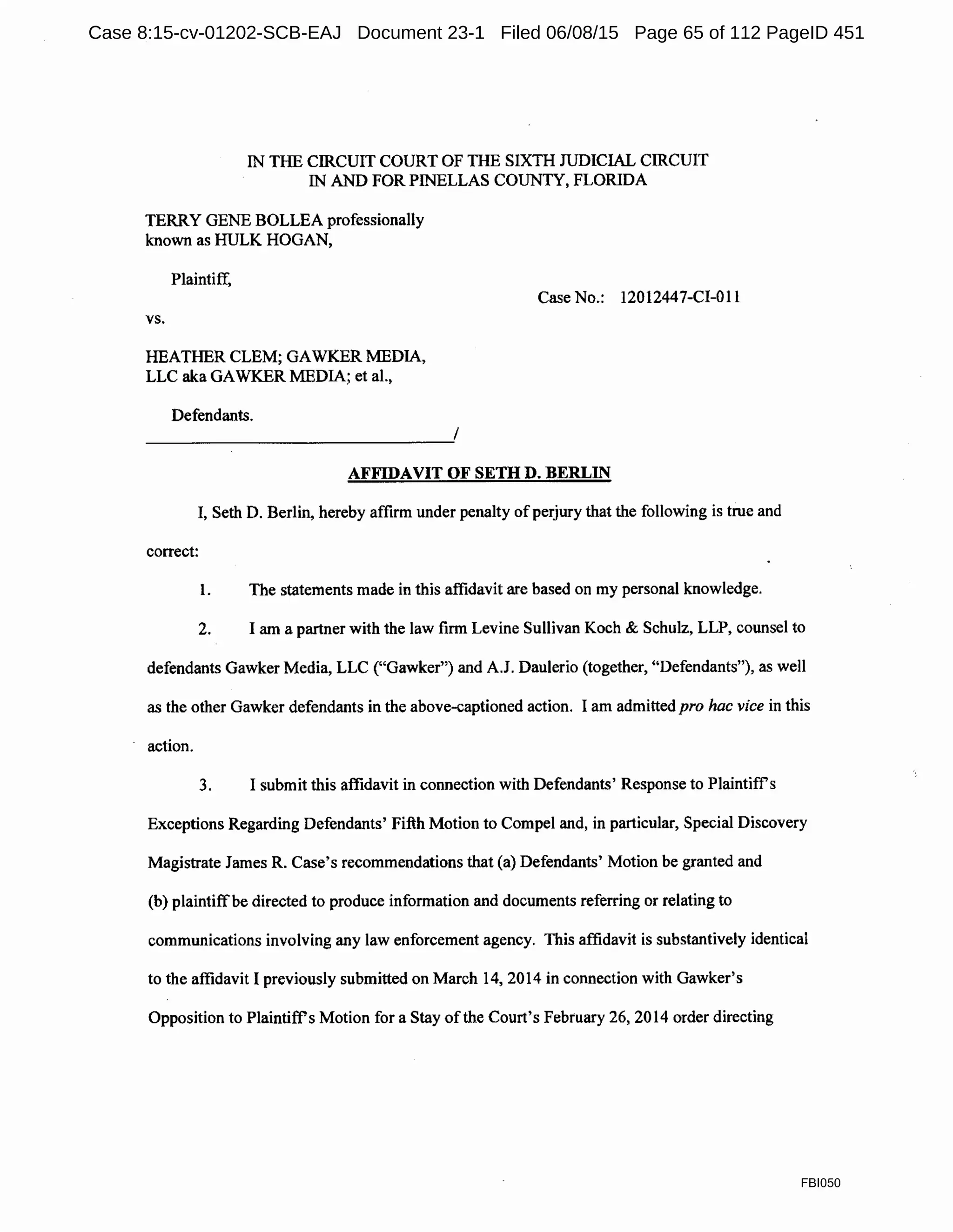 IN THE CIRCUIT COURT OF TIIE SIXTH JUDICIAL CIRCUIT
IN AND FOR PINELLAS COUNTY, FLORIDA
TERRY GENE BOLLEA professionally
known as HULK HOGAN,
Plaintiff,
Case No.: 12012447-CI-011
vs.
HEATHER CLEM; GAWKER MEDIA,
LLC aka GAWKER MEDIA; et al.,
Defendants.
AFFIDAVIT OF SETH D. BERLIN
I, Seth D. Berlin, hereby affirm under penalty ofperjury that the following is true and
correct:
l. The statements made in this affidavit are based on my personal knowledge.
2. I am a partner with the law firm Levine Sullivan Koch & Schulz, LLP, counsel to
defendants Gawker Media, LLC ("Gawker") and A.J. Daulerio (together, "Defendants"), as well
as the other Gawker defendants in the above-captioned action. I am admitted pro hac vice in this
action.
3. I submit this affidavit in connection with Defendants' Response to Plaintiffs
Exceptions Regarding Defendants' Fifth Motion to Compel and, in particular, Special Discovery
Magistrate James R. Case's recommendations that (a) Defendants' Motion be granted and
(b) plaintiffbe directed to produce information and documents referring or relating to
communications involving any law enforcement agency. This affidavit is substantively identical
to the affidavit I previously submitted on March 14, 2014 in connection with Gawker's
Opposition to Plaintiff's Motion for a Stay ofthe Court's February 26, 2014 order directing
FBI050
Case 8:15-cv-01202-SCB-EAJ Document 23-1 Filed 06/08/15 Page 65 of 112 PageID 451
 