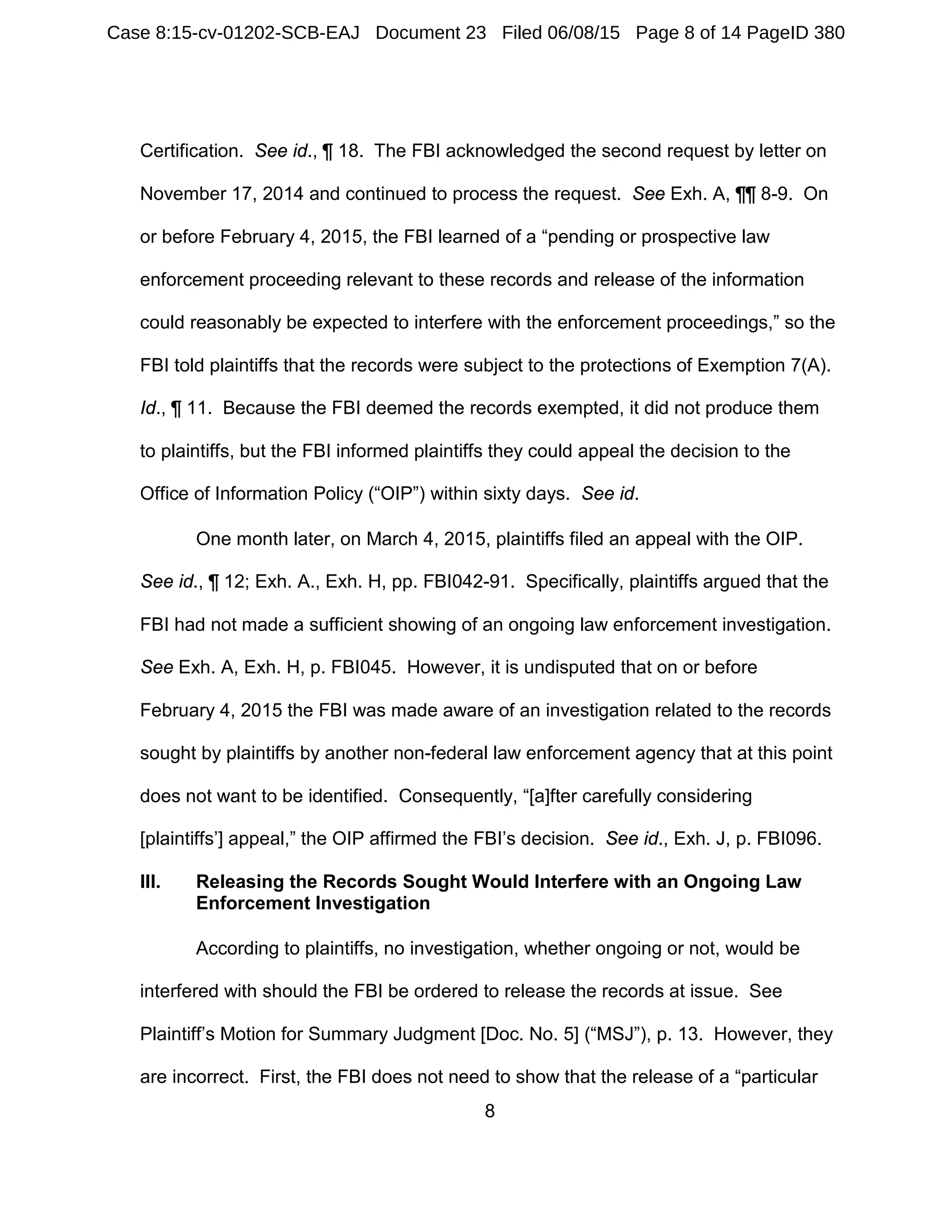 8
Certification. See id., ¶ 18. The FBI acknowledged the second request by letter on
November 17, 2014 and continued to process the request. See Exh. A, ¶¶ 8-9. On
or before February 4, 2015, the FBI learned of a “pending or prospective law
enforcement proceeding relevant to these records and release of the information
could reasonably be expected to interfere with the enforcement proceedings,” so the
FBI told plaintiffs that the records were subject to the protections of Exemption 7(A).
Id., ¶ 11. Because the FBI deemed the records exempted, it did not produce them
to plaintiffs, but the FBI informed plaintiffs they could appeal the decision to the
Office of Information Policy (“OIP”) within sixty days. See id.
One month later, on March 4, 2015, plaintiffs filed an appeal with the OIP.
See id., ¶ 12; Exh. A., Exh. H, pp. FBI042-91. Specifically, plaintiffs argued that the
FBI had not made a sufficient showing of an ongoing law enforcement investigation.
See Exh. A, Exh. H, p. FBI045. However, it is undisputed that on or before
February 4, 2015 the FBI was made aware of an investigation related to the records
sought by plaintiffs by another non-federal law enforcement agency that at this point
does not want to be identified. Consequently, “[a]fter carefully considering
[plaintiffs’] appeal,” the OIP affirmed the FBI’s decision. See id., Exh. J, p. FBI096.
III. Releasing the Records Sought Would Interfere with an Ongoing Law
Enforcement Investigation
According to plaintiffs, no investigation, whether ongoing or not, would be
interfered with should the FBI be ordered to release the records at issue. See
Plaintiff’s Motion for Summary Judgment [Doc. No. 5] (“MSJ”), p. 13. However, they
are incorrect. First, the FBI does not need to show that the release of a “particular
Case 8:15-cv-01202-SCB-EAJ Document 23 Filed 06/08/15 Page 8 of 14 PageID 380
 