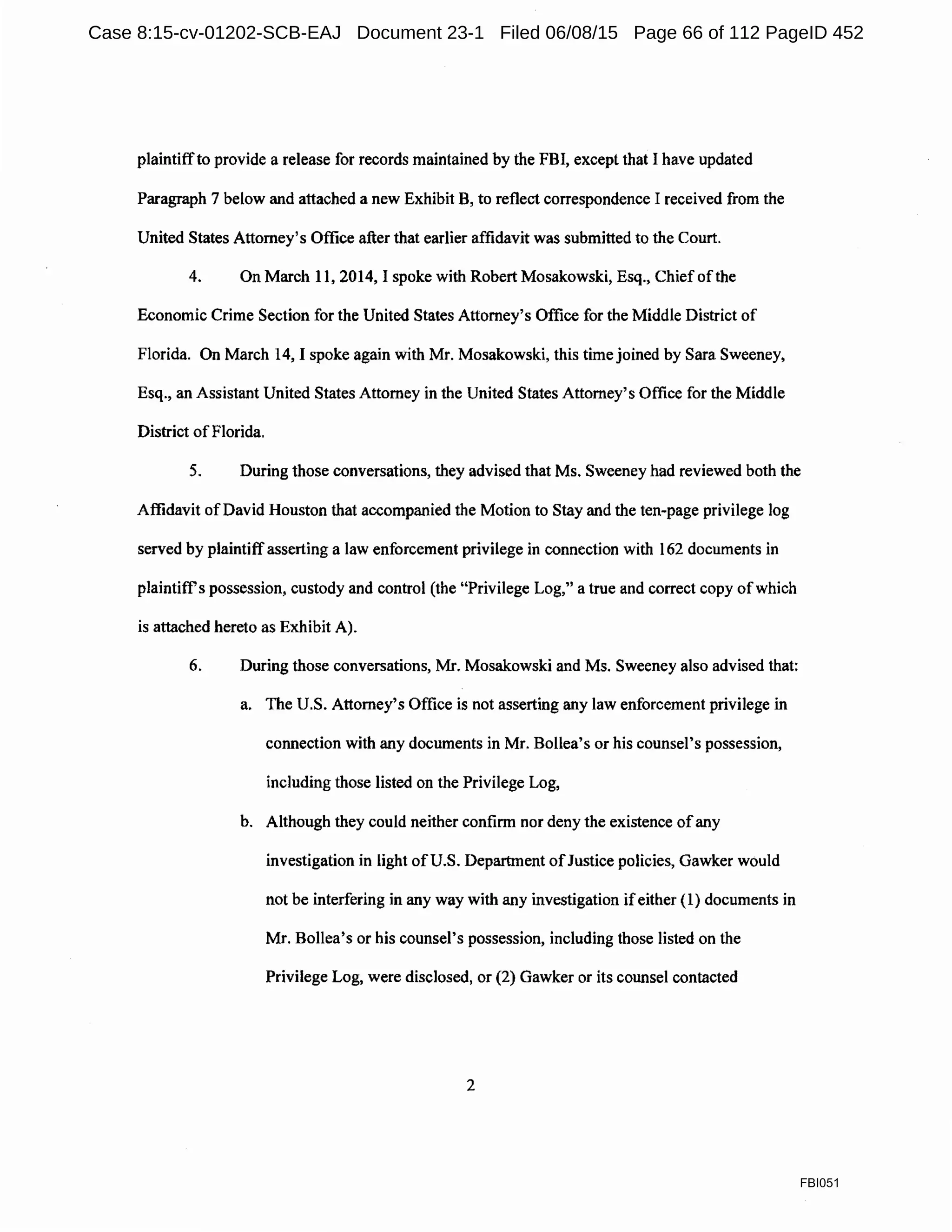 plaintiffto provide a release for records maintained by the FBI, except that I have updated
Paragraph 7 below and attached a new Exhibit B, to reflect correspondence I received from the
United States Attorney's Office after that earlier affidavit was submitted to the Court.
4. On March 11, 2014, I spoke with Robert Mosakowski, Esq., Chief ofthe
Economic Crime Section for the United States Attorney's Office for the Middle District of
Florida. On March 14, I spoke again with Mr. Mosakowski, this time joined by Sara Sweeney,
Esq., an Assistant United States Attorney in the United States Attorney's Office for the Middle
District ofFlorida.
5. During those conversations, they advised that Ms. Sweeney had reviewed both the
Affidavit ofDavid Houston that accompanied the Motion to Stay and the ten-page privilege log
served by plaintiff asserting a law enforcement privilege in connection with 162 documents in
plaintitrs possession, custody and control (the "Privilege Log," a true and correct copy ofwhich
is attached hereto as Exhibit A).
6. During those conversations, Mr. Mosakowski and Ms. Sweeney also advised that:
a. The U.S. Attorney's Office is not asserting any law enforcement privilege in
connection with any documents in Mr. Bollea's or his counsel's possession,
including those listed on the Privilege Log,
b. Although they could neither confirm nor deny the existence ofany
investigation in light ofU.S. Department ofJustice policies, Gawker would
not be interfering in any way with any investigation ifeither (1) documents in
Mr. Bollea's or his counsel's possession, including those listed on the
Privilege Log, were disclosed, or (2) Gawker or its counsel contacted
2
FBI051
Case 8:15-cv-01202-SCB-EAJ Document 23-1 Filed 06/08/15 Page 66 of 112 PageID 452
 