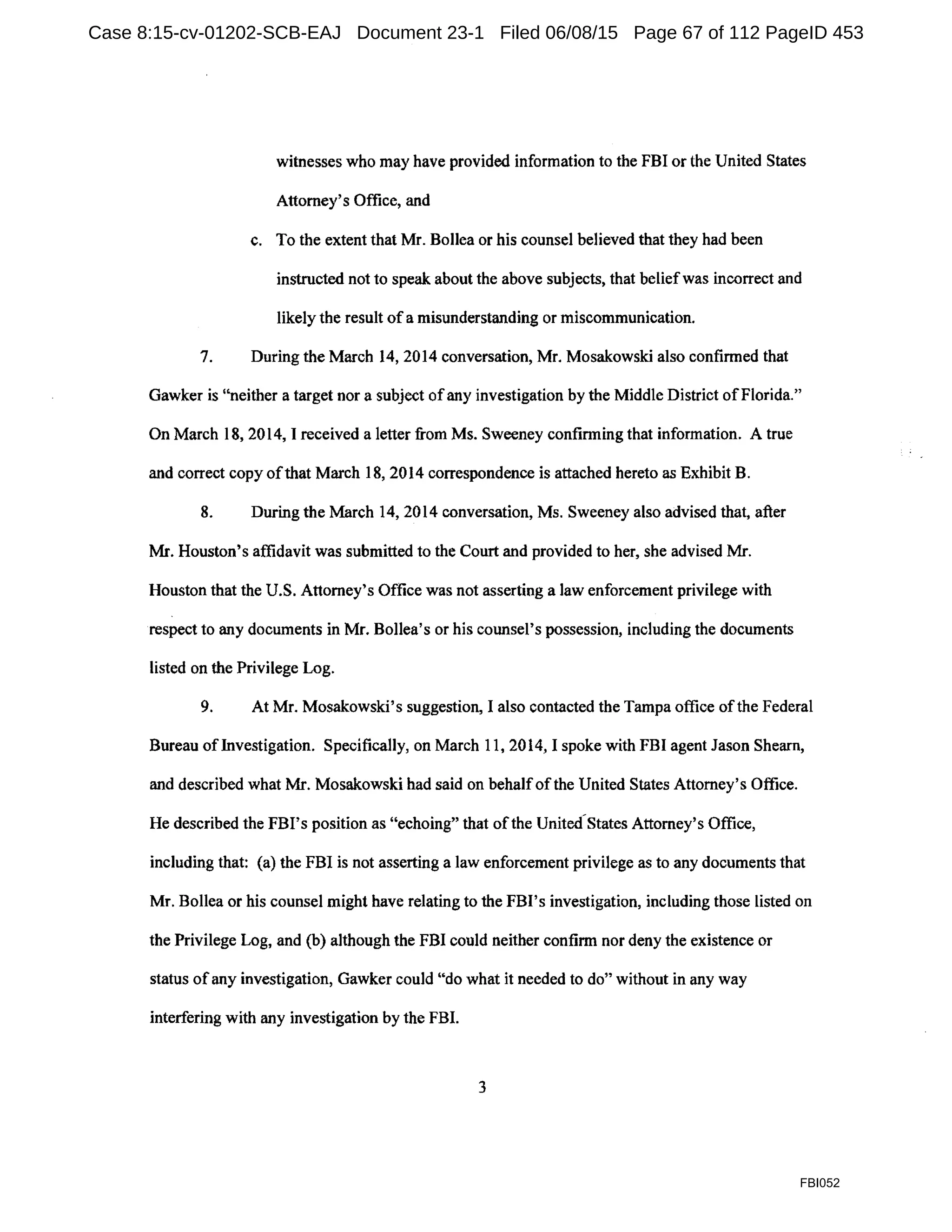 witnesses who may have provided information to the FBI or the United States
Attorney's Office, and
c. To the extent that Mr. Bollea or his counsel believed that they had been
instructed not to speak about the above subjects, that beliefwas incorrect and
likely the result ofa misunderstanding or miscommunication.
7. During the March 14, 2014 conversation, Mr. Mosakowski also confirmed that
Gawker is "neither a target nor a subject of any investigation by the Middle District ofFlorida."
On March 18, 2014, I received a letter from Ms. Sweeney confirming that information. A true
and correct copy ofthat March 18, 2014 correspondence is attached hereto as Exhibit B.
8. During the March 14, 2014 conversation, Ms. Sweeney also advised that, after
Mr. Houston's affidavit was submitted to the Court and provided to her, she advised Mr.
Houston that the U.S. Attorney's Office was not asserting a law enforcement privilege with
respect to any documents in Mr. Bollea's or his counsel's possession, including the documents
listed on the Privilege Log.
9. At Mr. Mosakowski's suggestion, I also contacted the Tampa office ofthe Federal
Bureau ofInvestigation. Specifically, on March 11, 2014, I spoke with FBI agent Jason Shearn,
and described what Mr. Mosakowski had said on behalfofthe United States Attorney's Office.
He described the FBI's position as "echoing" that ofthe United-States Attorney's Office,
including that: (a) the FBI is not asserting a law enforcement privilege as to any documents that
Mr. Bollea or his counsel might have relating to the FBI's investigation, including those listed on
the Privilege Log, and (b) although the FBI could neither confirm nor deny the existence or
status ofany investigation, Gawker could "do what it needed to do" without in any way
interfering with any investigation by the FBI.
3
FBI052
Case 8:15-cv-01202-SCB-EAJ Document 23-1 Filed 06/08/15 Page 67 of 112 PageID 453
 
