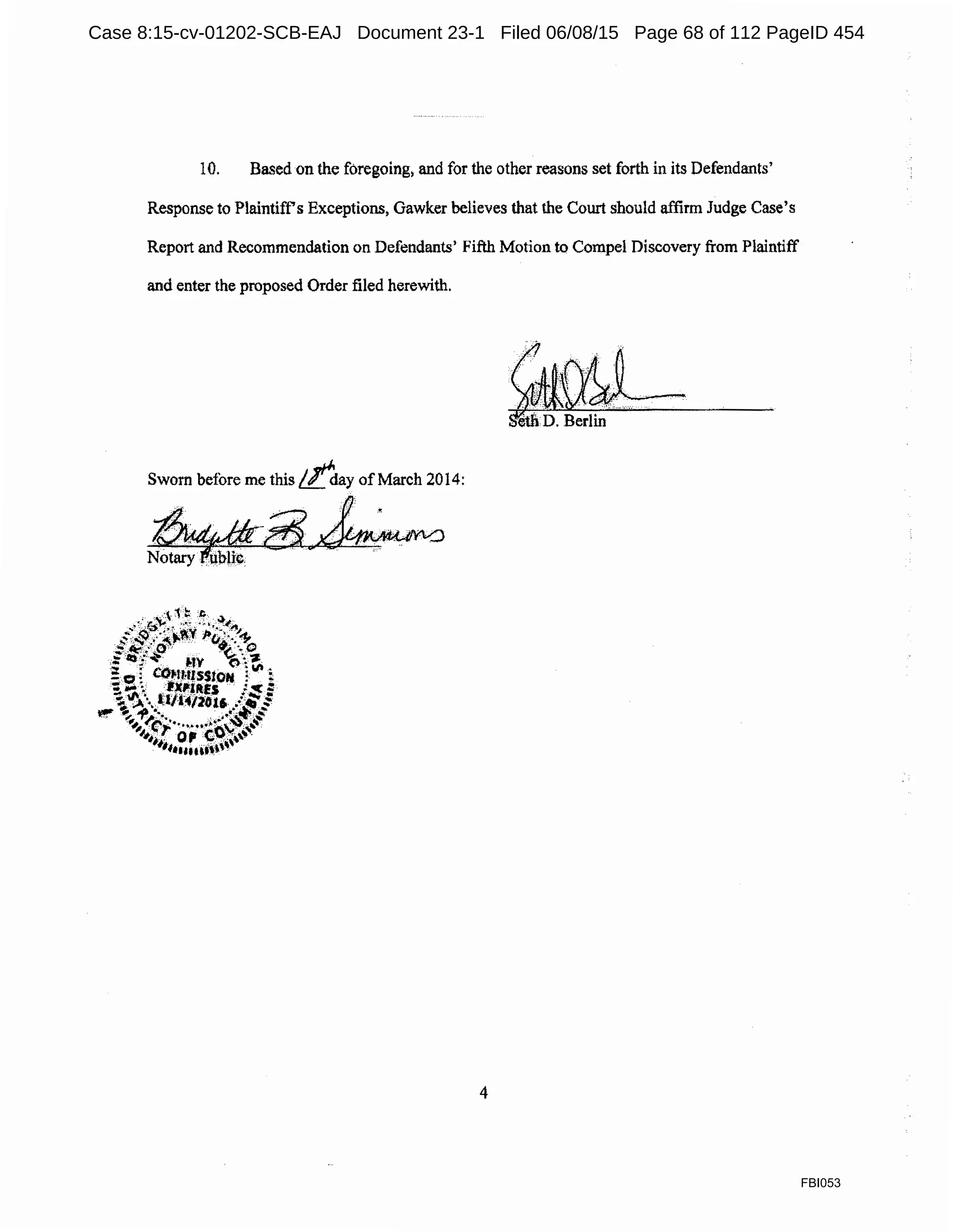 10. Based on the foregoing, and for the other reasons set forth in its Defendants'
Response to Plaintiffs Exceptions, Gawker believes that the Court should affirm Judge Case's
Report and Recommendation on Defendants' Fifth Motion to Compel Discovery from Plaintiff
and enter the proposed Order filed herewith.
~·
.:...;.... : , .'· ·' <.. ·
-."'~..·.. ··.. .. ... "·;•::::..._,_.......
et& D. Berlin
Sworn before me this //"day ofMarch 2014:
~·~
4
FBI053
Case 8:15-cv-01202-SCB-EAJ Document 23-1 Filed 06/08/15 Page 68 of 112 PageID 454
 