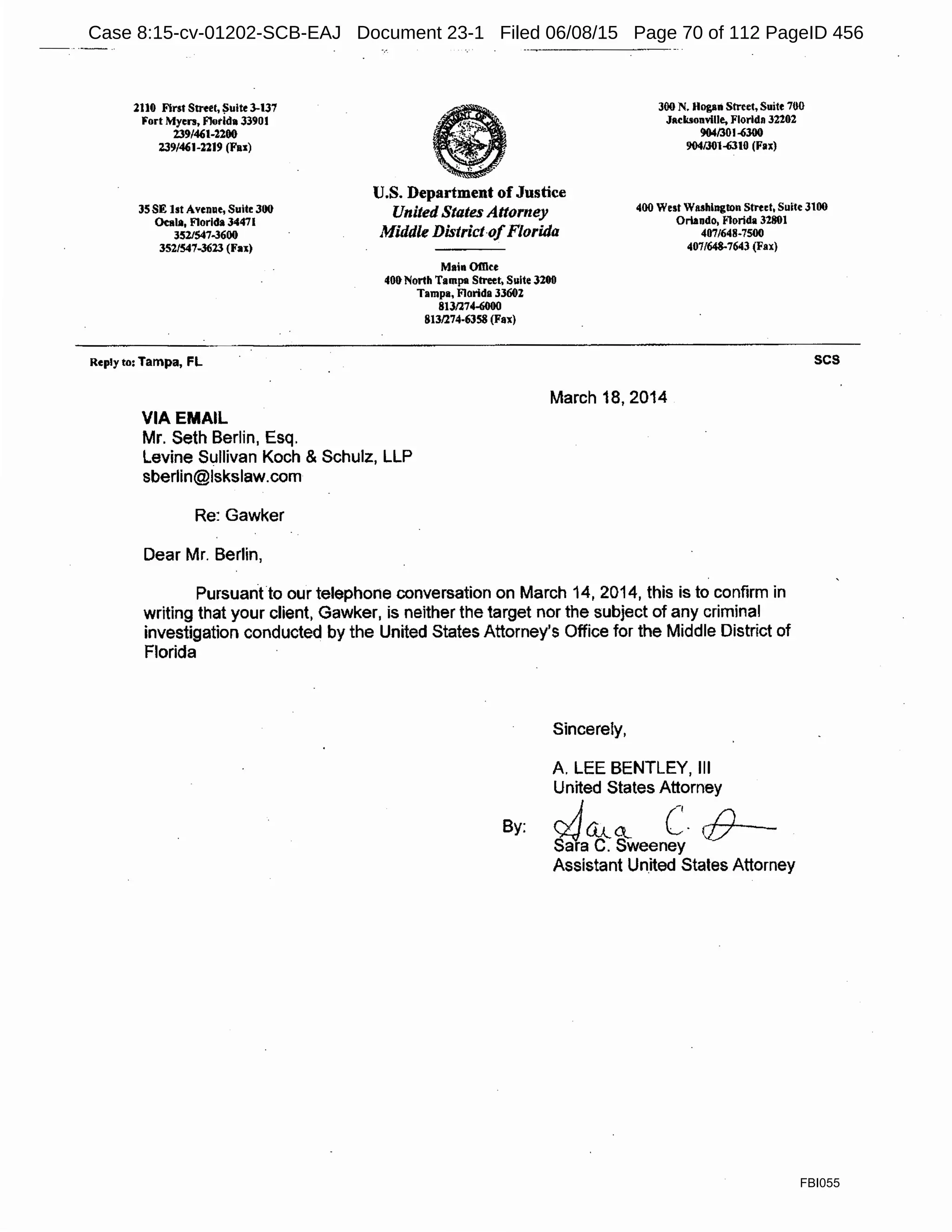 2110 First Street, Suite 3-137
Fort Myers, Fkirida 33901
239/4'1-2200
239/4'1-n19 (Fas)
300 N. Hogan Street, Suite 700
J11cbonvllle, Florida 32202
9641301.{)300
904/301~10 (Fax)
JS SE 1st Avenue, Suite 300
Oeala, Florida 34471
3521547-3600
352/547-3623 (Fax)
U.S. Department of Justice
United States Attorney
Middle District-ofFlorida
400 West Washington Stred, Suite 3100
Orlando, Florida 32801
407/648-7500
407/648-7643 (Fax)
Reply to: Tampa, FL
VIA EMAIL
Mr. Seth Berlin, Esq.
Main Office
401> North Tampa Street, Suite 3200
Tampa, Florida 33602
8131274-6000
8131274-6358 (Fax)
March 18, 2014
Levine Sullivan Koch & Schulz, LLP
sberlin@lskslaw.com
Re: Gawker
Dear Mr. Berlin,
Pursuant to our telephone conversation on March 14, 2014, this is to confirm in
writing that your client, Gawker, is neither the target nor the subject of any criminal
investigation conducted by the United States Attorney's Office for the Middle District of
Florida
Sincerely,
A. LEE BENTLEY, 111
United States Attorney
By: JQJ...Q c. cfJ
Sara C. Sweeney
Assistant Un.ited States Attorney
scs
FBI055
Case 8:15-cv-01202-SCB-EAJ Document 23-1 Filed 06/08/15 Page 70 of 112 PageID 456
 