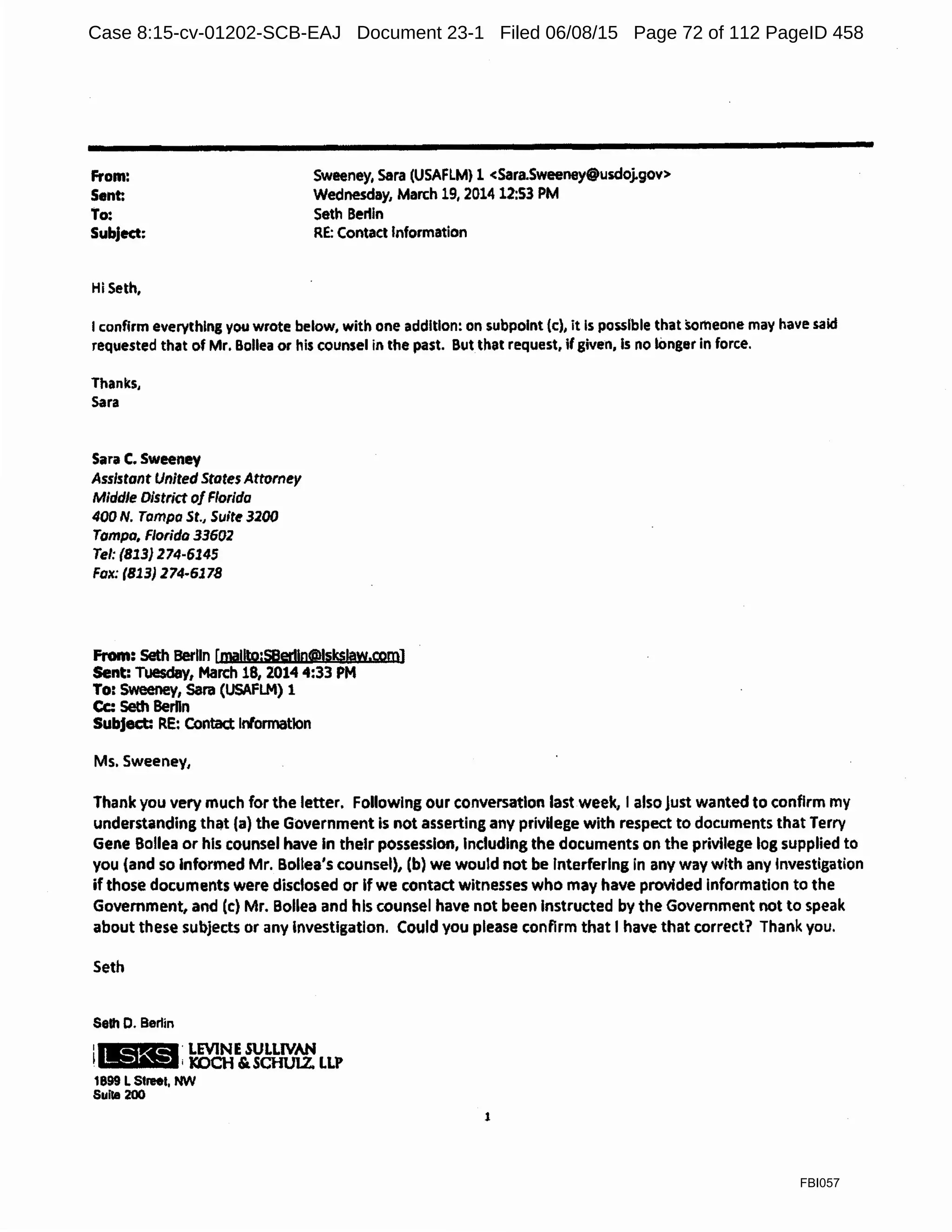 From:
Sent:
Sweeney, Sara (USAFLM} 1 <Sara.Sweeney@usdoj.gov>
Wednesday, March 19, 2014 12:53 PM
To: Seth Bertin
Subject: RE: Contact Information
Hi Seth,
Iconfirm everything you wrote below, with one addition: on subpolnt (c), it Is posslble that sameone may have said
requested that of Mr. Bollea or his counsel in the past. But that request, if given, ls no tonger in force.
Thanks,
Sara
Sara C. Sweeney
Assistant United States Attorney
Middle District of Florida
400 N. Tampa St., Suite 3200
Tampa, Florida 33602
Tel: (813) 274-6145
Fax: (813) 274-6178
From: Seth Berlin [ma!lto:SB@rl!n@lsks!aw.com]
Sent: Tuesday, March 18, 2014 4:33 PM
To: Sweeney, Sara (USAFLM) 1
Cc: Seth BerDn
Subject: RE: Contact Information
Ms. Sweeney,
Thank you very much for the letter. Following our conversation last week, I also just wanted to confirm my
understanding that (a) the Government is not asserting any privilege with respect to documents that Terry
Gene Bollea or his counsel have In their possession, Including the documents on the privilege log supplied to
you (and so Informed Mr. Bollea's counsel), (b) we would not be interfering in any way with any Investigation
if those documents were disclosed or If we contact witnesses who may have provided Information to the
Government, and (c) Mr. Bollea and his counsel have not been Instructed by the Government not to speak
about these subjects or any Investigation. Could you please conflrm that I have that correct? Thank you.
Seth
Selh 0. Berlin
:IUlM. LEVINE SULLIVAN
• - - - - i KOCH & SCHUl.Z. LLP
1899 LStreet, NW
Suite 200
1
FBI057
Case 8:15-cv-01202-SCB-EAJ Document 23-1 Filed 06/08/15 Page 72 of 112 PageID 458
 