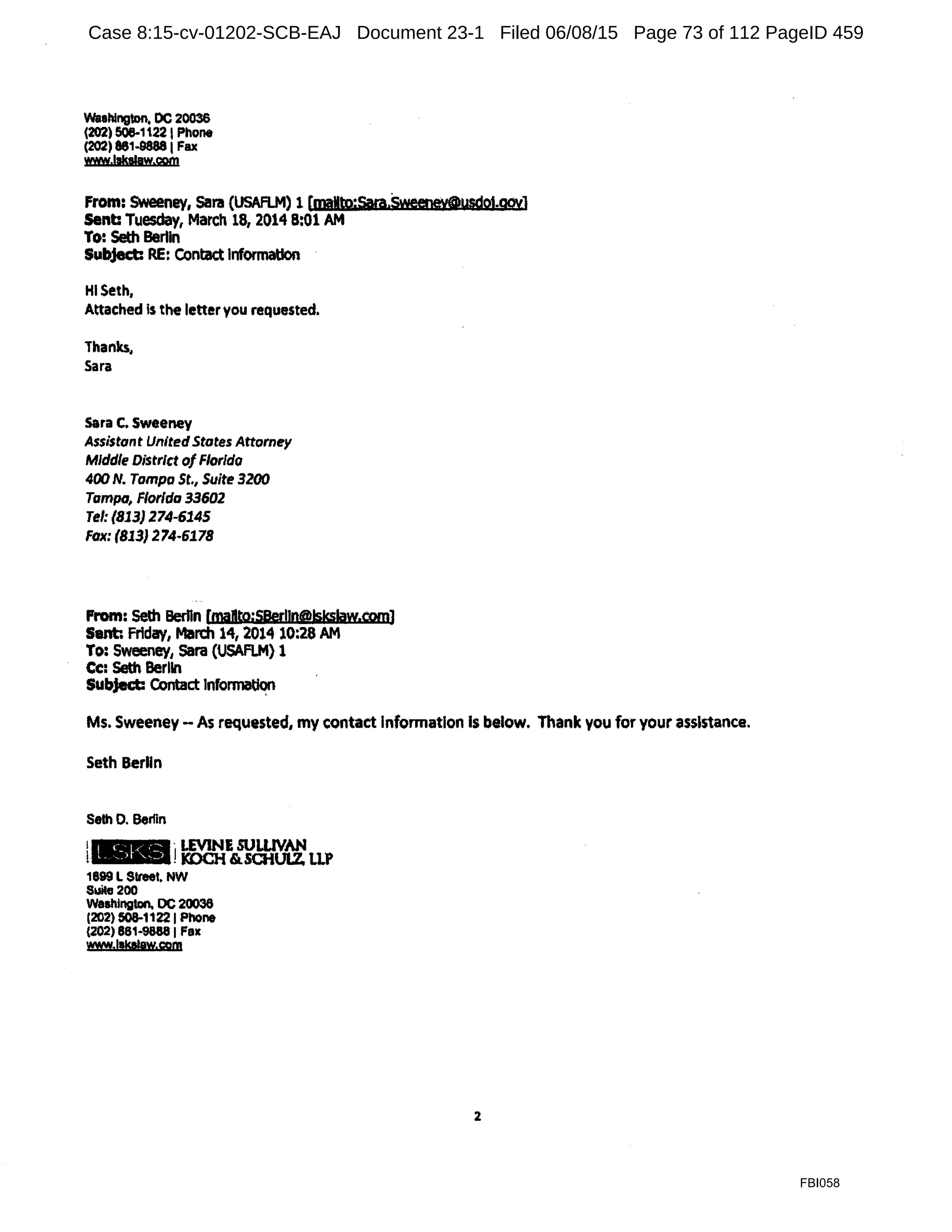 Wsahlngton, DC 20036
(202) 508-11221 Phone
(202) 861-98881 Fax
www.lskalaw.com
From: SWeeney, Sara (USAFLM) 1 [maMto;Sara.Sweeney@ysdot.goyJ
Sent: Tuesday, March 18, 2014 8:01 AM
To: Seth Bertin
Subject: RE: Contact Information
HI Seth,
Attached Is the letteryou requested.
Thanks,
Sara
sara c. Sweeney
Assistant UnitedStates Attorney
Middle District of Florida
400 N. Tampa St., Suite 3200
Tampa, Florida 33602
Tel: (813) 274-6145
Fax: (813} 274-6178
From: 5eth BerHn [maBto;S8erlln@!s!sslaw.com]
Sent Friday, March 14, 2014 10:28 AM
To: Sweeney, Sara (USAFLM) 1
Cc: Seth Berlin
Subject: c.ontact Info~
Ms. Sweeney - As requested, my contact Information Is below. Thank you for your assistance.
Seth Berlin
Seth 0. Berfln
1+ ·LEVINE SULUVAN
t•.-"'I!1COCH &.SCHULZ LLP
1899 l Street, NW
Suita 200
Washington, DC 20036
(202) 508-11221 PhOne
(202) 88M888 I Fax
www.llkllaw.cgm
2
FBI058
Case 8:15-cv-01202-SCB-EAJ Document 23-1 Filed 06/08/15 Page 73 of 112 PageID 459
 
