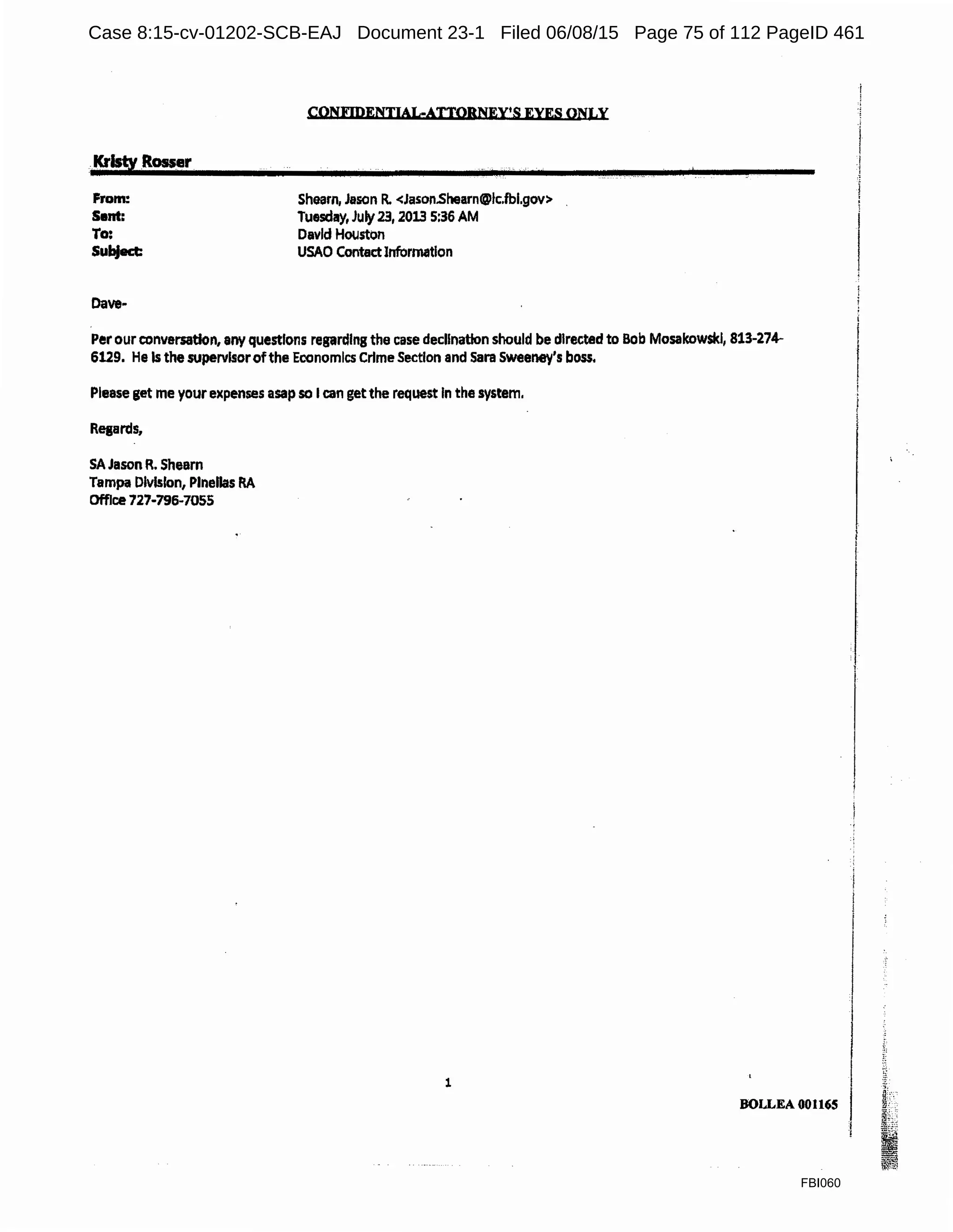 .·Kristy Rosser
From:
Sent:
To:
Subject:
Dave-
CONFIDENTIAL-ATTOBNEY•S EYES ONLY
Shearn, Jason R. <Jason.Sllearn@lc.fbl.gov>
Tuesday, July23, 2013 5:36 AM
David Houston
USAO ContactInformation
Per our conversation, any questions regarding the case decllnatlon should be directed to Bob Mosakowski, 813-274-
6129. He Is the supervisorofthe Economics Crime Section and Sara Sweeney's boss.
Please get me your expenses asap so I can getthe request In the system.
Resards,
SA Jason R. Shearn
Tampa Division, Plnellas RA
Office 727-796-7055
1
BOLLEA 001165
FBI060
Case 8:15-cv-01202-SCB-EAJ Document 23-1 Filed 06/08/15 Page 75 of 112 PageID 461
 