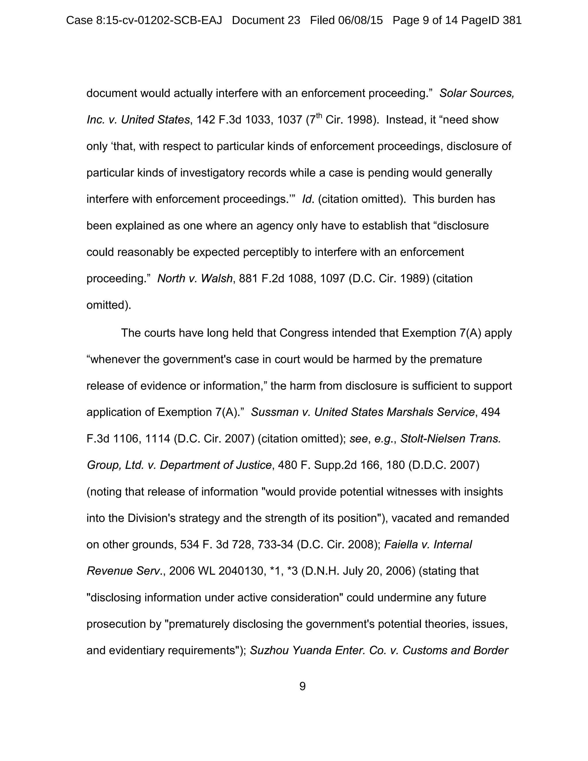 9
document would actually interfere with an enforcement proceeding.” Solar Sources,
Inc. v. United States, 142 F.3d 1033, 1037 (7th
Cir. 1998). Instead, it “need show
only ‘that, with respect to particular kinds of enforcement proceedings, disclosure of
particular kinds of investigatory records while a case is pending would generally
interfere with enforcement proceedings.’” Id. (citation omitted). This burden has
been explained as one where an agency only have to establish that “disclosure
could reasonably be expected perceptibly to interfere with an enforcement
proceeding.” North v. Walsh, 881 F.2d 1088, 1097 (D.C. Cir. 1989) (citation
omitted).
The courts have long held that Congress intended that Exemption 7(A) apply
“whenever the government's case in court would be harmed by the premature
release of evidence or information,” the harm from disclosure is sufficient to support
application of Exemption 7(A).” Sussman v. United States Marshals Service, 494
F.3d 1106, 1114 (D.C. Cir. 2007) (citation omitted); see, e.g., Stolt-Nielsen Trans.
Group, Ltd. v. Department of Justice, 480 F. Supp.2d 166, 180 (D.D.C. 2007)
(noting that release of information "would provide potential witnesses with insights
into the Division's strategy and the strength of its position"), vacated and remanded
on other grounds, 534 F. 3d 728, 733-34 (D.C. Cir. 2008); Faiella v. Internal
Revenue Serv., 2006 WL 2040130, *1, *3 (D.N.H. July 20, 2006) (stating that
"disclosing information under active consideration" could undermine any future
prosecution by "prematurely disclosing the government's potential theories, issues,
and evidentiary requirements"); Suzhou Yuanda Enter. Co. v. Customs and Border
Case 8:15-cv-01202-SCB-EAJ Document 23 Filed 06/08/15 Page 9 of 14 PageID 381
 