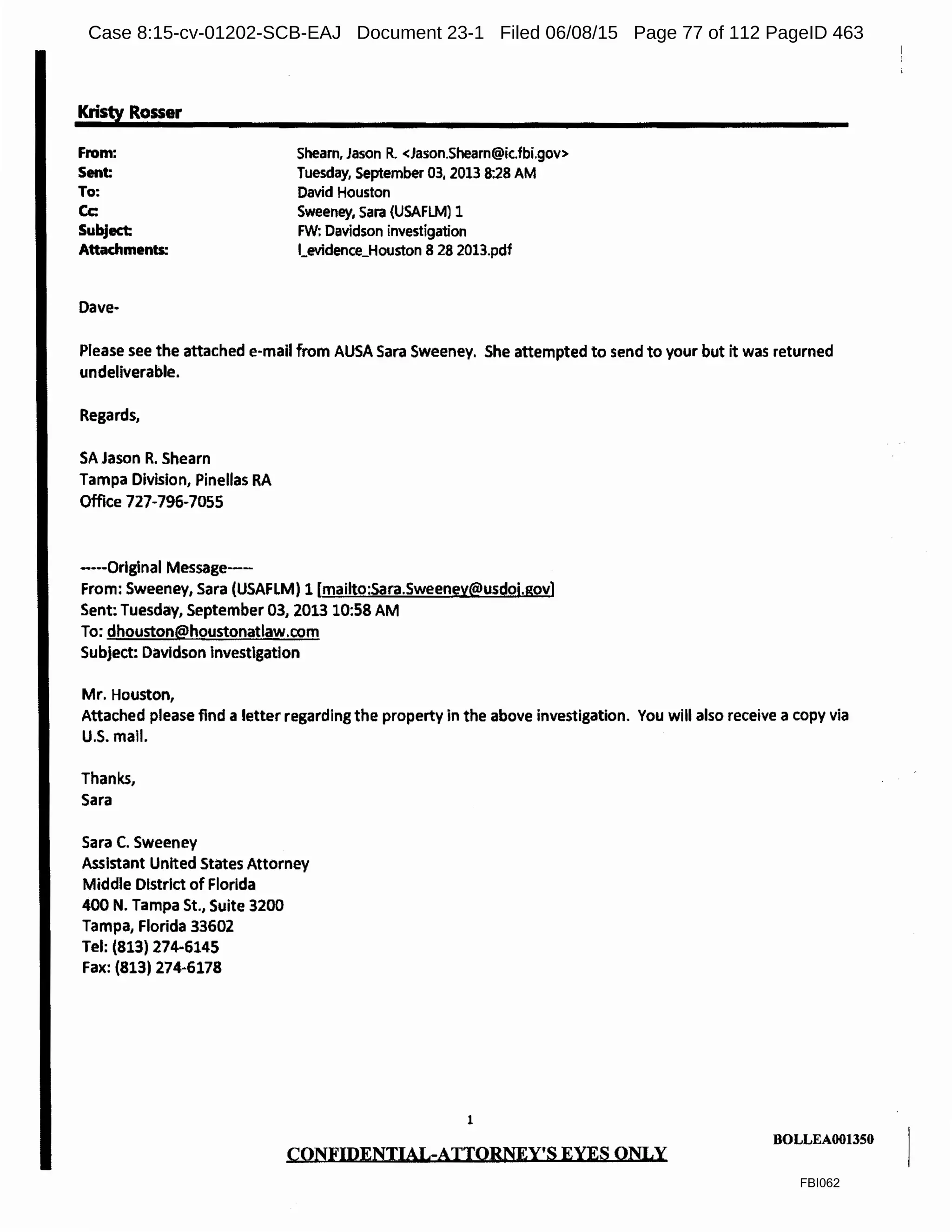 Kristy Rosser
From:
Sent:
To:
Cc:
Subject:
Attachments:
Shearn, Jason R. <Jason.Shearn@ic.fbi.gov>
Tuesday, September 03, 2013 8:28 AM
David Houston
Sweeney, Sara (USAFLM) 1
FW: Davidson investigation
l_evidence_Houston 8 28 2013.pdf
Please see the attached e-mail from AUSA Sara Sweeney. She attempted to send to your but it was returned
undeliverable.
Regards,
SA Jason R. Shearn
Tampa Division, Pinellas RA
Office 727-796-7055
----Original Message----
From: Sweeney, Sara (USAFLM) 1 [mailto:Sara.Sweeney@usdoj.gov]
Sent Tuesday, September 03, 2013 10:58 AM
To: dhouston@houstonatlaw.com
Subject: Davidson Investigation
Mr. Houston,
Attached please find a letter regarding the property in the above investigation. You will also receive a copy via
U.S. mall.
Thanks,
Sara
Sara C. Sweeney
Assistant United States Attorney
Middle District of Florida
400 N. Tampa St., Suite 3200
Tampa, Florida 33602
Tel: (813) 274-6145
Fax: (813) 274-6178
1
CONFIDENTIAL-ATTOBNEY'S EYES ONLY
BOLLEA001350
FBI062
Case 8:15-cv-01202-SCB-EAJ Document 23-1 Filed 06/08/15 Page 77 of 112 PageID 463
 