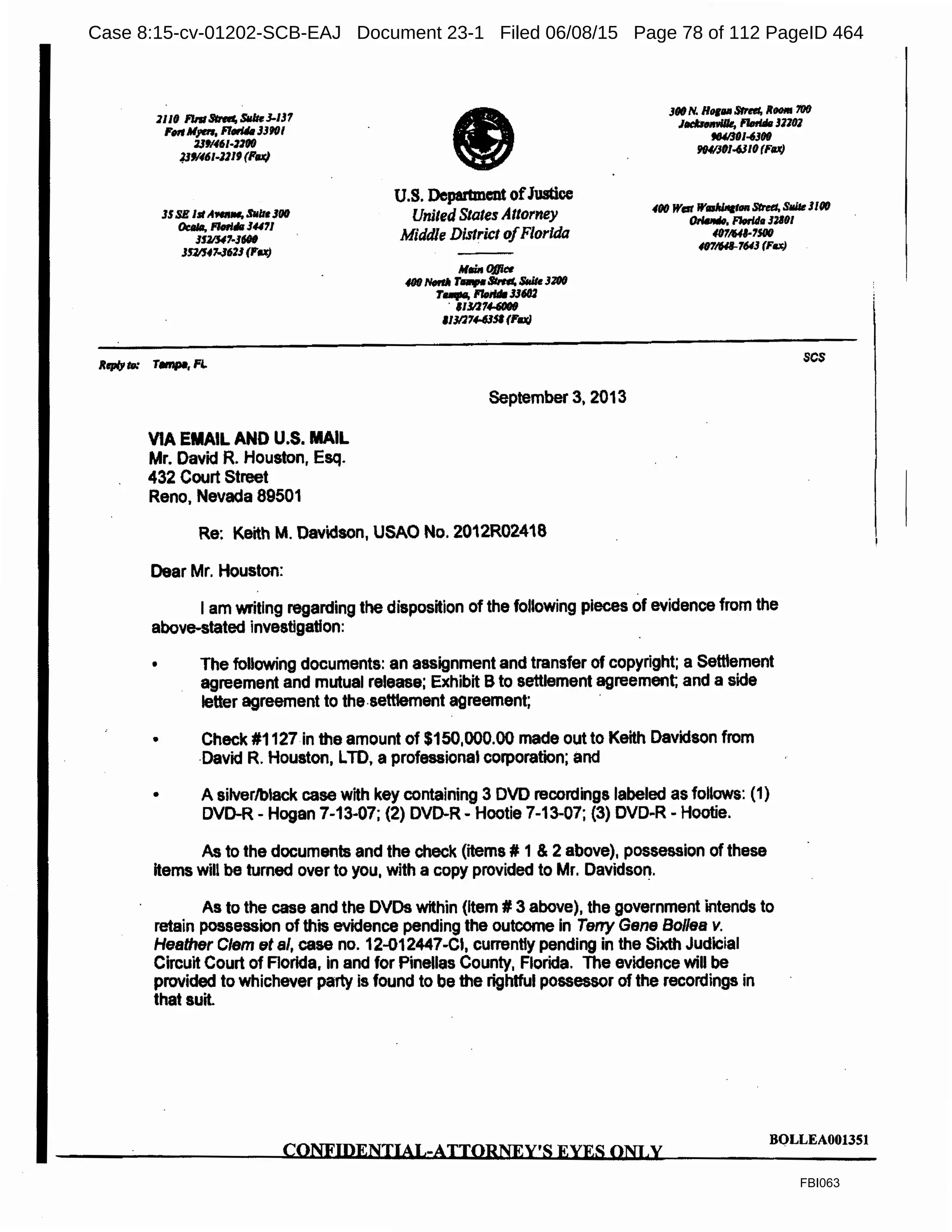 1110 FlnlStnd, Sllltd-IJ1
FmM,en, F/.u.JJ'HJ/
Vfl461·'1fl0
13'1461-111' (Pu}
JflO N. Hor1111 Stred, RH111 700
I,,..,,., l'1orldtl 31101
flU/301-4J(l(J
JfHIJOI-6310 (1'8Jt)
JSSE Isl A--, SUlttJ(l(J
Oc:MI, flltlrl"1 34'1l
JfZ/U7-Jd#
JS1/J47-J6'lJ (FU)
U.S. Department ofJustiee
United States Attorney
Middle District ofFlorida
4fl0 War W~an Stntt. SlliU JUIO
"""'1W. Florlh 12101
4071641-7SOIJ
401/Hl-7643 (F.x)
VIA EMAIL AND U.S. MAIL
Mr. David R. Houston, Esq.
432 Court Street
Reno, Nevada 89501
September 3, 2013
Re: Keith M. Davidson, USAO No. 2012R02418
Dear Mr. Houston:
I am writing regarding the disposition of the following pieces of evidence from the
above-stated investigation:
• The following documents: an assignment and transfer of copyright; a Setttement
agreement and mutual release; Exhibit Bto settlement agreement; and a side
letter agreement to the.settlement agreement;
• Check #1127 in the amount of $150,000.00 made out to Keith Davidson from
-David R. Houston, LTD, a professional corporation; and
• A silver/black case with key containing 3 DVD recordings labeled as follows: (1)
DVD-R- Hogan 7-13-07; (2) DVD-R- Hootie 7-13-07; (3) DVD-R - Hootie.
As to the documents and the check (items# 1& 2 above), possession of these
items will be turned over to you, with a copy provided to Mr. Davidso~.
As to the case and the DVDs within (Item# 3 above), the government intends to
retain possession of this evidence pending the outcome in Teny Gene Bo/lea v.
Hesther Clem fit al, case no. 12-012447-CI, currently pending in the Sixth Judicial
Circuit Court of Florida, in and for Pinellas County, Florida. The evidence will be
provided to whichever party is found to be the rightful possessor of the recordings in
that suit.
scs
CONFIDENTIAL-ATTORNEY'S EYES ONI.y
BQLLEA0013Sl
FBI063
Case 8:15-cv-01202-SCB-EAJ Document 23-1 Filed 06/08/15 Page 78 of 112 PageID 464
 