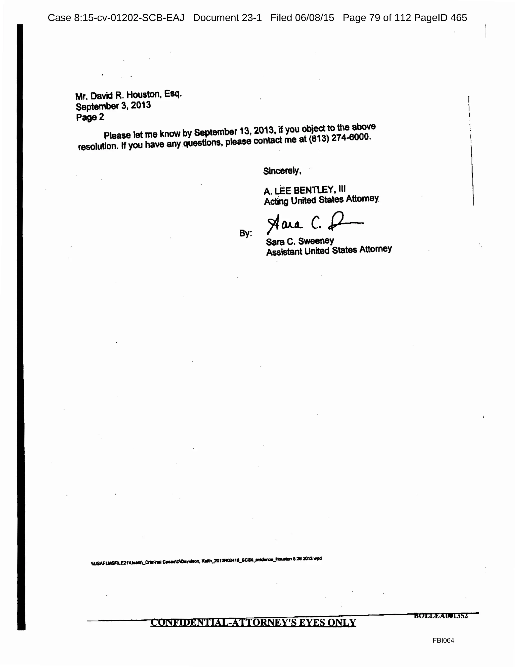 Mr. David R. Houston, Esq.
September 3, 2013
Page2
Pease let me know by September 13, 2013, if you obiectto the above
resolution. If you have any _questions, please contact me at (813) 274-6000.
Sincerely,
A. LEE BENTLEY, Ill
Acting United States Attorney
By:
?IllAL c. P--
Sara C. Sweeney
Assistant United States Attorney
C01'1J4IDEN'l'IAl,-ATIOBNEY'S EYES ONLY
BOLLl!:AU01352
FBI064
Case 8:15-cv-01202-SCB-EAJ Document 23-1 Filed 06/08/15 Page 79 of 112 PageID 465
 