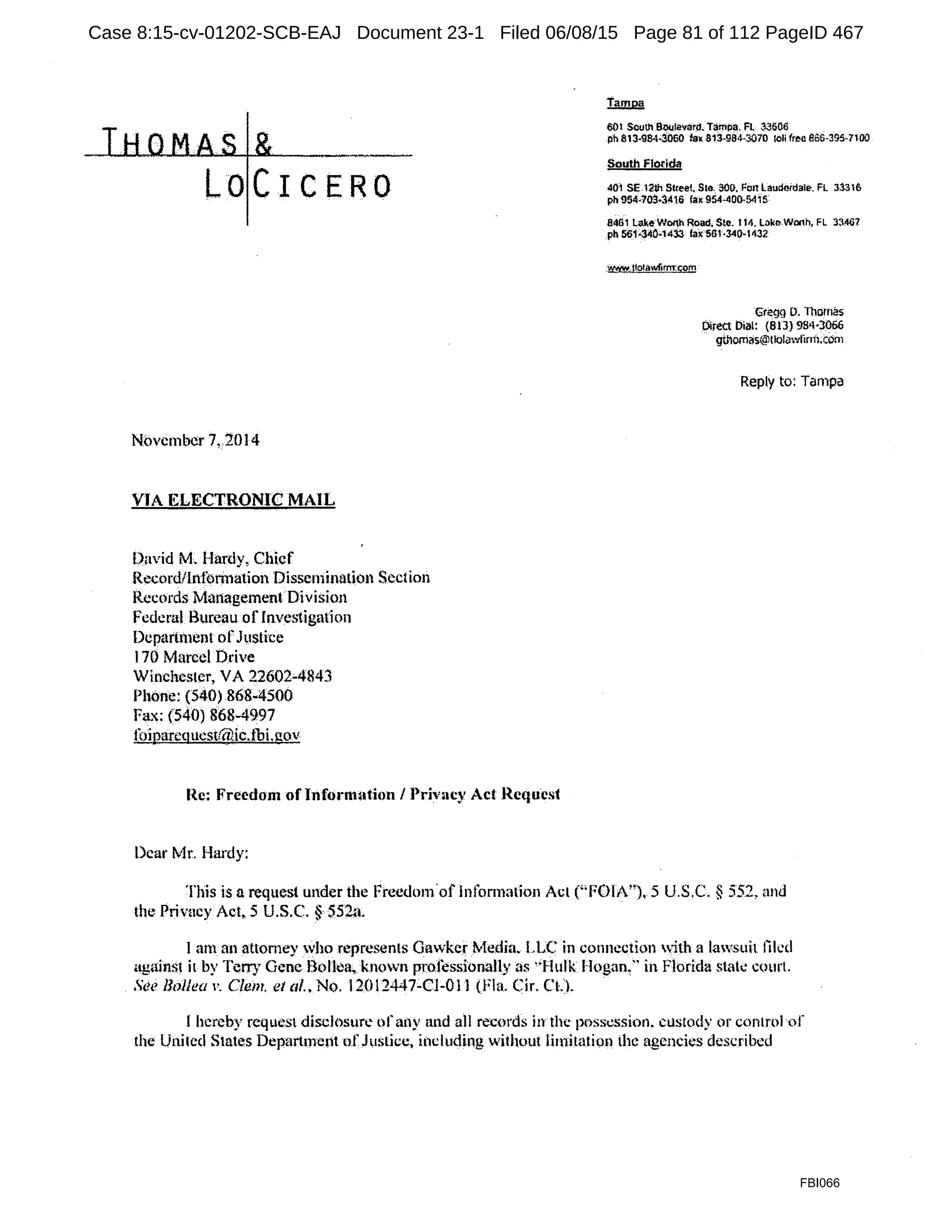 LOCICERO
November 7, 2014
VIA KLECTRONIC MAIL
D~1vid M. Hardy, Chief
Record/lnformation Dissemination Section
Records ManagementDivision
Federal Bureau of Invei.1igation
DLpart111ent ofJi1stice
I70 Marcel Drive
Winchester, VA 22602'-4843
Phone: (540) 868-4500
F'1x:(540}868'"4997
foiparcqucslt712ic.tbi.uov
Re: Freedom of lnfon11~1tion I Privacy Act Request
Dear Mr. Hardy:
601 South Boolevarl!. Tampa. FL 33506
ph 813-984'$060 lax 813-9il<l-3070 Ioli free 866-395-nOO
South Florida
401 SE 12111 Street Ste. 500. 1-on Lauda;dale. FL 3331&
ph 954·703-3416 fax 954-400.54i 5
8:461 La.~eWorth Road. Ste. 114. L~ko.Wonh, FL 33467
pb 561•34°"1433 lax 561·340·1432
.~J!o!awfimn;om
Gteqg D. niomas
Direct Dial: (813) 9S•t·3066
gthomas@tlolawfirm;com
Reply to: Tampa
This is a request under the Freedom.of lnformation Act C;FOIA"), 5 U.S,C. § 552, and
the Privacy Act. 5 U.S.C. § S52;1.
I am an attorney who represents Gavker ?vkdia. LLC in connection with a lawsuit tikd
against it by Terry Gene B(>lfoa, kn<lWll professionally i'.ts ·'Hulk Hogan." in Florida stak court.
,'ee Hollea v. Clem. et al., No. 12012447-CJ-Oll (Fla. Cir. Ct'). ·
I hereby request disclosure orany and all records inthc possession. custody or control or
the United States Depart1nerit nf Justice, i11cluding without lin1itation the agencies described
FBI066
Case 8:15-cv-01202-SCB-EAJ Document 23-1 Filed 06/08/15 Page 81 of 112 PageID 467
 