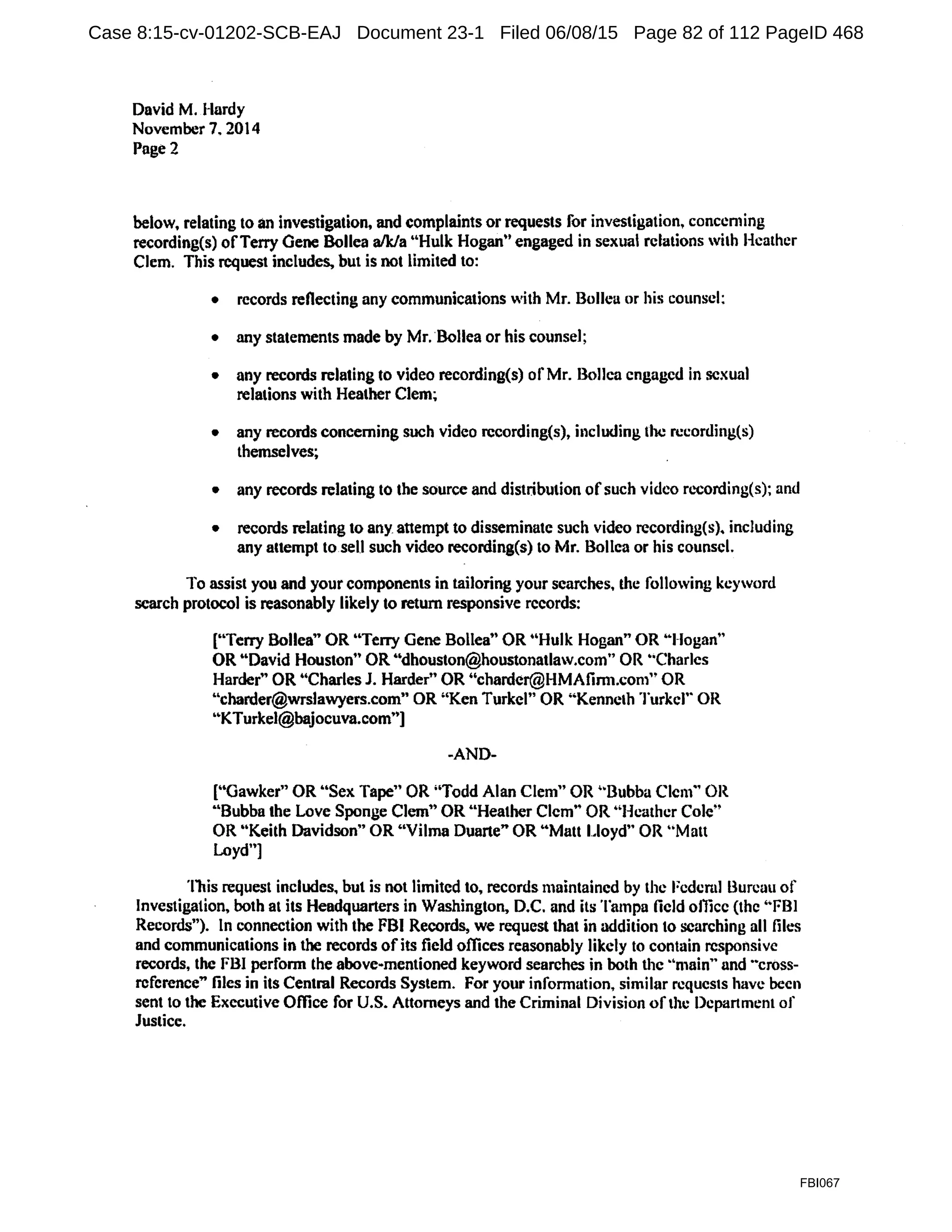 David M. Hardy
November 7. 2014
Page2
below, relating to an investigation, and complaints or requests for investigation, conccming
recording(s) ofTerry Gene Bollea a/k/a ..Hulk Hogan" engaged in sexual relations with Heather
Clem. This request includes, but is not limited to:
• records reflecting any communications with Mr. Bollea or his counsel:
• any statements made by Mr. Bollea or his counseJ;
• any records relating to video recording(s) of Mr. Bollca engaged in sexual
relations with Heather Clem~
• any records concerning such video rccording(s), including the rccording(s)
themselves;
• any records relating to the source and distribution ofsuch video n.-cording(s); and
• records relating to any attempt to disseminate such video rceording(s). including
any attempt to sell such video recording(s) to Mr. Bollea or his counsel.
To assist you and your components in tailoring your searches, the following keyword
search protocol is reasonably likely to return responsive records:
["Terry Bollea" OR "Terry Gene Bollea" OR "Hulk Hogan" OR •·1-1ogan"
OR "David Houston" OR "dhouston@houstonatlaw.com" OR ..Charles
Harder" OR "Charles J. Harder" OR "chardcr@HMAfimt.com" OR
"charder@wrslawyers.com" OR ''Ken Turkel" OR ..Kenneth Turkel'· OR
''KTurkel@bajocuva.com"]
-AND-
("Gawker" OR "Sex Tape" OR ;'Todd Alan Clem" OR '"Bubba Clem·• OR
"Bubba the Love Sponge Clem" OR "Heather Clem., OR '"Heather Cole"
OR "Keith Davidson" OR "Vilma Duarte" OR "Mau Lloyd" OR "Matt
Loyd"]
This request includes, but is not limited to. records maintained by the Fcdcml Bureau of
Investigation, both at its Headquarters in Washington, D.C. and its Tampa field ollicc (the ''FBI
Records"). In connection with the FBI Records, we request that in addition to searching all files
and communications in the records ofits field offices reasonably likely to contain responsive
records, the FBI perform the above-mentioned keyword searches in both the ·•main" and ..cross-
rcfcrence" files in its Central Records System. For your information, similar requests have been
sent to the Executive Office for U.S. Attorneys and the Criminal Division of the Department of
Justice.
FBI067
Case 8:15-cv-01202-SCB-EAJ Document 23-1 Filed 06/08/15 Page 82 of 112 PageID 468
 