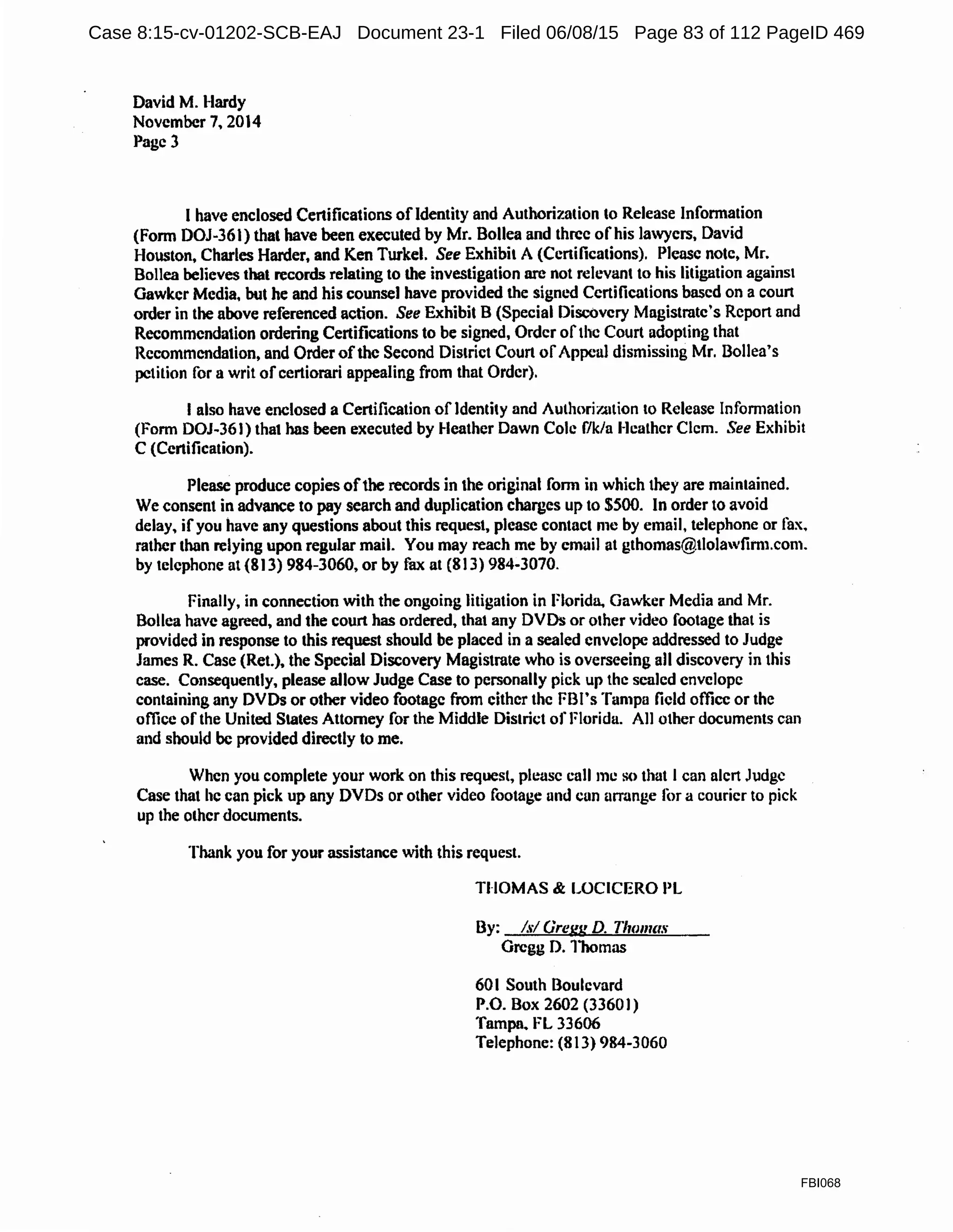 David M. Hardy
November 7. 2014
Page 3
I have enclosed Certifications ofldentity and Authorization to Release Information
(Form DOJ-361) that have been executed by Mr. Bollea and three of his lawyers. David
Houston, Charles Harder, and Ken Turkel. See Exhibil A (Ccnifications). Please note, Mr.
Bollea believes that records relating to the investigation arc not relevant to his litigation against
Gawker Media, but he and his counsel have provided the signed Certifications based on a court
order in the above referenced action. See Exhibit B (Special Discovery Magistrate's Report and
Recommendation ordering Certifications to be signed, Order ofthe Court adopting that
Recommendation, and Order ofthe Second District Court ofAppeal dismissing Mr. 13ollea's
petition for a writ ofcertiorari appealing from that Order).
I also have enclosed a Certification ofIdentity and Authori7..ation to Release Infom1ation
(Form DOJ~36 J) that has been executed by Heather Dawn Cole f/k/a I-leather Clem. See Exhibit
C (Certification).
Please produce copies ofthe records in the original form in which they are maintained.
We consent in advance to pay search and duplication charges up to $500. In order to avoid
delay. ifyou have any questions about this request, please contact me by email, telephone or fax.
rather than relying upon regular mail. You may reach me by email at gthomas@tlolawfim1.com.
by telephone at (813) 984-3060, or by fax at (813) 984-3070.
Finally, in connection with the ongoing litigation in Florida. Gawker Media and Mr.
Bollea have agreed, and the court has ordered, that any DVDs or other video footage that is
provided in response to this request should be placed in a sealed envelope addressed to Judge
James R. Case (Ret.). the Special Discovery Magistrate who is overseeing all discovery in this
case. Consequently. please allow Judge Case to personally pick up the scaled envelope
containing any DVDs or other video footage from either the FBI's Tampa field office or the
office of the United States Attorney for the Middle District of Florida. All other documents can
and should be provided directly to me.
When you complete your work on this request, please call me so that I can alert Judge
Case that he can pick up any DVDs or other video footage und cun arrange for a courier to pick
up the other documents.
Thank you for your assistance with this request.
THOMAS & LOCICERO PL
By: Isl Gregg D. 11wmct.'i
Gregg D. Thomas
601 South Boulevard
P.O. Box 2602 (33601)
Tampa. FL 33606
Telephone: (813) 984-3060
FBI068
Case 8:15-cv-01202-SCB-EAJ Document 23-1 Filed 06/08/15 Page 83 of 112 PageID 469
 